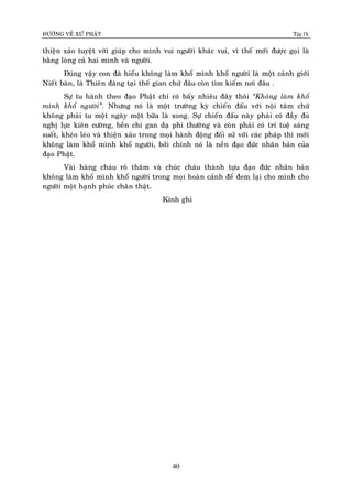 ÑÖÔØNG VEÀ XÖÙ PHAÄT Tập IX
40
thieän xaûo tuyeät vôøi giuùp cho mình vui ngöôøi khaùc vui, vì theá môùi ñöôïc goïi laø
baèng loøng caû hai mình vaø ngöôøi.
Ñuùng vaäy con ñaõ hieåu khoâng laøm khoå mình khoå ngöôøi laø moät caûnh giôùi
Nieát baøn, laø Thieân ñaøng taïi theá gian chöù ñaâu coøn tìm kieám nôi ñaâu .
Söï tu haønh theo ñaïo Phaät chæ coù baáy nhieâu ñaây thoâi “Khoâng laøm khoå
mình khoå ngöôøi”. Nhöng noù laø moät tröôøng kyø chieán ñaáu vôùi noäi taâm chöù
khoâng phaûi tu moät ngaøy moät böõa laø xong. Söï chieán ñaáu naøy phaûi coù ñaày ñuû
nghò löïc kieân cöôøng, beàn chí gan daï phi thöôøng vaø coøn phaûi coù trí tueä saùng
suoát, kheùo leùo vaø thieän xaûo trong moïi haønh ñoäng ñoái söû vôùi caùc phaùp thì môùi
khoâng laøm khoå mình khoå ngöôøi, bôûi chính noù laø neàn ñaïo ñöùc nhaân baûn cuûa
ñaïo Phaät.
Vaøi haøng chaùu roõ thaêm vaø chuùc chaùu thaønh töïu ñaïo ñöùc nhaân baûn
khoâng laøm khoå mình khoå ngöôøi trong moïi hoaøn caûnh ñeå ñem laïi cho mình cho
ngöôøi moät haïnh phuùc chaân thaät.
Kính ghi
 
