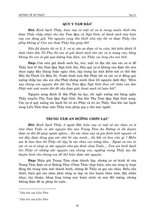 ÑÖÔØNG VEÀ XÖÙ PHAÄT Tập IX
41
QUY Y TAM BAÛO*
Hoûi: Kinh baïch Thaày, hieän nay coù moät soá cö só mong muoán thieát tha
ñöôïc Thaày chaáp nhaän cho thoï Tam Quy vaø Nguõ Giôùi, soá danh saùch naøy hieän
nay con ñang giöõ. Vôùi nguyeän voïng tha thieát nhö vaäy thì coù ñöôïc Thaày cho
pheùp khoâng aï! Con xin thöa Thaày haõy giuùp ñôõ?
Neáu ñuû duyeân thì coù 2, 3 cö só, öôùc ao ñöôïc veà tu vieän, baùi kieán ñaûnh leã
döôùi chaân ñöùc Töø Phuï thì con seõ göûi danh saùch cho caùc cö só mang vaøo, baèng
khoâng thì con seõ göûi qua ñöôøng böu ñieän, xin Thaày vui loøng cho con bieát.
Ñaùp: Con neân göûi danh saùch hoï, teân, tuoåi vaø ñòa chæ cuûa caùc cö só ñeå
Thaày laøm leã thoï Tam Quy Nguõ Giôùi cho. Neáu quyù cö só khoâng vaøo ñöôïc thì neân
choïn ngaøy ñaàu thaùng hoaëc ngaøy raèm, taäp trung laïi moät ñieåm nôi coù thôø ñöùc
Boån Sö Thích Ca Maâu Ni. Tröôùc hình aûnh ñöùc Phaät taát caû caùc cö só ñoàng quyø
xuoáng chaép tay caàu xin chö Phaät chöùng minh theo lôøi nguyeän döôùi ñaây: “Hoâm
nay chuùng con nguyeän ñôøi ñôøi thoï Tam Quy Nguõ Giôùi theo veát chaân cuûa ñöùc
Phaät maõi maõi muoân ñôøi ñeå caàu ñöôïc giaûi thoaùt sanh töû luaân hoài”.
Nguyeän xong ñaûnh leã ñöùc Phaät ba laïy, roài ngoài xuoáng môû baêng nghe
Thaày truyeàn Thoï Tam Quy Nguõ Giôùi. Sau khi Thoï Tam Quy Nguõ Giôùi xong.
Caùc cö só quyø xuoáng taùc baïch lôøi tri aân Phaät vaø tri aân Thaày. Sau khi taùc baïch
xong Lieãu Taâm thay maët Thaày trao phaùp quy y cho moïi ngöôøi.
TRUNG TAÂM AN DÖÔÕNG CHÔN LAÏC†
Hoûi: Kính baïch Thaày, ôû ngoaøi Baéc hieän nay coù moät soá caùc chaùu cö só
nhö chaùu Tuaán coù öôùc nguyeän khi naøo Trung Taâm An Döôõng coù ñuû duyeân
ñöôïc ra ñôøi ñeå giuùp ngöôøi ngheøo... thì caùc chaùu naøy caû gia ñình tình nguyeän veà
nôi ñaây ñöôïc ñoùng goùp söùc nhoû beù cuûa mình... duø baát cöù laøm vieäc gì ? Mieãn
sao laø laøm theo lôøi Thaày chæ daïy laø caùc chaùu vui möøng laém... Ngoaøi ra coøn coù
caùc coâ cö só cuõng coù öôùc nguyeän nhö gia ñình chaùu Tuaán.... Con xin kính baïch
leân Thaày veà nhöõng öôùc nguyeän cuûa chuùng con, ngöôõng mong Thaày taïo ñuû
duyeân laønh cho chuùng con ñeå theå hieän ñöôïc öôùc nguyeän.
Ñaùp: Hieän giôø Trung Taâm chöa thaønh laäp, nhöng cô sôû kinh teá cuûa
Trung Taâm ñöôïc cö só Hoaøng Taâm (Chôn Taâm) thöïc hieän, neáu caùc coâng ty hoaït
ñoäng thì trung taâm môùi thaønh hình, chöøng ñoù Thaày seõ goïi caùc chaùu. Ñieàu caàn
thieát, hieän giôø caùc chaùu phaûi raùng tu taäp vaø reøn luyeän thaân taâm, ñöùc nhaãn
nhuïc, tuøy thuaän, baèng loøng trong moïi hoaøn caûnh vaø moïi ñoái töôïng, nhöng
khoâng ñöôïc ñeå aùc phaùp loâi cuoán.
*
Caâu hoûi cuûa Lieãu Taâm
†
Caâu hoûi cuûa Lieãu Taâm
 