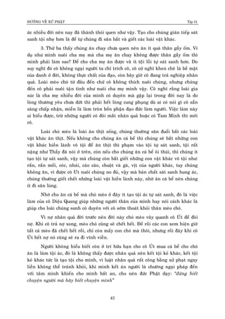 ÑÖÔØNG VEÀ XÖÙ PHAÄT Tập IX
43
aùc nhieàu ñôøi neân nay ñaõ thaønh thoùi quen nhö vaäy. Taïo cho chuùng giaùn tieáp saùt
sanh toäi nheï hôn laø ñeå töï chuùng ñi saên baét vaø gieát caùc loaøi vaät khaùc.
3. Thöù ba thaáy chuùng aên chay chöa quen neân aên ít quaù thaân gaày oám. Ví
duï nhö mình nuoâi cha meï maø cha meï aên chay khoâng ñöôïc thaân gaày oám thì
mình phaûi laøm sao? Ñeå cho cha meï aên ñöôïc vaøø ít toäâi loãi töï saùt sanh hôn. Do
suy nghó ñoù coâ khoâng ngaïi ngöôøi ta chæ trích coâ, coâ cöù nghó khen cheâ laø beà maët
cuûa danh ôû ñôøi, khoâng thöïc chaát cuûa ñaïo, coøn baây giôø coâ ñang traû nghieäp nhaân
quaû. Loaøi meøo choù töø ñaâu ñeán chöù coâ khoâng thích nuoâi chuùng, nhöng chuùng
ñeán coâ phaûi nuoâi taïân tình nhö nuoâi cha meï mình vaäy. Coâ nghó raèng loaøi gia
suùc laø cha meï nhieàu ñôøi cuûa mình coù duyeân maø gaëp laïi trong ñôøi nay laø do
loøng thöông yeâu chöa döùt thì phaûi heát loøng cung phuïng duø ai coù noùi gì coâ saün
saøng chaáp nhaän, mieãn laø laøm troøn boån phaän ñaïo ñöùc laøm ngöôøi. Vieäc laøm naøy
ai hieåu ñöôïc, tröø nhöõng ngöôøi coù ñoâi maét nhaân quaû hoaëc coù Tam Minh thì môùi
roõ.
Loaøi choù meøo laø loaøi aên thòt soáng, chuùng thöôøng saên ñuoåi baét caùc loaøi
vaät khaùc aên thòt. Neáu khoâng cho chuùng aên caù beå thì chuùng seõ baét nhöõng con
vaät khaùc hieàn laønh voâ toäi ñeå aên thòt thì phaïm vaøo toïâi töï saùt sanh, toäi raát
naëng nhö Thaày ñaõ noùi ôû treân, coøn neáu cho chuùng aên caù beå oâi thuùi, thì chuùng ít
taïo toäi töï saùt sanh, vaäy maø chuùng coøn baét gieát nhöõng con vaät khaùc voâ toäi nhö:
raén, raén moái, coùc, nhaùi, caøo caøo, chuoät vaø gaø, vòt cuûa ngöôøi khaùc, tuy chuùng
khoâng aên, vì ñöôïc coâ Uùt nuoâi chuùng no ñuû, vaäy maø baûn chaát saùt sanh hung aùc,
chuùng thöôøng gieát cheát nhöõng loaøi vaät hieàn laønh naøy, nhôø aên caù beå neân chuùng
ít ñi saên luøng.
Nhôø cho aên caù beå maø choù meøo ôû ñaây ít taïo toäi aùc töï saùt sanh, ñoù laø vieäc
laøm cuûa coâ Dieäu Quang giuùp nhöõng ngöôøi thaân cuûa mình hay noùi caùch khaùc laø
giuùp cho loaøi chuùng sanh coù duyeân vôùi coâ sôùm thoaùt khoûi thaân meøo choù.
Vì nôï nhaân quaû ñôøi tröôùc neân ñôøi naøy choù meøo vaây quanh coâ UÙt ñeå ñoøi
nôï. Khi coâ traû nôï xong, meøo choù cuõng seõ cheát heát. Ñeå roài caùc con xem hieän giôø
taát caû meøo ñaõ cheát heát roài, chæ coøn maáy con choù maø thoâi, nhöng roài ñaây khi coâ
UÙt heát nôï noù cuõng seõ ra ñi vónh vieãn.
Ngöôøi khoâng hieåu bieát coøn ôû trí höõu haïn cho coâ UÙt mua caù beå cho choù
aên laø laøm toäi aùc, ñoù laø khoâng thaáy ñöôïc nhaân quaû neân keát toäi keû khaùc, keát toäi
keû khaùc töùc laø taïo toäi cho mình, vì luaät nhaân quaû raát coâng baèng xöû phaït ngay
lieàn khoâng theå traùnh khoûi, khi mình keát aùn ngöôøi laø chöôùng ngaïi phaùp ñeán
vôùi taâm mình khieán cho mình baát an, cho neân ñöùc Phaät daïy: “ñöøng bieát
chuyeän ngöôøi maø haõy bieát chuyeän mình”
 