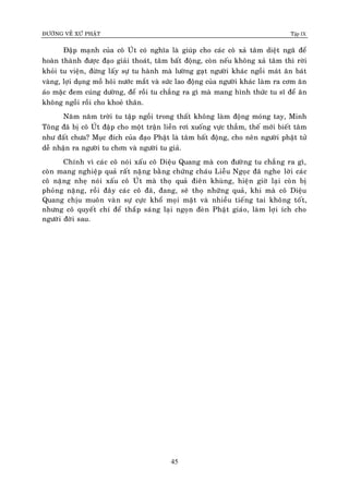 ÑÖÔØNG VEÀ XÖÙ PHAÄT Tập IX
45
Ñaäp maïnh cuûa coâ UÙt coù nghóa laø giuùp cho caùc coâ xaû taâm dieät ngaõ ñeå
hoaøn thaønh ñöôïc ñaïo giaûi thoaùt, taâm baát ñoäng, coøn neáu khoâng xaû taâm thì rôøi
khoûi tu vieän, ñöøng laáy söï tu haønh maø löôøng gaït ngöôøi khaùc ngoài maùt aên baùt
vaøng, lôïi duïng moà hoâi nöôùc maét vaø söùc lao ñoäng cuûa ngöôøi khaùc laøm ra côm aên
aùo maëc ñem cuùng döôøng, ñeå roài tu chaúng ra gì maø mang hình thöùc tu só ñeå aên
khoâng ngoài roài cho khoeû thaân.
Naêm naêm trôøi tu taäp ngoài trong thaát khoâng laøm ñoäng moùng tay, Minh
Toâng ñaõ bò coâ UÙt ñaäp cho moät traän lieàn rôi xuoáng vöïc thaúm, theá môùi bieát taâm
nhö ñaát chöa? Muïc ñích cuûa ñaïo Phaät laø taâm baát ñoäng, cho neân ngöôøi phaät töû
deã nhaän ra ngöôøi tu chôn vaø ngöôøi tu giaû.
Chính vì caùc coâ noùi xaáu coâ Dieäu Quang maø con ñöôøng tu chaúng ra gì,
coøn mang nghieäp quaû raát naëng baèng chöùng chaùu Lieãu Ngoïc ñaõ nghe lôøi caùc
coâ naëng nheï noùi xaáu coâ UÙt maø thoï quaû ñieân khuøng, hieän giôø laïi coøn bò
phoûng naëng, roài ñaây caùc coâ ñaõ, ñang, seõ thoï nhöõng quaû, khi maø coâ Dieäu
Quang chòu muoân vaøn söï cöïc khoå moïi maët vaø nhieàu tieáng tai khoâng toát,
nhöng coâ quyeát chí ñeå thaép saùng laïi ngoïn ñeøn Phaät giaùo, laøm lôïi ích cho
ngöôøi ñôøi sau.
 