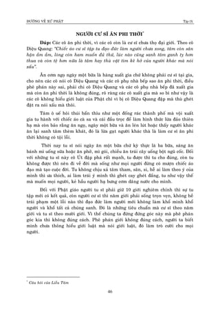 ÑÖÔØNG VEÀ XÖÙ PHAÄT Tập IX
46
NGÖÔØI CÖ SÓ AÊN PHI THÔØI*
Ñaùp: Caùc coâ aên phi thôøi, vì caùc coâ coøn laø cö só chöa thoï ñaïi giôùi. Theo coâ
Dieäu Quang: “Chieác aùo cö só taäp tu ñaïo ñöùc laøm ngöôøi chöa xong, taâm coøn saân
haän aàm aàm, loøng coøn ham muoán ñuû thöù, luùc naøo cuõng sanh taâm ganh tî hôn
thua vaø coøn teä hôn nöõa laø taâm hay thuø vaët tìm keõ hôû cuûa ngöôøi khaùc maø noùi
xaáu”.
AÊn côm ngoï ngaøy moät böõa laø haøng xuaát gia chöù khoâng phaûi cö só taïi gia,
cho neân caùc coâ noùi coâ Dieäu Quang vaø caùc coâ phuï nhaø beáp sao aên phi thôøi, ñieàu
pheâ phaùn naøy sai, phaûi chi coâ Dieäu Quang vaø caùc coâ phuï nhaø beáp ñaõ xuaát gia
maø coøn aên phi thôøi laø khoâng ñuùng, roõ raøng caùc coâ xuaát gia maø so bì nhö vaäy laø
caùc coâ khoâng hieåu giôùi luaät cuûa Phaät chæ vì bò coâ Dieäu Quang ñaäp maø thuø gheùt
ñaët ra noùi xaáu maø thoâi.
Taâm oâ ueá hoâi thuùi baån thæu nhö moät ñoáng raùc thaønh phoá maø voäi xuaát
gia tu haønh vôùi chieác aùo caø sa vaø caùi ñaàu troïc ñeå laøm hình thöùc löøa ñaûo thieân
haï maø coøn baûo raèng aên ngoï, ngaøy moät böõa vaø aên leùn luùt hoaëc thaáy ngöôøi khaùc
aên laïi sanh taâm theøm khaùt, ñoù laø löøa gaït ngöôøi khaùc thaø laø laøm cö só aên phi
thôøi khoâng coù toäi loãi.
Thôøi nay tu só noùi ngaøy aên moät böõa chöù kyø thöïc laø ba böõa, saùng aên
baùnh mì uoáng söõa hoaëc aên phôû, mì goùi, chieàu aên traùi caây uoáng boät nguõ coác. Ñoái
vôùi nhöõng tu só naøy coâ UÙt ñaäp phaù raát maïnh, tu ñöôïc thì tu cho ñuùng, coøn tu
khoâng ñöôïc thì neân ñi veà ñôøi maø soáng nhö moïi ngöôøi ñöøng coù möôïn chieác aùo
ñaïo maø taïo cuoäc ñôøi. Tu khoâng chòu xaû taâm tham, saân, si, heã ai laøm theo yù cuûa
mình thì öa thích, ai laøm traùi yù mình thì gheùt cay gheùt ñaéng, tu nhö vaäy theá
maø muoán moïi ngöôøi, keû haàu ngöôøi haï böng côm daâng nöôùc cho mình.
Ñoái vôùi Phaät giaùo ngöôøi tu só phaûi giöõ 10 giôùi nghieâm chænh thì söï tu
taäp môùi coù keát quaû, coøn ngöôøi cö só thì naêm giôùi phaûi soáng troïn veïn, khoâng heà
traùi phaïm moät loãi naøo thì ñaïo ñöùc laøm ngöôøi môùi khoâng laøm khoå mình khoå
ngöôøi vaø khoå taát caû chuùng sanh. Ñoù laø nhöõng tieâu chuaån maø cö só theo naêm
giôùi vaø tu só theo möôøi giôùi. Vì theá chuùng ta ñöøng ñöùng goùc naøy maø pheâ phaùn
goùc kia thì khoâng ñuùng caùch. Pheâ phaùn giôùi khoâng ñuùng caùch, ngöôøi ta bieát
mình chöa thoâng hieåu giôùi luaät maø noùi giôùi luaät, ñoù laøm troø cöôøi cho moïi
ngöôøi.
*
Caâu hoûi cuûa Lieãu Taâm
 