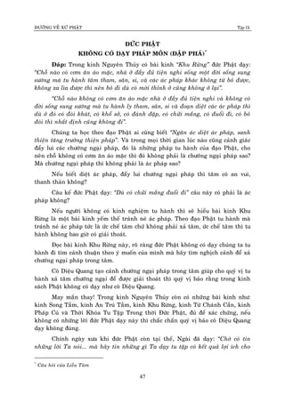 ÑÖÔØNG VEÀ XÖÙ PHAÄT Tập IX
47
ÑÖÙC PHAÄT
KHOÂNG COÙ DAÏY PHAÙP MOÂN (ÑAÄP PHAÙ)*
Ñaùp: Trong kinh Nguyeân Thuûy coù baøi kinh “Khu Röøng” ñöùc Phaät daïy:
“Choã naøo coù côm aên aùo maëc, nhaø ôû ñaày ñuû tieän nghi soáng moät ñôøi soáng sung
söôùng maø tu haønh taâm tham, saân, si, vaø caùc aùc phaùp khaùc khoâng töø boû ñöôïc,
khoâng xa lìa ñöôïc thì neân boû ñi duø coù môøi thænh ôû cuõng khoâng ôû laïi”.
“Choã naøo khoâng coù côm aên aùo maëc nhaø ôû ñaày ñuû tieän nghi vaø khoâng coù
ñôøi soáng sung söôùng maø tu haønh ly tham, saân, si vaø ñoaïn dieät caùc aùc phaùp thì
duø ôû ñoù coù ñoùi khaùt, coù khoå sôû, coù ñaùnh ñaäp, coù chöûi maéng, coù ñuoåi ñi, coù boû
ñoùi thì nhaát ñònh cuõng khoâng ñi”.
Chuùng ta hoïc theo ñaïo Phaät ai cuõng bieát “Ngaên aùc dieät aùc phaùp, sanh
thieän taêng tröôûng thieän phaùp”. Vaø trong moïi thôøi gian luùc naøo cuõng caûnh giaùc
ñaåy lui caùc chöôùng ngaïi phaùp, ñoù laø nhöõng phaùp tu haønh cuûa ñaïo Phaät, cho
neân choã khoâng coù côm aên aùo maëc thì ñoù khoâng phaûi laø chöôùng ngaïi phaùp sao?
Maø chöôùng ngaïi phaùp thì khoâng phaûi laø aùc phaùp sao?
Neáu bieát dieät aùc phaùp, ñaåy lui chöôùng ngaïi phaùp thì taâm coù an vui,
thanh thaûn khoâng?
Caâu keá ñöùc Phaät daïy: “Duø coù chöûi maéng ñuoåi ñi” caâu naøy coù phaûi laø aùc
phaùp khoâng?
Neáu ngöôøi khoâng coù kinh nghieäm tu haønh thì seõ hieåu baøi kinh Khu
Röøng laø moät baøi kinh yeám theá traùnh neù aùc phaùp. Theo ñaïo Phaät tu haønh maø
traùnh neù aùc phaùp töùc laø öùc cheá taâm chöù khoâng phaûi xaû taâm, öùc cheá taâm thì tu
haønh khoâng bao giôø coù giaûi thoaùt.
Ñoïc baøi kinh Khu Röøng naøy, roõ raøng ñöùc Phaät khoâng coù daïy chuùng ta tu
haønh ñi tìm caûnh thuaän theo yù muoán cuûa mình maø haõy tìm nghòch caûnh ñeå xaû
chöôùng ngaïi phaùp trong taâm.
Coâ Dieäu Quang taïo caûnh chöôùng ngaïi phaùp trong taâm giuùp cho quyù vò tu
haønh xaû taâm chöôùng ngaïi ñeå ñöôïc giaûi thoaùt thì quyù vò baûo raèng trong kinh
saùch Phaät khoâng coù daïy nhö coâ Dieäu Quang.
May maén thay! Trong kinh Nguyeân Thuûy coøn coù nhöõng baøi kinh nhö:
kinh Song Taàm, kinh An Truù Taàm, kinh Khu Röøng, kinh Töù Chaùnh Caàn, kinh
Phaùp Cuù vaø Thôøi Khoùa Tu Taäp Trong thôøi Ñöùc Phaät, ñuû ñeå xaùc chöùng, neáu
khoâng coù nhöõng lôøi ñöùc Phaät daïy naøy thì chaéc chaén quyù vò baûo coâ Dieäu Quang
daïy khoâng ñuùng.
Chính ngaøy xöa khi ñöùc Phaät coøn taïi theá, Ngaøi ñaõ daïy: “Chôù coù tin
nhöõng lôøi Ta noùi... maø haõy tin nhöõng gì Ta daïy tu taäp coù keát quaû lôïi ích cho
*
Caâu hoûi cuûa Lieãu Taâm
 