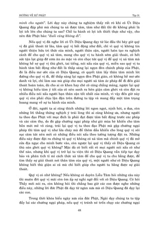 ÑÖÔØNG VEÀ XÖÙ PHAÄT Tập IX
48
mình cho ngöôøi”. Lôøi daïy naøy chuùng ta nghieäm thaáy raát roõ khi coâ UÙt Dieäu
Quang ñaäp phaù maø chuùng ta xaû ñöôïc taâm, taâm nhö ñaát thì ñoù khoâng phaûi laø
lôïi ích lôùn cho chuùng ta sao? Choã tu haønh coù lôïi ích thieát thöïc nhö vaäy, cho
neân ñöùc Phaät baûo: “ñuoåi cuõng khoâng ñi”.
Neáu quyù vò ñaõ nghe lôøi coâ UÙt Dieäu Quang daïy töø luùc ñaàu thì baây giôø quyù
vò ñaõ giaûi thoaùt töø laâu, taâm quyù vò baát ñoäng nhö ñaát, chæ vì quyù vò khoâng tin
ngöôøi thieän höõu tri thöùc cuûa mình, ngöôøi thaân caän, ngöôøi luoân taïo ra nghòch
caûnh ñeå cho quyù vò xaû taâm, mong cho quyù vò tu haønh sôùm giaûi thoaùt, coâ heát
söùc taän löïc giuùp ñôõ côm aên aùo maëc vaø coøn choïc töùc quyù vò ñeå quyù vò xaû taâm maø
khoâng heà sôï quyù vò thuø gheùt, tai tieáng, noùi xaáu cuûa quyù vò, mieãn sao quyù vò tu
haønh taâm baát ñoäng nhö ñaát laø thaép saùng laïi ngoïn ñeøn chaùnh phaùp cuûa Phaät,
ñoù laø ñieàu mô öôùc cuûa coâ Dieäu Quang, coâ quyeát taâm laáy thaân taâm mình loùt
ñöôøng cho quyù vò ñi, ñeå thaép saùng laïi ngoïn ñeøn Phaät giaùo, coâ khoâng heà mô öôùc
danh vaø lôïi, chæ laøm sao maø giuùp cho moïi ngöôøi xaû taâm aùc phaùp ñeå ñi ñeán giaûi
thoaùt hoaøn toaøn, duø cho ai coù khen hay cheâ coâ cuõng chaúng maøng, ngöôïc laïi quyù
vò khoâng hieåu taâm yù toát cuûa coâ neân sanh ra hôøn giaän caêm gheùt vaø coøn ñaët ra
nhieàu ñieàu noùi xaáu ngöôøi baïn thaân caän toát nhaát cuûa mình, vì vaäy ñeán giôø naøy
quyù vò coøn phaûi chòu laän ñaän treân ñöôøng tu taäp vaø mang ñaày moät taâm traïng
hoang mang veà söï tu haønh cuûa mình.
ÔÛ ñôøi, ngöôøi ta ai cuõng thích nhöõng lôøi ngon ngoït, nònh hoùt, a dua, coøn
nhöõng lôøi thaúng thöøng nghòch yù traùi loøng thì ai cuõng khoâng öa, nhöng ngöôøi
tu theo ñaïo Phaät vôùi muïc ñích laø phaûi ñaït ñöôïc taâm baát ñoäng tröôùc caùc phaùp
vaø caùc caûm thoï, do ñoù gaëp chöôùng ngaïi phaùp nhö gioù muøa heø khieán cho taâm
hoàn maùt meû voâ cuøng, traùi laïi quyù vò tu theo ñaïo Phaät maø gaëp chöôùng ngaïi
phaùp thì taâm quyù vò nhö löûa chaùy maø ñoå theâm daàu khieán cho loøng quyù vò soâi
suïc caêm töùc neân môùi coù nhöõng ñieàu noùi xaáu theo töôûng töôïng ñaët ra. Nhöõng
ñieàu naøy ñöôïc ñaët ra chöùng toû quyù vò khoâng coù xaû taâm maøø chính quyù vò ñaõ môû
cöûa ñòa nguïc cho mình böôùc vaøo, coøn ngöôïc laïi quyù vò thaáy coâ Dieäu Quang coù
thuø oaùn gheùt quyù vò khoâng? Maëc duø coâ bieát raát roõ moïi ngöôøi noùi xaáu coâ nhö
theá naøo, nhöng khi quyù vò trôû laïi tu vieän thì coâ Dieäu Quang vaãn tieáp tuïc daïy
baûo vaø phaân tiùch tæ mæ caùch thöùc xaû taâm ñeå cho quyù vò tu cho baèng ñöôïc, ñeå
tìm thaáy söï giaûi thoaùt nôi thaân taâm cuûa quyù vò, moät ngöôøi nhö coâ Dieäu Quang
khoâng bieát thuø giaän ai caû maø chæ bieát giuùp cho ngöôøi tu baèng ñöôïc söï giaûi
thoaùt.
Quyù vò coù nhôù khoâng? Neáu khoâng coù duyeân Lieãu Taâm hoûi nhöõng caâu naøy
thì muoân ñôøi quyù vò maõi coøn oâm aáp söï nghi ngôø ñoái vôùi coâ Dieäu Quang. Coù hoûi
Thaày môùi noùi ra, coøn khoâng hoûi thì chaúng bao giôø caùc con ñöôïc nghe nhöõng
ñieàu naøy, nhöõng lôøi ñöùc Phaät ñaõ daïy töø ngaøn xöa maø coâ Dieäu Quang ñaõ daïy laïi
caùc con.
Trong thôøi khoùa bieåu ngaøy xöa cuûa ñöùc Phaät, Ngaøi daïy chuùng ta tu taäp
ñaåy lui caùc chöôùng ngaïi phaùp, neáu quyù vò traùnh neù troán chaïy caùc chöôùng ngaïi
 