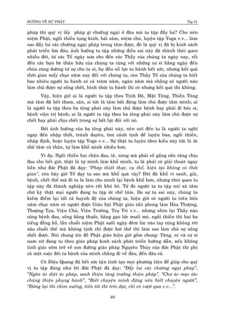 ÑÖÔØNG VEÀ XÖÙ PHAÄT Tập IX
49
phaùp thì quyù vò laáy phaùp gì chöôùng ngaïi ôû ñaâu maø tu taäp ñaåy lui? Cho neân
nieäm Phaät, ngoài thieàn tuïng kinh, baùi saùm, nieäm chuù, luyeän taäp Yoga v.v... laøm
sao ñaåy lui caùc chöôùng ngaïi phaùp trong taâm ñöôïc, ñoù laø quyù vò ñaõ bò kinh saùch
phaùt trieån löøa ñaûo, aûnh höôûng tu taäp nhöõng ñieàu sai naøy ñaõ thaønh thoùi quen
nhieàu ñôøi, töø caùc Toå ngaøy xöa cho ñeán caùc Thaày cuûa chuùng ta ngaøy nay, roài
ñeán caùc baïn beø thaân höõu cuûa chuùng ta cuøng vôùi nhöõng cö só haèng ngaøy ñeán
chuøa cuùng döôøng töù söï cho tu só, hoï ñeàu noã löïc tu haønh heát söùc, nhöng keát quaû
thôøi gian maáy chuïc naêm nay ñoái vôùi chuùng ta, coøn Thaày Toå cuûa chuùng ta bieát
bao nhieâu ngöôøi tu haønh coù caû traêm naêm, ngaøn naêm maø chaúng coù ngöôøi naøo
laøm chuû ñöôïc söï soáng cheát, hình thöùc tu haønh thì coù nhöng keát quaû thì khoâng.
Vaäy, hieän giôø ai laø ngöôøi tu taäp theo Tònh Ñoä, Maät Toâng, Thieàn Toâng
maø taâm ñaõ heát tham, saân, si töùc laø taâm baát ñoäng laøm chuû ñöôïc taâm mình; ai
laø ngöôøi tu taäp theo ba toâng phaùi naøy laøm chuû ñöôïc beänh hay phaûi ñi baùc só,
beänh vieän trò beänh; ai laø ngöôøi tu taäp theo ba toâng phaùi naøy laøm chuû ñöôïc söï
cheát hay phaûi chòu cheát trong söï baát löïc ñoái vôùi noù.
Bôûi aûnh höôûng cuûa ba toâng phaùi naøy, neân noùi ñeán tu laø ngöôøi ta nghó
ngay ñeán nhaäp thaát, traùnh duyeân, tìm caûnh tònh ñeå luyeän buøa, ngoài thieàn,
nhaäp ñònh, hoaëc luyeän taäp Yoga v.v... Söï thaät tu luyeän theo kieåu naøy töùc laø öùc
cheá taâm vaø thaân, töï laøm khoå mình nhieàu hôn.
Ví duï: Ngoài thieàn hai chaân ñau, teâ, noùng maø phaûi coá gaéng caén raêng chòu
ñau cho heát giôø, thaät laø töï mình laøm khoå mình, tu laø phaûi coù giaûi thoaùt ngay
lieàn nhö ñöùc Phaät ñaõ daïy: “Phaùp thieát thöïc, cuï theå, hieän taïi khoâng coù thôøi
gian”, coøn baây giôø Toå daïy tu sao maø khoå quaù vaäy? Ñôøi ñaõ khoå vì sanh, giaø,
beänh, cheát theá maø ñi tu laø laøm cho mình laïi beänh khoå hôn, nhöng thoùi quen tu
taäp naøy ñaõ thaønh nghieäp neân raát khoù boû. Töø ñoù ngöôøi ta tu taäp noùi xaû taâm
chöù kyø thaät moïi ngöôøi ñang tu taäp öùc cheá taâm. Do söï tu sai naøy, chuùng ta
kieåm ñieåm laïi taát caû huynh ñeä cuûa chuùng ta, hieän giôø coù ngöôøi tu treân boán
naêm chuïc naêm coù ngöôøi ñöôïc Giaùo hoäi Phaät giaùo taán phong laøm Hoøa Thöôïng,
Thöôïng Toïa, Vieän Chuû, Vieän Tröôûng, Truï Trì v.v... nhöng nhìn laïi Thaày naøo
cuõng beänh ñau, soáng baèng thuoác, baèng gaïo löùc muoái meø, ngoài thieàn thì hai ba
tieáng ñoàng hoà, laàn chuoãi nieäm Phaät suoát ngaøy ñeâm luùc naøo tay cuõng khoâng rôøi
xaâu chuoãi theá maø khoâng tònh chæ ñöôïc hôi thôû thì laøm sao laøm chuû söï soáng
cheát ñöôïc. Noùi chung tín ñoà Phaät giaùo hieän giôø goàm chung: Taêng, ni vaø cö só
nam nöõ ñang tu theo giaùo phaùp kinh saùch phaùt trieån höôùng daãn, neáu khoâng
tænh giaùc sôùm trôû veà con ñöôøng giaùo phaùp Nguyeân Thuûy cuûa ñöùc Phaät thì phí
caû moät cuoäc ñôøi tu haønh cuûa mình chaúng ñi veà ñaâu, ñeán ñaâu caû.
Coâ Dieäu Quang ñaõ heát söùc taïân tình taïo moïi phöông tieän ñeå giuùp cho quyù
vò tu taäp ñuùng nhö lôøi ñöùc Phaät ñaõ daïy: “Ñaåy lui caùc chöôùng ngaïi phaùp”,
“Ngaên aùc dieät aùc phaùp, sanh thieän taêng tröôûng thieän phaùp”, “Chö aùc maïc taùc
chuùng thieän phuïng haønh”, “Bieát chuyeän mình ñöøng neân bieát chuyeän ngöôøi”,
“Ñöùng laïi thì chìm xuoáng, tieán tôùi thì troâi daït, chæ coù vöôït qua v.v...”.
 