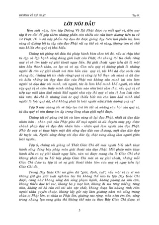 ÑÖÔØNG VEÀ XÖÙ PHAÄT Tập IX
5
LÔØI NOÙI ÑAÀU
Hôn moät naêm, taùm taäp Ñöôøng Veà Xöù Phaät ñöôïc ra maét quyù vò, ñeán nay
taäp 9 ra ñôøi ñeå goùp theâm nhöõng phaàn coøn thieáu soùt cuûa böôùc ñöôøng tieán tu veà
xöù Phaät. Ba möôi baûy phaåm trôï ñaïo ñaõ ñöôïc giaûng daïy treân hai phaàn ba, laøm
saùng toû ñöôøng loái tu taäp cuûa ñaïo Phaät raát cuï theå vaø roõ raøng, khoâng coøn coù choã
naøo khieán cho quyù vò khoù hieåu.
Chuùng toâi giaûng tôùi ñaâu thì phaùp haønh keøm theo tôùi ñoù, neáu ai chòu khoù
tu taäp vaø laäp haïnh soáng ñuùng giôùi luaät cuûa Phaät, thì chuùng toâi tin chaéc raèng
quyù vò seõ tìm thaáy söï giaûi thoaùt ngay lieàn. Söï giaûi thoaùt ngay lieàn ñoù laø moät
taâm hoàn thanh thaûn, an laïc vaø voâ söï. Coøn neáu quyù vò khoâng phaûi laø nhöõng
ngöôøi ñi tìm söï giaûi thoaùt nôi taâm hoàn cuûa quyù vò, thì khi ñaõ ñoïc saùch cuûa
chuùng toâi, (chuùng toâi tin chaéc raèng) quyù vò cuõng töï hoå theïn vôùi mình vì ñaõ ñoïc
vaø hieåu nhöõng lôøi daïy ñaïo ñöùc cuûa Phaät maø khoâng söûa mình laïi coøn laøm
ngöôøi voâ ñaïo ñöùc vôùi mình, vôùi ngöôøi, töùc laø laøm khoå mình khoå ngöôøi, vaø nhö
vaäy quyù vò seõ caûm thaáy mình chaúng khaùc naøo nhö loaøi caàm thuù, neáu quyù vò cöù
tieáp tuïc maõi laøm khoå mình khoå ngöôøi nhö vaäy thì quyù vò coøn teä hôn loaøi caàm
thuù nöõa, ñoù chæ laø nhöõng loaøi aùc quyû (hieåu bieát maø coøn laøm khoå mình khoå
ngöôøi laø loaøi quyû döõ, chöù khoâng phaûi laø loaøi ngöôøi nöõa).Phaûi khoâng quyù vò?
Taäp 9 naøy chuùng toâi seõ tieáp tuïc traû lôøi taát caû nhöõng caâu hoûi cuûa quyù vò,
töø laâu quyù vò coøn ñang oâm aáp trong loøng chöa giaûi nghi ñöôïc.
Chuùng toâi coá gaéng traû lôøi vaø laøm saùng toû laïi ñaïo Phaät, nhaát laø ñaïo ñöùc
nhaân baûn - nhaân quaû cuûa Phaät giaùo ñeå moïi ngöôøi coù ñuû duyeân may gaëp ñöôïc
chaùnh phaùp daïy veà ñaïo ñöùc nhaân baûn - nhaân quaû laøm ngöôøi cuûa ñaïo Phaät.
Nhôø ñoù quyù vò thöïc hieän moät ñôøi soáng ñaïo ñöùc cao thöôïng, moät ñaïo ñöùc ñeïp
ñeõ tuyeät vôøi. Ngöôøi soáng ñuùng vôùi ñaïo ñöùc aáy, thaät xöùng ñaùng laøm ngöôøi giöõa
loaøi ngöôøi..
Taäp 9, chuùng toâi giaûng veà Thaát Giaùc Chi ñeå moïi ngöôøi bieát caùch thöïc
haønh soáng ñuùng baûy phaùp moân giaûi thoaùt cuûa ñaïo Phaät. Moãi phaùp moân thöïc
haønh ñeàu coù söï giaûi thoaùt ngay lieàn, neân noù ñöôïc mang teân laø Giaùc Chi chöù
khoâng phaûi ñôïi tu heát baûy phaùp Giaùc Chi môùi coù söï giaûi thoaùt, nhöng moãi
Giaùc Chi ñöôïc tu taäp laø coù söï giaûi thoaùt thaân taâm cuûa quyù vò ngay lieàn taïi
Giaùc Chi ñoù.
Trong Baûy Giaùc Chi noù goàm ñuû “giôùi, ñònh, tueä”, neáu moät vò tu só maø
khoâng giöõ gìn giôùi luaät nghieâm tuùc thì khoâng theå naøo tu taäp Baûy Giaùc Chi
ñöôïc, cuõng nhö khoâng soáng ñôøi soáng phaïm haïnh, khoâng phoøng hoä saùu caên,
khoâng thieåu duïc tri tuùc, khoâng ba y moät baùt, khoâng ñi xin töøng mieáng, töøng
nhaø, khoâng xaû boû cuûa caûi taøi saûn vaät chaát, khoâng ñoaïn lìa nhöõng tình caûm
ngöôøi thaân quyeán thuoäc, khoâng laáy goác caây laøm giöôøng naèm maø soáng trong
chuøa to Phaät lôùn, vì chuøa to Phaät lôùn, giöôøng cao roäng, meàn neäm eâm aám, soáng
trong nhung luïa sang giaøu thì khoâng theå naøo tu theo Baûy Giaùc Chi ñöôïc, vì
 