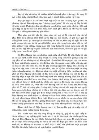 ÑÖÔØNG VEÀ XÖÙ PHAÄT Tập IX
50
Quyù vò haõy boû nhöõng loái tu theo kieåu kinh saùch phaùt trieån daïy, thì ngay ñoù
quyù vò tìm thaáy söï giaûi thoaùt lieàn, taâm quyù vò thanh thaûn, an laïc vaø voâ söï.
Baây giôø quyù vò ñaõ roõ ñöùc Phaät daïy ñaåy lui caùc “chöôùng ngaïi phaùp” vaø
phöông tieän coâ Dieäu Quang taïo “chöôùng ngaïi phaùp” ñeå cho quyù vò ñaåy lui thì
coù khaùc gì ñöùc Phaät daïy ñaâu, neáu khoâng taïo chöôùng ngaïi phaùp nhö vaäy thì quyù
vò tu taäp seõ bò öùc cheá taâm theo kieåu kinh saùch phaùt trieån vaø nhö vaäy tu suoát
ñôøi quyù vò chaúng tìm ñöôïc söï giaûi thoaùt.
Thôøi gian quaù daøi gaàn baûy taùm naêm trôøi quyù coâ ñaõ chòu aûnh cuûa caùc heä
phaùi treân neân khoâng nhìn thaáy söï tu taäp sai cuûa mình, tôùi giôø naøy quyù coâ
chaúng bieát tu caùi gì, taâm quyù coââ dao ñoäng vaø baát an, theo quyù coâ nghó ñi tu laø
xuaát gia caïo toùc maëc aùo caø sa ngoài thieàn, nieäm chuù, tuïng kinh, saùm hoái, öùc cheá
taâm khoâng voïng töôûng, chöøng naøo heát voïng töôûng laø xong, nghó nhö vaäy laø
sai, tu nhö vaäy khoâng coù giaûi thoaùt maø coøn sanh beänh, cho neân quyù coâ vaø quyù
thaày tu sai maø thaønh beänh.
Coâ Dieäu Quang taïo caùc chöôùng ngaïi phaùp nhö Thaày ñaõ noùi ôû treân ñeå caùc
coâ tu taäp haïnh nhaãn nhuïc, tuøy thuaän vaø baèng loøng laøm taám göông saùng cho
quyù phaät töû soi nhöng caùc coâ khoâng bieát laáy ñoù laøm ñoái töôïng tu taäp taâm mình
ñeå ñöôïc giaûi thoaùt, ngöôïc laïi laáy ñoù laøm oaùn haän sanh ra ñaët ñieàu noùi xaáu naøo
laø mua caù cho choù meøo aên, naøo laø gaây chöôùng ngaïi laøm ñoäng, Phaät khoâng coù
daïy nhö vaäy, naøo laø caùc coâ aên phi thôøi, naøo laø laáy boät saén cuûa phaät töû cuùng
döôøng cho choù uoáng v.v… Khi noùi nhö vaäy phaät töû khoâng hieåu tin theo vaø caêm
gheùt coâ Dieäu Quang chöù phaät töû ñaâu bieát raèng khi nhöõng con choù bò ñau coâ
môùi laáy moät ít boät saén laøm thuoác trò beänh cho chuùng, nhöõng vieäc laøm cuûa coâ
Dieäu Quang ñeàu theå hieän moät loøng yeâu thöông bình ñaúng, töø con ngöôøi ñeán
con vaät, coâ laøm vôùi taùnh caùch töï nhieân öôùc nguyeän ñôøi tröôùc cuûa mình, khoâng
coù tính toaùn danh lôïi, khen cheâ neân khoâng laøm beà maët kheùo che kheùo ñaäy
phaät töû. Vì theá coâ khoâng gheùt, khoâng thuø, khoâng oaùn ai heát, maëc duø moïi ngöôøi
ñang oaùn gheùt duøng nhöõng lôøi leõ theâm bôùt noùi xaáu, laøm maát uy tín coâ, quyù coâ
coøn laïi khieán chaùu Ngoïc giaû ñieân duøng nhöõng lôøi leõ cuûa caùc coâ ñeå sæ maï coâ
Dieäu Quang moät caùch thaäm teä, nhöng coâ vaãn thaûn nhieân, chính söï thaûn nhieân
naøy maø chaùu Ngoïc thaønh ñieân thaät, khieán caû gia ñình vaø meï cuûa chaùu phaûi
khoå sôû voâ cuøng, gaàn nhö haït gioáng Phaät ñaõ bò ung thuùi neáu meï chaùu Ngoïc ñôøi
tröôùc khoâng gieo duyeân saâu daøy thì hoâm nay chaéc khoâng coøn tu haønh gì caû.
Hoaøn caûnh ñöa coâ Dieäu Quang vaøo vò trí höôùng daãn quyù coâ tu taäp chöù coâ
chaúng caàu, cuõng chaúng mong ñieàu naøy.
Luaät nhaân quaû heát söùc coâng baèng vaø coâng lyù, quyù coâ vaø quyù thaày tu
haønh khoâng vì söï nghieäp giaûi thoaùt maø vì töï aùi, baûn ngaõ cuûa mình quyeát haï
nhuïc coâ Dieäu Quang laø moät thieän höõu tri thöùc thaân caän giuùp ñôõ mình töø côm
aên aùo maëc ñeán nhöõng phaùp tu haønh xaû taâm ñeå ñöôïc giaûi thoaùt ra khoûi nhaø
sanh töû, ôn khoâng coù maø oaùn laïi chaát ñaày vì theá, neân phaûi traû moät giaù quaù
ñaét, laän ñaän treân ñöôøng tu vaø maát höôùng tu giaûi thoaùt.
 