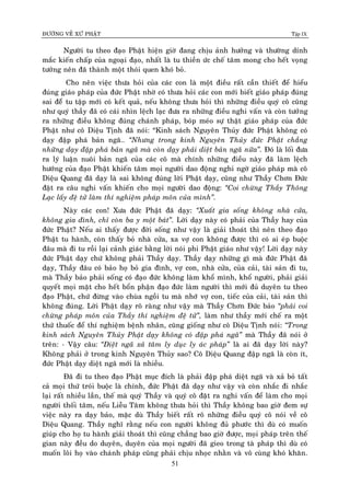 ÑÖÔØNG VEÀ XÖÙ PHAÄT Tập IX
51
Ngöôøi tu theo ñaïo Phaät hieän giôø ñang chòu aûnh höôûng vaø thöôøng dính
maéc kieán chaáp cuûa ngoaïi ñaïo, nhaát laø tu thieàn öùc cheá taâm mong cho heát voïng
töôûng neân ñaõ thaønh moät thoùi quen khoù boû.
Cho neân vieäc thöa hoûi cuûa caùc con laø moät ñieàu raát caàn thieát ñeå hieåu
ñuùng giaùo phaùp cuûa ñöùc Phaät nhôø coù thöa hoûi caùc con môùi bieát giaùo phaùp ñuùng
sai ñeåø tu taäp môùi coù keát quaû, neáu khoâng thöa hoûi thì nhöõng ñieàu quyù coâ cuõng
nhö quyù thaày ñaõ coù caùi nhìn leäch laïc ñöa ra nhöõng ñieàu nghi vaán vaø coøn töôûng
ra nhöõng ñieàu khoâng ñuùng chaùnh phaùp, boùp meùo söï thaät giaùo phaùp cuûa ñöùc
Phaät nhö coâ Dieäu Tònh ñaõ noùi: “Kinh saùch Nguyeân Thuûy ñöùc Phaät khoâng coù
daïy ñaäp phaù baûn ngaõ… “Nhöng trong kinh Nguyeân Thuûy ñöùc Phaät chaúng
nhöõng daïy ñaäp phaù baûn ngaõ maø coøn daïy phaûi dieät baûn ngaõ nöõa”. Ñoù laø loái ñöa
ra lyù luaän nuoâi baûn ngaõ cuûa caùc coâ maø chính nhöõng ñieàu naøy ñaõ laøm leäch
höôùng cuûa ñaïo Phaät khieán taâm moïi ngöôøi dao ñoäng nghi ngôø giaùo phaùp maø coâ
Dieäu Quang ñaõ daïy laø sai khoâng ñuùng lôøi Phaät daïy, cuõng nhö Thaày Chôn Ñöùc
ñaët ra caâu nghi vaán khieán cho moïi ngöôøi dao ñoäng: “Coi chöøng Thaày Thoâng
Laïc laáy ñeä töû laøm thí nghieäm phaùp moân cuûa mình”.
Naøy caùc con! Xöa ñöùc Phaät ñaõ daïy: “Xuaát gia soáng khoâng nhaø cöûa,
khoâng gia ñình, chæ coøn ba y moät baùt”. Lôøi daïy naøy coù phaûi cuûa Thaày hay cuûa
ñöùc Phaät? Neáu ai thaáy ñöôïc ñôøi soáng nhö vaäy laø giaûi thoaùt thì neân theo ñaïo
Phaät tu haønh, coøn thaáy boû nhaø cöûa, xa vôï con khoâng ñöôïc thì coù ai eùp buoäc
ñaâu maø ñi tu roài laïi caûnh giaùc baèng lôøi noùi phi Phaät giaùo nhö vaäy! Lôøi daïy naøy
ñöùc Phaät daïy chöù khoâng phaûi Thaày daïy. Thaày daïy nhöõng gì maø ñöùc Phaät ñaõ
daïy, Thaày ñaâu coù baûo hoï boû gia ñình, vôï con, nhaø cöûa, cuûa caûi, taøi saûn ñi tu,
maø Thaày baûo phaûi soáng coù ñaïo ñöùc khoâng laøm khoå mình, khoå ngöôøi, phaûi giaûi
quyeát moïi maët cho heát boån phaän ñaïo ñöùc laøm ngöôøi thì môùi ñuû duyeân tu theo
ñaïo Phaät, chöù ñöøng vaøo chuøa ngoài tu maø nhôù vôï con, tieác cuûa caûi, taøi saûn thì
khoâng ñuùng. Lôøi Phaät daïy roõ raøng nhö vaäy maø Thaày Chôn Ñöùc baûo “phaûi coi
chöøng phaùp moân cuûa Thaày thí nghieäm ñeä töû”, laøm nhö thaày môùi cheá ra moät
thöù thuoác ñeå thí nghieäm beänh nhaân, cuõng gioáng nhö coâ Dieäu Tònh noùi: “Trong
kinh saùch Nguyeân Thuûy Phaät daïy khoâng coù ñaäp phaù ngaõ” maø Thaày ñaõ noùi ôû
treân: - Vaäy caâu: “Dieät ngaõ xaû taâm ly duïc ly aùc phaùp” laø ai ñaõ daïy lôøi naøy?
Khoâng phaûi ôû trong kinh Nguyeân Thuûy sao? Coâ Dieäu Quang ñaäp ngaõ laø coøn ít,
ñöùc Phaät daïy dieät ngaõ môùi laø nhieàu.
Ñaõ ñi tu theo ñaïo Phaät muïc ñích laø phaûi ñaäp phaù dieät ngaõ vaø xaû boû taát
caû moïi thöù troùi buoäc laø chính, ñöùc Phaät ñaõ daïy nhö vaäy vaø coøn nhaéc ñi nhaéc
laïi raát nhieàu laàn, theá maø quyù Thaày vaø quyù coâ ñaët ra nghi vaán ñeå laøm cho moïi
ngöôøi thoái taâm, neáu Lieãu Taâm khoâng thöa hoûi thì Thaày khoâng bao giôø ñem söï
vieäc naøy ra daïy baûo, maëc duø Thaày bieát raát roõ nhöõng ñieàu quyù coâ noùi veà coâ
Dieäu Quang. Thaày nghó raèng neáu con ngöôøi khoâng ñuû phöôùc thì duø coù muoán
giuùp cho hoï tu haønh giaûi thoaùt thì cuõng chaúng bao giôø ñöôïc, moïi phaùp treân theá
gian naøy ñeàu do duyeân, duyeân cuûa moïi ngöôøi ñaõ gieo trong taø phaùp thì duø coù
muoán loâi hoï vaøo chaùnh phaùp cuõng phaûi chòu nhoïc nhaèn vaø voâ cuøng khoù khaên.
 