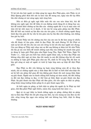 ÑÖÔØNG VEÀ XÖÙ PHAÄT Tập IX
52
Vì lôïi ích cho loaøi ngöôøi vaø thaép saùng laïi ngoïn ñeøn Phaät giaùo, neân Thaày vaø coâ
Dieäu Quang phaûi ñem heát söùc ra laøm vieäc ñeå mong sao, ngaøy naøo ñoù tuy ñoám
löûa nhoû nhöng seõ toaû saùng ngaøy moät roäng hôn.
Neáu coù ñieàu gì nghi ngôø thaéc maéc thì caùc con neân thöa hoûi, hoûi ñeå
khoâng coøn nghi ngôø, hoûi ñeå thaáu roõ con ñöôøng mình ñang ñi coù ñuùng hay sai,
hoûi ñeå traùnh khoûi nhöõng söï löøa ñaûo cuûa nhöõng ngöôøi ñaõ vì töï aùi maëc caûm vôùi
taâm ích kyû nhoû moïn vaø vì danh, vì lôïi maø beû cong giaùo phaùp cuûa ñöùc Phaät.
Hoûi ñeå bieát maø traùnh söï löøa ñaûo cuûa caùc toân giaùo, vì chính nhöõng ngöôøi ñang
laõnh ñaïo toân giaùo ñoù hoï vaãn bò toân giaùo cuûa hoï löøa ñaûo nhö thöôøng, maø chaúng
bao giôø hoï bieát.
Chính Thaày traû lôøi nhöõng caâu hoûi cuûa caùc con laø ñaõ laøm saùng toû nhieàu
vaán ñeà thuoäc veà toân giaùo, nhaát laø ñaïo Phaät. Boä saùch Ñöôøng Veà Xöù Phaät coù
moät söï lôïi ích raát lôùn cho caùc con noùi rieâng vaø lôïi ích cho moïi ngöôøi noùi chung.
Caùc con ñöøng sôï Thaày meät nhoïc maø sôï ñôøi sau khoâng ai daùm traû lôøi nhö Thaày
thì laáy gì caùc con hieåu ñeå traùnh nhöõng caïm baãy cuûa nhöõng keû manh taâm gian
aùc duøng lyù luaän gieát Phaät giaùo nhö Ngaøi Long Thoï, Ngaøi Theá Thaân, Ngaøi Voâ
Tröôùc v.v... hieän giôø coøn bieát bao nhieâu ngöôøi khaùc nöõa, tu theo ñaïo Phaät maø
khoâng chòu dieät ngaõ xaû taâm, ñaïo thì muoán tu maø ñôøi khoâng chòu boû roài sanh
ra nhöõng lyù luaän gieát Phaät giaùo nhö caùc Toå, nhaát laø Toå Long Thoï ñaõ laøm vaø
baây giôø cuõng coù moät soá ngöôøi voâ tình lyù luaän boùp meùo söï thaät ñeå dieät Phaät
giaùo.
Ñaïo Phaät ra ñôøi voán khoâng eùp buoäc cuõng khoâng caùm doã ai theo ñaïo
mình, chæ coù nhöõng ngöôøi naøo yù thöùc ñöôïc ñôøi laø khoå vaø bieát khoå nhö thaät thì
xaû boû heát caùc phaùp theá gian ñeå tìm ñöôøng giaûi thoaùt thì môùi mong thaáy ñöôïc
söï giaûi thoaùt. Ngöôøi naøo tu haønh chaúng bieát buoâng xaû taâm mình, thì ñôøi chaúng
ra ñôøi maø ñaïo chaúng ra ñaïo, vì theá laøm gì thaáy ñöôïc söï giaûi thoaùt cuûa ñaïo
Phaät. Söï giaûi thoaùt cuûa ñaïo Phaät raát ñôn giaûn, chæ caàn ngaên aùc dieät aùc phaùp,
soáng thieän taêng tröôûng thieän phaùp laø coù giaûi thoaùt ngay lieàn.
Ai bieát ngaên aùc phaùp, ai bieát dieät aùc phaùp thì ngöôøi aáy laø Phaät taïi theá
gian, chöù ñaâu phaûi Phaät ngoài thieàn, nieäm chuù, tuïng kinh baùi saùm v.v...
Quyù coâ vaø quyù thaày tu haønh chaúng ngaên aùc phaùp, chaúng dieät aùc phaùp
maø tu theo ñaïo Phaät thì chæ phí coâng maø thoâi, laïi coøn mang nôï cuûa ñaøn na thí
chuû, soáng trong ñòa nguïc cuûa mieäng löôõi maø khoâng hay bieát, thaät laø ñaùng
thöông.
NGAØY SINH NHAÄT*
*
Caâu hoûi cuûa Lieãu Taâm
 