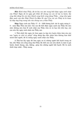 ÑÖÔØNG VEÀ XÖÙ PHAÄT Tập IX
53
Hoûi: Kính thöa Thaày, ñaõ töø laâu con öôùc mong bieát ñöôïc ngaøy sinh nhaät
cuûa Thaày? Ngaøy ñoù laø ngaøy ghi khaéc ñeå chuùng con xin noã löïc tu haønh, laáy
coâng ñöùc daâng leân xin taâm thaønh cung kính cuùng daøng Thaày... cuõng nhö ngaøy
Ñaûn sanh cuûa ñöùc Phaät Thích Ca Möu Ni vaäy? Con cuùi xin Thaày töø bi hoan
hyû ñaùp öùng loøng mong caàu cuûa chuùng con aï thöa Thaày.
Ñaùp: Ngaøy sinh cuûa Thaày 17 - 9 - 1928 döông lòch. töùc laø ngaøy muøng 4 -
8 - naêm Maäu Thìn aâm lòch. Caùc con ñaõ bieát ñöôïc ngaøy sanh cuûa Thaày thì neân
nhôù, khoâng neân laøm leã sinh nhaät cuûa Thaày rôøm raø vaø hao toán tieàn baïc, caùc
con neân laáy ngaøy sinh nhaät cuûa Thaày maø:
1- Thöù nhaát laáy ngaøy aáy laøm ngaøy tu taäp reøn luyeän thaân taâm cuûa caùc
con “ngaên aùc dieät aùc phaùp” soáng ñuùng ñaïo ñöùc nhaân baûn khoâng laøm khoå
mình khoå ngöôøi, ñoù laø möøng ngaøy sanh nhaät cuûa Thaày.
2- Thöù hai laáy ngaøy ñoù laøm ngaøy an uûi nhöõng ngöôøi baát haïnh trong xaõ
hoäi, khi Thaày coøn soáng cuõng nhö Thaày ñaõ cheát caùc con neân daønh ra moät ít quaø
baùnh, thuoác thang, söõa, ñöôøng… giuùp cho nhöõng ngöôøi baát haïnh: Ñoù laø caùch
thieát thöïc nhaát - Thaày mong.
 