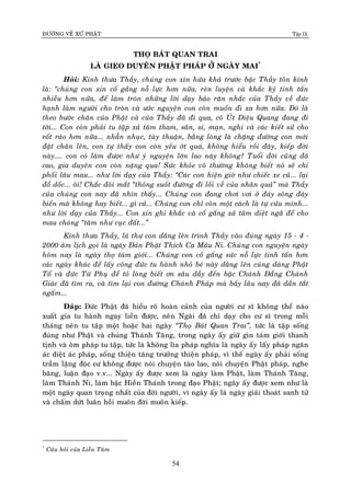 ÑÖÔØNG VEÀ XÖÙ PHAÄT Tập IX
54
THOÏ BAÙT QUAN TRAI
LAØ GIEO DUYEÂN PHAÄT PHAÙP ÔÛ NGAØY MAI*
Hoûi: Kính thöa Thaày, chuùng con xin höùa khaû tröôùc baäc Thaày toân kính
laø: “chuùng con xin coá gaéng noã löïc hôn nöõa, reøn luyeän vaø khaéc kyû tinh taán
nhieàu hôn nöõa, ñeå laøm troøn nhöõng lôøi daïy baûo raên nhaéc cuûa Thaày veà ñöùc
haïnh laøm ngöôøi cho troøn vaø öôùc nguyeän con coøn muoán ñi xa hôn nöõa. Ñoù laø
theo böôùc chaân cuûa Phaät vaø cuûa Thaày ñaõ ñi qua, coâ UÙt Dieäu Quang ñang ñi
tôùi... Con coøn phaûi tu taäp xaû taâm tham, saân, si, maïn, nghi vaø caùc kieát söû cho
roát raùo hôn nöõa... nhaãn nhuïc, tuøy thuaän, baèng loøng laø chaëng ñöôøng con môùi
ñaët chaân leân, con töï thaáy con coøn yeáu ôùt quaù, khoâng hieåu roài ñaây, kieáp ñôøi
naøy.... con coù laøm ñöôïc nhö yù nguyeän lôùn lao naøy khoâng? Tuoåi ñôøi cuõng ñaõ
cao, gia duyeân con coøn naëng qua! Söùc khoûe voâ thöôøng khoâng bieát noù seõ chi
phoái laâu mau... nhö lôøi daïy cuûa Thaày: “Caùc con hieän giôø nhö chieác xe cuõ... laïi
ñoå doác... oâi! Chaéc ñoâi maét “thoâng suoát ñöôøng ñi loái veà cuûa nhaân quaû” maø Thaày
cuûa chuùng con nay ñaõ nhìn thaáy... Chuùng con ñang chôi vôi ôû ñaùy soâng ñaùy
bieån maø khoâng hay bieát... gì caû... Chuùng con chæ coøn moät caùch laø töï cöùu mình...
nhö lôøi daïy cuûa Thaày... Con xin ghi khaéc vaø coá gaéng xaû taâm dieät ngaõ ñeå cho
mau choùng “taâm nhö cuïc ñaát...”
Kính thöa Thaày, laù thö con daâng leân trình Thaày vaøo ñuùng ngaøy 15 - 4 -
2000 aâm lòch goïi laø ngaøy Ñaûn Phaät Thích Ca Maâu Ni. Chuùng con nguyeän ngaøy
hoâm nay laø ngaøy thoï taùm giôùi... Chuùng con coá gaéng söùc noã löïc tinh taán hôn
caùc ngaøy khaùc ñeå laáy coâng ñöùc tu haønh nhoû beù naøy daâng leân cuùng daøng Phaät
Toå vaø ñöùc Töø Phuï ñeå toû loøng bieát ôn saâu daày ñeán baäc Chaùnh Ñaúng Chaùnh
Giaùc ñaõ tìm ra, vaø tìm laïi con ñöôøng Chaùnh Phaùp maø baáy laâu nay ñaõ daàn taét
ngaám...
Ñaùp: Ñöùc Phaät ñaõ hieåu roõ hoaøn caûnh cuûa ngöôøi cö só khoâng theå naøo
xuaát gia tu haønh ngay lieàn ñöôïc, neân Ngaøi ñaõ chæ daïy cho cö só trong moãi
thaùng neân tu taäp moät hoaëc hai ngaøy “Thoï Baùt Quan Trai”, töùc laø taäp soáng
ñuùng nhö Phaät vaø chuùng Thaùnh Taêng, trong ngaøy aáy giöõ gìn taùm giôùi thanh
tònh vaø oâm phaùp tu taäp, töùc laø khoâng lìa phaùp nghóa laø ngaøy aáy laáy phaùp ngaên
aùc dieät aùc phaùp, soáng thieän taêng tröôûng thieän phaùp, vì theá ngaøy aáy phaûi soáng
traàm laëng ñoäc cö khoâng ñöôïc noùi chuyeän taøo lao, noùi chuyeän Phaät phaùp, nghe
baêng, luaän ñaïo v.v... Ngaøy aáy ñöôïc xem laø ngaøy laøm Phaät, laøm Thaùnh Taêng,
laøm Thaùnh Ni, laøm baäc Hieàn Thaùnh trong ñaïo Phaät; ngaøy aáy ñöôïc xem nhö laø
moät ngaøy quan troïng nhaát cuûa ñôøi ngöôøi, vì ngaøy aáy laø ngaøy giaûi thoaùt sanh töû
vaø chaám döùt luaân hoài muoân ñôøi muoân kieáp.
*
Caâu hoûi cuûa Lieãu Taâm
 