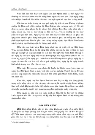 ÑÖÔØNG VEÀ XÖÙ PHAÄT Tập IX
55
Cho neân caùc con haõy xem ngaøy thoï Baùt Quan Trai laø moät ngaøy cao
thöôïng vaø cao ñeïp nhaát cuûa ñôøi soáng laøm ngöôøi cuûa caùc con. Moät ngaøy soáng
toaøn thieän cho chính baûn thaân caùc con, cho moïi ngöôøi vaø moïi loaøi chuùng sanh.
Caùc con coù traân troïng vaø toân quyù ngaøy aáy thì caùc con khoâng vi phaïm
nhöõng loãi laàm nhoû nhaët, nhöõng loãi laàm thöôøng xaûy ra trong ngaøy aáy laø: noùi
chuyeän, nghe baêng phaùp, lo aên uoáng, hoûi nhöõng ñieàu thaéc maéc chöa roõ, lyù
luaän, tranh caõi, cho caùi naøy ñuùng caùi kia sai v.v... Taát caû nhöõng söï vieäc naøy
phaûi deïp qua moät beân. Ngaøy aáy caùc con ñeán ñaây ñeå laøm Thaùnh thì phaûi im
laëng nhö Thaùnh, phaûi soáng ñôn giaûn nhö Thaùnh, phaûi aên uoáng nhö Thaùnh,
phaûi nguû nghæ nhö Thaùnh, phaûi toân troïng nhöõng ngöôøi baïn Hieàn Thaùnh cuûa
mình, nhöõng ngöôøi ñoàng moät chí höôùng vôùi mình.
Neáu caùc con thöïc hieän ñuùng ñöôïc nhö vaäy vaø tröôùc giôø xaû Baùt Quan
Trai, caùc con kieåm ñieåm laïi töø saùng ñeán chieàu caùc con tu taäp coù laàm loãi moät
ñieàu gì chaêng? Coù vi phaïm moät loãi laàm naøo khoâng? Neáu hoaøn toaøn khoâng coù
thì ngaøy aáy chính laø ngaøy caùc con ñaõ höôûng troïn moät ngaøy thanh thaûn, an laïc
vaø voâ söï, ngaøy aáy laø ngaøy giaûi thoaùt hoaøn toaøn khoâng coøn aùc phaùp, ngaøy aáy laø
ngaøy caùc con ñaõ taäp laøm chuû nhaân quaû nghieäp baùo, ngaøy aáy laø ngaøy thanh
bình nhaát trong taâm hoàn cuûa caùc con.
Neáu cuoäc ñôøi cuûa caùc con chöa ñuû duyeân tu haønh trong kieáp naøy thì
ngaøy thoï Baùt Quan Trai laø ngaøy maø caùc con taïo nghieäp Thaùnh thieän ñeå kieáp
sau noái tieáp duyeân tu haønh cho ñeán nôi ñeán choán giaûi thoaùt hoaøn toaøn, chaám
döùt luaân hoài.
Cho neân, ngaøy thoï Baùt Quan Trai caùc con haõy tu taäp cho ñuùng phaùp,
trong cuoäc soáng hieän taïi cuûa caùc con, caùc con seõ laø ngöôøi coù ñöùc haïnh khoâng
laøm khoå mình khoå ngöôøi, luoân bieát nhaãn nhuïc, tuøy thuaän, baèng loøng, taïo caûnh
soáng cho mình cho ngöôøi moät muøa xuaân an laïc, moät muøa xuaân vónh cöûu.
Neáu ngöôïc laïi caùc con coøn thaáy mình coù laàm loãi thì haõy ruùt ra nhöõng
kinh nghieäm cuûa laàn tu taäp naøy, ñeå kyø thoï Baùt Quan Trai tôùi seõ khoâng coøn
phaïm phaûi nöõa.
HAÕY TIEÁT KIEÄM*
Hoûi: Kính thöa Thaày, saép tôùi ñaây chaùu Tuaán laïi coù dòp veà tu vieän ñaõnh
leã Thaày vaø coâ Dieäu Quang, con xin gôûi theâm 10 hoäp giaáy loaïi 70 Baõi Baèng veà
ñeå Thaày soaïn giaùo aùn, con mong raèng coâng vieäc naëng nhoïc naøy, giaù maø Thaày
giao cho moät cö só naøo ñoù thì chuùng con möøng laém, neáu khoâng coù ai ñôõ Thaày
*
Caâu hoûi cuûa Lieãu Taâm
 