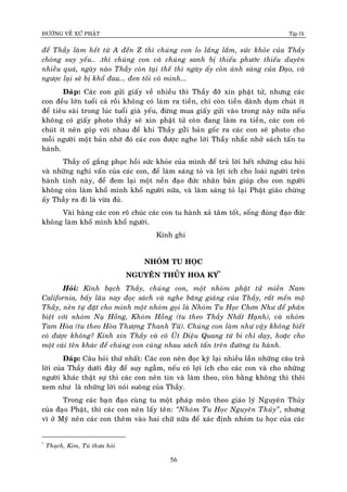 ÑÖÔØNG VEÀ XÖÙ PHAÄT Tập IX
56
ñeå Thaày laøm heát töø A ñeán Z thì chuùng con lo laéng laém, söùc khoûe cuûa Thaày
choùng suy yeáu.. .thì chuùng con vaø chuùng sanh bò thieáu phöôùc thieáu duyeân
nhieàu quaù, ngaøy naøo Thaày coøn taïi theá thì ngaøy aáy coøn aùnh saùng cuûa Ñaïo, vaø
ngöôïc laïi seõ bò khoå ñau... ñen toái voâ minh...
Ñaùp: Caùc con göûi giaáy veà nhieàu thì Thaày ñôõ xin phaät töû, nhöng caùc
con ñeàu lôùn tuoåi caû roài khoâng coù laøm ra tieàn, chæ coøn tieàn daønh duïm chuùt ít
ñeå tieâu saøi trong luùc tuoåi giaø yeáu, ñöøng mua giaáy göûi vaøo trong naøy nöõa neáu
khoâng coù giaáy photo thaày seõ xin phaät töû coøn ñang laøm ra tieàn, caùc con coù
chuùt ít neân goùp vôùi nhau ñeå khi Thaày göûûi baûn goác ra caùc con seõ photo cho
moãi ngöôøi moät baûn nhôø ñoù caùc con ñöôïc nghe lôøi Thaày nhaéc nhôû saùch taán tu
haønh.
Thaày coá gaéng phuïc hoài söùc khoûe cuûa mình ñeå traû lôøi heát nhöõng caâu hoûi
vaø nhöõng nghi vaán cuûa caùc con, ñeå laøm saùng toû vaø lôïi ích cho loaøi ngöôøi treân
haønh tinh naøy, ñeå ñem laïi moät neàn ñaïo ñöùc nhaân baûn giuùp cho con ngöôøi
khoâng coøn laøm khoå mình khoå ngöôøi nöõa, vaø laøm saùng toû laïi Phaät giaùo chöøng
aáy Thaày ra ñi laø vöøa ñuû.
Vaøi haøng caùc con roõ chuùc caùc con tu haønh xaû taâm toát, soáng ñuùng ñaïo ñöùc
khoâng laøm khoå mình khoå ngöôøi.
Kính ghi
NHOÙM TU HOÏC
NGUYEÂN THUÛY HOA KY*
Ø
Hoûi: Kính baïch Thaày, chuùng con, moät nhoùm phaät töû mieàn Nam
California, baáy laâu nay ñoïc saùch vaø nghe baêng giaûng cuûa Thaày, raát meán moä
Thaày, neân töï ñaët cho mình moät nhoùm goïi laø Nhoùm Tu Hoïc Chôn Nhö ñeå phaân
bieät vôùi nhoùm Nuï Hoàng, Khoùm Hoàng (tu theo Thaày Nhaát Haïnh), vaø nhoùm
Tam Hoøa (tu theo Hoøa Thöôïng Thanh Töø). Chuùng con laøm nhö vaäy khoâng bieát
coù ñöôïc khoâng? Kính xin Thaày vaø coâ UÙt Dieäu Quang töø bi chæ daïy, hoaëc cho
moät caùi teân khaùc ñeå chuùng con cuøng nhau saùch taán treân ñöôøng tu haønh.
Ñaùp: Caâu hoûi thöù nhaát: Caùc con neân ñoïc kyõ laïi nhieàu laàn nhöõng caâu traû
lôøi cuûa Thaày döôùi ñaây ñeå suy ngaãm, neáu coù lôïi ích cho caùc con vaø cho nhöõng
ngöôøi khaùc thaät söï thì caùc con neân tin vaø laøm theo, coøn baèng khoâng thì thoâi
xem nhö laø nhöõng lôøi noùi suoâng cuûa Thaày.
Trong caùc baïn ñaïo cuøng tu moät phaùp moân theo giaùo lyù Nguyeân Thuûy
cuûa ñaïo Phaät, thì caùc con neân laáy teân: “Nhoùm Tu Hoïc Nguyeân Thuûy”, nhöng
vì ôû Myõ neân caùc con theâm vaøo hai chöõ nöõa ñeå xaùc ñònh nhoùm tu hoïc cuûa caùc
*
Thaïch, Kim, Tuù thöa hoûi
 