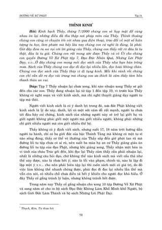 ÑÖÔØNG VEÀ XÖÙ PHAÄT Tập IX
58
THÆNH KINH*
Hoûi: Kính baïch Thaày, thaùng 7/2000 chuùng con seõ hoïp maët ñeå cuøng
nhau oân laïi nhöõng ñieàu ñaõ thu thaäp nôi phaùp moân cuûa Thaày. Thænh thoaûng
chuùng con cuõng coù chuyeän troø vôùi nhau qua ñieän thoaïi, trao ñoåi veà moät soá hieän
töôïng tu hoïc, laøm phöôùc maø baáy laâu nay chuùng con cöù nghó laø ñuùng, laø phaûi.
Giôø ñaây ñem ra soi roïi vôùi lôøi giaûng cuûa Thaày, chuùng con thaáy raát roõ ñaâu laø tu
thaät, ñaâu laø tu giaû. Chuùng con raát mong öôùc ñöôïc Thaày vaø coâ UÙt cho chuùng
con quyeån Ñöôøng Veà Xöù Phaät taäp 7, Ñaïo Ñöùc Nhaân Quaû, Nhöõng Lôøi Phaät
Daïy, v.v...ÔÛ ñaây chuùng con mong moûi ñoïc saùch cuûa Thaày nhö haïn haùn troâng
möa. Saùch cuûa Thaày chuùng con ñoïc ñi ñoïc laïi nhieàu laàn, ñoïc hoaøi khoâng chaùn.
Chuùng con ñoïc saùch cuûa Thaày thay vì ñi tuïng kinh. Moãi khi raûnh roãi chuùng
con chæ caàn dôû ra ñoïc vaøi trang maø chuùng con öa thích laø caûm thaáy taâm hoàn
thanh thaûn an vui.
Ñaùp: Taäp 7 Thaày nhuaän laïi chöa xong, khi naøo nhuaän xong Thaày seõ göûi
ñeán cho caùc con. Thaày ñang nhuaän laïi töø taäp 1 ñeán taäp 10, vì tröôùc kia Thaày
khoâng coù nghó soaïn vaø vieát kinh saùch, maø chæ nghó thuyeát giaûng daïy ngöôøi tu
taäp maø thoâi.
Ngöôøi vieát kinh saùch laø coù yù danh lôïi trong ñoù, xöa ñöùc Phaät khoâng vieát
kinh saùch laø lyù do naøy, danh, lôïi coù moät söùc caùm doã raát maïnh, ngöôøi tu chöa
tôùi ñaâu haõy coi chöøng, kinh saùch cuûa nhöõng ngöôøi naøy seõ trôû laïi gieát hoï vaø
gieát ngöôøi khoâng phaûi gieát moät ngöôøi maø gieát nhieàu ngöôøi, khoâng phaûi nhöõng
chæ gieát nhieàu ngöôøi maø coøn gieát nhieàu theá heä.
Thaày khoâng coù yù ñònh vieát saùch, nhöng suoát 17, 18 naêm trôøi höôùng daãn
ngöôøi tu haønh, chæ coù ba giôùi ñöùc cuûa baäc Thaùnh Taêng maø khoâng coù moät tu só
naøo soáng ñuùng, thaáy cô theå voâ thöôøng cuûa Thaày saép ñeán giôø phuùt tan raõ maø
ñöôøng loái tu taäp chöa coù ai roõ, neân suoát ba muøa haï an cö Thaày giaûng giaùo aùn
ñöôøng loái tu taäp cuûa ñaïo Phaät, nhöng khi giaûng xong, Thaày nhaän moät baûn in
vi tính cuûa chaùu Truùc gôûi ñeán, khi ñoïc laïi Thaày caûm thaáy caàn phaûi nhuaän laïi,
nhaát laø nhöõng caâu hoûi ñaïo, chöù khoâng theå naøo kinh saùch maø vieát caåu thaû nhö
theá naøy ñöôïc, naøo laø chöa heát yù; naøo laø loãi vaên phaïm, chính taû, naøo laø laäp ñi
laäp moät yù v.v... cho neân phaûi bieân taäp laïi thì cuoán saùch môùi coù giaù trò, do ñoù
vieäc laøm khoâng theå nhanh choùng ñöôïc, phaûi ñoïc ñi ñoïc laïi nhieàu laàn theá maø
vaãn coøn xoùt, coù nhieàu choã chöa dieãn taû heát yù khieán cho ngöôøi ñoïc khoù hieåu. ÔÛ
ñaây Thaày coá gaéng traùnh lyù luaän, nhöng khoâng traùnh heát ñöôïc.
Trong naêm nay Thaày coá gaéng nhuaän cho xong 10 taäp Ñöôøng Veà Xöù Phaät
vaø sang naêm seõ cho in boä saùch Ñaïo Ñöùc Khoâng Laøm Khoå Mình khoå Ngöôøi, boä
saùch Giôùi Ñöùc Laøm Thaùnh vaø boä saùch Nhöõng Lôøi Phaät Daïy.
*
Thaïch, Kim, Tuù thöa hoûi
 