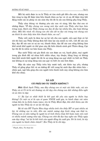ÑÖÔØNG VEÀ XÖÙ PHAÄT Tập IX
59
Moãi boä saùch ñöôïc in ra laø Thaày seõ tìm caùch göûi ñeán cho con, nhöng con
haõy raùng tu taäp ñeå ñöôïc taâm hoàn thanh thaûn an laïc vaø voâ söï, ñeå ñöôïc taâm baát
ñoäng tröôùc caùc aùc phaùp vaø caùc caûm thoï thì ñoù laø caùc con khoâng phuï loøng Thaày.
Thaày caûm thoâng vaø thöông yeâu caùc con voâ cuøng, khi ñoïc thö con coù
nhöõng ñoaïn: “ÔÛ ñaây chuùng con mong moûi ñoïc saùch cuûa Thaày nhö haïn haùn
troâng möa. Saùch cuûa Thaày chuùng con ñoïc ñi ñoïc laïi nhieàu laàn, ñoïc hoaøi khoâng
chaùn. Moãi khi raûnh roãi chuùng con chæ caàn dôû ra ñoïc vaøi trang maø chuùng con
öa thích laø caûm thaáy taâm hoàn thanh thaûn, an vui”.
Thaày vieát saùch laø ñem laïi söï lôïi ích cho con ngöôøi, neáu quaû thöïc coù lôïi
ích thì laøm sao Thaày khoâng ñem heát taâm löïc cuûa mình ra vieát, vieát ñeå caùc con
ñoïc, ñoïc ñeå caùc con coù söï an vui, thanh thaûn, ñoïc ñeå caùc con soáng khoâng laøm
khoå mình khoå ngöôøi vaø theá gian naøy ñaõ bieán thaønh caûnh giôùi Thieân ñaøng, Cöïc
laïc thì ñoù laø nieàm vui haân hoan cuûa Thaày.
Ñoïc saùch Thaày maø gia ñình caùc con ñöôïc an vui, haïnh phuùc, moïi ngöôøi
trong gia ñình ñoái xöû nhau bieát nhaãn nhuïc, tuøy thuaän, baèng loøng vaø khoâng
laøm khoå mình khoå ngöôøi thì ñoù laø söï cuùng daøng cao quyù nhaát vaø bieát ôn Thaày
maø khoâng coù söï cuùng daøng naøo cao quyù vaø bieát ôn naøo hôn ñöôïc.
Maëc duø naêm nay Thaày treân baûy möôi tuoåi, söùc khoûe tuy yeáu, nhöng
Thaày coá gaéng phuïc hoài vaø an döôõng ñeå vieát xong boä saùch ñaïo ñöùc nhaân baûn –
nhaân quaû, ngoõ haàu giuùp cho con ngöôøi treân haønh tinh naøy soáng khoâng coøn laøm
khoå cho nhau.
XAÙ LÔÏI
COÙ PHAÛI DO TU THIEÀN KHOÂNG*
?
Hoûi: Kính baïch Thaày, sau ñaây chuùng con coù moät vaøi thaéc maéc, cuùi xin
Thaày vaø coâ UÙt töø bi xoùt thöông vaø chæ daïy cho chuùng con döùt nhöõng ñieàu nghi
vaø an taâm tu taäp:
1/ Xaù Lôïi coù nhaát thieát laø keát quaû taát yeáu cuûa ngöôøi tu thieàn hay
khoâng? Coù moät cö só laø cöïu só quan VNCH xuaát gia, tu haønh ñöôïc vaøi naêm
(chöa haún laø tu thieàn hoaøn toaøn), teân laø Thaày Minh Ñaït, khi cheát thieâu xaùc thì
ngöôøi ta baûo Thaày aáy coù xaù lôïi raát ñeïp.
Ñeä töû cuûa HT Tuyeân Hoùa chuïp nhieàu aûnh cho thaáy HT coù quaù nhieàu xaù
lôïi, töø nhöõng cuïc to nhoû, ñeán caùc maûnh xöông deïp hình raêng cöa thaät to.
Chuùng con coù caûm töôûng laø ngöôøi ta coá tình thieâu chöa heát hoaøn toaøn neân môùi
coù nhieàu maûnh xöông nhö vaäy. Chuùng con nhôù ñaõ ñoïc hay nghe caùc Thaày ngaøy
xöa daïy raèng: “xaù lôïi laø keát tinh cuûa ngöôøi ñoàng aáu xuaát gia. Noù laø tinh, laø tuûy
cuûa ngöôøi tu haønh chaân chaùnh”. Xin Thaày töø bi chæ daïy.
*
Thaïch, Kim, Tuù thöa hoûi
 