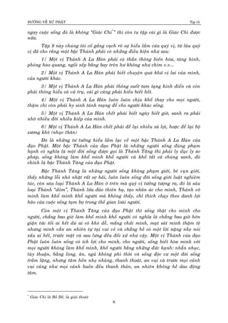 ÑÖÔØNG VEÀ XÖÙ PHAÄT Tập IX
6
ngay cuoäc soáng ñoù laø khoâng “Giaùc Chi*
” thì coøn tu taäp caùi gì laø Giaùc Chi ñöôïc
nöõa.
Taäp 9 naøy chuùng toâi coá gaéng vaïch roõ söï hieåu laàm cuûa quyù vò, töø laâu quyù
vò ñaõ cho raèng moät baäc Thaùnh phaûi coù nhöõng ñieàu kieän nhö sau:
1/ Moät vò Thaùnh A La Haùn phaûi coù thaàn thoâng bieán hoùa, taøng hình,
phoùng haøo quang, ngoài xeáp baèng bay treân hö khoâng nhö chim v.v...
2/ Moät vò Thaùnh A La Haùn phaûi bieát chuyeän quaù khöù vò lai cuûa mình,
cuûa ngöôøi khaùc.
3/ Moät vò Thaùnh A La Haùn phaûi thoâng suoát tam taïng kinh ñieån vaø coøn
phaûi thoâng hieåu caû vuõ truï, caùi gì cuõng phaûi hieåu bieát heát.
4/ Moät vò Thaùnh A La Haùn luoân luoân chòu khoå thay cho moïi ngöôøi,
thaäm chí coøn phaûi hy sinh taùnh maïng ñeå cho ngöôøi khaùc soáng.
5/ Moät vò Thaùnh A La Haùn cheát phaûi bieát ngaøy bieát giôø, sanh ra phaûi
nhôù nhieàu ñôøi nhieàu kieáp cuûa mình.
6/ Moät vò Thaùnh A La Haùn cheát phaûi ñeå laïi nhieàu xaù lôïi, hoaëc ñeå laïi boä
xöông khoâ (nhuïc thaân)
Ñoù laø nhöõng tö töôûng hieåu laàm laïc veà moät baäc Thaùnh A La Haùn cuûa
ñaïo Phaät. Moät baäc Thaùnh cuûa ñaïo Phaät laø nhöõng ngöôøi soáng ñuùng phaïm
haïnh coù nghóa laø moät ñôøi soáng ñöôïc goïi laø Thaùnh Taêng thì phaûi ly duïc ly aùc
phaùp, soáng khoâng laøm khoå mình khoå ngöôøi vaø khoå taát caû chuùng sanh, ñoù
chính laø baäc Thaùnh Taêng cuûa ñaïo Phaät.
Baäc Thaùnh Taêng laø nhöõng ngöôøi soáng khoâng phaïm giôùi, beû vuïn giôùi,
thaáy nhöõng loãi nhoû nhaët raát sôï haõi, luoân luoân soáng ñôøi soáng giôùi luaät nghieâm
tuùc, coøn saùu loaïi Thaùnh A La Haùn ôû treân maø quyù vò töôûng töôïng ra, ñoù laø saùu
loaïi Thaùnh “doûm”, Thaùnh löøa ñaûo thieân haï, taïo nhaân aùc cho mình, Thaùnh voâ
minh laøm khoå mình khoå ngöôøi maø khoâng thaáy, chæ thích chaïy theo danh lôïi
haõo cuûa cuoäc soáng taïm bôï trong theá gian loaøi ngöôøi.
Coøn moät vò Thaùnh Taêng cuûa ñaïo Phaät thì soáng thaät cho mình cho
ngöôøi, chaúng bao giôø laøm khoå mình khoå ngöôøi coù nghóa laø chaúng bao giôø hôøn
giaän töùc toái ai heát duø ai coù khoù deã, maéng chöûi mình, maït saùt mình thaäm teä
nhöng mình vaãn an nhieân töï taïi vui veû vaø chaúng heà coù moät lôøi naëng nheï noùi
xaáu ai heát, tröôùc maët vaø sau löng ñeàu ñoái xöû nhö vaäy. Moät vò Thaùnh cuûa ñaïo
Phaät luoân luoân soáng coù ích lôïi cho mình, cho ngöôøi, soáng bieát hoøa mình vôùi
moïi ngöôøi khoâng laøm khoå mình, khoå ngöôøi baèng nhöõng ñöùc haïnh: nhaãn nhuïc,
tuøy thuaän, baèng loøng, aên, nguû khoâng phi thôøi vaø soáng ñoäc cö moät ñôøi soáng
traàm laëng, nhöng taâm hoàn nheï nhaøng, thanh thoaùt, an vui vaø tröôùc moïi caûnh
vui cuõng nhö moïi caûnh buoàn ñeàu thanh thaûn, an nhieân khoâng heà dao ñoäng
taâm.
*
Giaùc Chi laø Boà Ñeà, laø giaûi thoaùt
 