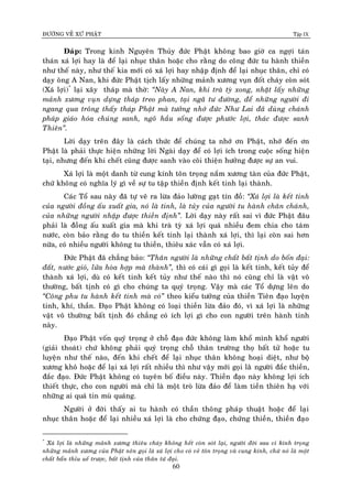 ÑÖÔØNG VEÀ XÖÙ PHAÄT Tập IX
60
Ñaùp: Trong kinh Nguyeân Thuûy ñöùc Phaät khoâng bao giôø ca ngôïi taùn
thaùn xaù lôïi hay laø ñeå laïi nhuïc thaân hoaëc cho raèng do coâng ñöùc tu haønh thieàn
nhö theá naøy, nhö theá kia môùi coù xaù lôïi hay nhaäp ñònh ñeå laïi nhuïc thaân, chæ coù
daïy oâng A Nan, khi ñöùc Phaät tòch laáy nhöõng maûnh xöông vuïn ñoát chaùy coøn soùt
(Xaù lôïi)*
laïi xaây thaùp maø thôø: “Naøy A Nan, khi traø tyø xong, nhaët laáy nhöõng
maûnh xöông vuïn döïng thaùp treo phan, taïi ngaõ tö ñöôøng, ñeå nhöõng ngöôøi ñi
ngang qua troâng thaáy thaùp Phaät maø töôûng nhôù ñöùc Nhö Lai ñaõ duøng chaùnh
phaùp giaùo hoùa chuùng sanh, ngoõ haàu soáng ñöôïc phöôùc lôïi, thaùc ñöôïc sanh
Thieân”.
Lôøi daïy treân ñaây laø caùch thöùc ñeå chuùng ta nhôù ôn Phaät, nhôù ñeán ôn
Phaät laø phaûi thöïc hieän nhöõng lôøi Ngaøi daïy ñeå coù lôïi ích trong cuoäc soáng hieän
taïi, nhöng ñeán khi cheát cuõng ñöôïc sanh vaøo coõi thieän höôûng ñöôïc söï an vui.
Xaù lôïi laø moät danh töø cung kính toân troïng naém xöông taøn cuûa ñöùc Phaät,
chöù khoâng coù nghóa lyù gì veà söï tu taäp thieàn ñònh keát tinh laïi thaønh.
Caùc Toå sau naøy ñaõ töï veõ ra löøa ñaûo löôøng gaït tín ñoà: “Xaù lôïi laø keát tinh
cuûa ngöôøi ñoàng aáu xuaát gia, noù laø tinh, laø tuûy cuûa ngöôøi tu haønh chaân chaùnh,
cuûa nhöõng ngöôøi nhaäp ñöôïc thieàn ñònh”. Lôøi daïy naøy raát sai vì ñöùc Phaät ñaâu
phaûi laø ñoàng aáu xuaát gia maø khi traø tyø xaù lôïi quaù nhieàu ñem chia cho taùm
nöôùc, coøn baûo raèng do tu thieàn keát tinh laïi thaønh xaù lôïi, thì laïi coøn sai hôn
nöõa, coù nhieàu ngöôøi khoâng tu thieàn, thieâu xaùc vaãn coù xaù lôïi.
Ñöùc Phaät ñaõ chaúng baûo: “Thaân ngöôøi laø nhöõng chaát baát tònh do boán ñaïi:
ñaát, nöôùc gioù, löûa hoøa hôïp maø thaønh”, thì coù caùi gì goïi laø keát tinh, keát tuûy ñeå
thaønh xaù lôïi, duø coù keát tinh keát tuûy nhö theá naøo thì noù cuõng chæ laø vaät voâ
thöôøng, baát tònh coù gì cho chuùng ta quyù troïng. Vaäy maø caùc Toå döïng leân do
“Coâng phu tu haønh keát tinh maø coù” theo kieåu töôûng cuûa thieàn Tieân ñaïo luyeän
tinh, khí, thaàn. Ñaïo Phaät khoâng coù loaïi thieàn löøa ñaûo ñoù, vì xaù lôïi laø nhöõng
vaät voâ thöôøng baát tònh ñoù chaúng coù ích lôïi gì cho con ngöôøi treân haønh tinh
naøy.
Ñaïo Phaät voán quyù troïng ôû choã ñaïo ñöùc khoâng laøm khoå mình khoå ngöôøi
(giaûi thoaùt) chöù khoâng phaûi quyù troïng choã thaân tröôøng thoï baát töû hoaëc tu
luyeän nhö theá naøo, ñeán khi cheát ñeå laïi nhuïc thaân khoâng hoaïi dieät, nhö boä
xöông khoâ hoaëc ñeå laïi xaù lôïi raát nhieàu thì nhö vaäy môùi goïi laøø ngöôøi ñaéc thieàn,
ñaéc ñaïo. Ñöùc Phaät khoâng coù tuyeân boá ñieàu naøy. Thieàn ñaïo naøy khoâng lôïi ích
thieát thöïc, cho con ngöôøi maø chæ laø moät troø löøa ñaûo ñeå laøm tieàn thieân haï vôùi
nhöõng ai quaù tin muø quaùng.
Ngöôøi ôû ñôøi thaáy ai tu haønh coù thaàn thoâng phaùp thuaät hoaëc ñeå laïi
nhuïc thaân hoaëc ñeå laïi nhieàu xaù lôïi laø cho chöùng ñaïo, chöùng thieàn, thieàn ñaïo
*
Xaù lôïi laø nhöõng maûnh xöông thieâu chaùy khoâng heát coøn soùt laïi, ngöôøi ñôøi sau vì kính troïng
nhöõng maûnh xöông cuûa Phaät neân goïi laø xaù lôïi cho coù veû toân troïng vaø cung kính, chöù noù laø moät
chaát baån thæu ueá tröôïc, baát tònh cuûa thaân töù ñaïi.
 