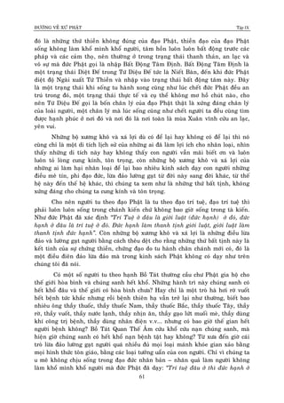 ÑÖÔØNG VEÀ XÖÙ PHAÄT Tập IX
61
ñoù laø nhöõng thöù thieàn khoâng ñuùng cuûa ñaïo Phaät, thieàn ñaïo cuûa ñaïo Phaät
soáng khoâng laøm khoå mình khoå ngöôøi, taâm hoàn luoân luoân baát ñoäng tröôùc caùc
phaùp vaø caùc caûm thoï, neân thöôøng ôû trong traïng thaùi thanh thaûn, an laïc vaø
voâ söï maø ñöùc Phaät goïi laø nhaäp Baát Ñoäng Taâm Ñònh. Baát Ñoäng Taâm Ñònh laø
moät traïng thaùi Dieät Ñeá trong Töù Dieäu Ñeá töùc laø Nieát Baøn, ñeán khi ñöùc Phaät
dieät ñoä Ngaøi xuaát Töù Thieàn vaø nhaäp vaøo traïng thaùi baát ñoäng taâm naøy. Ñaây
laø moät traïng thaùi khi soáng tu haønh xong cuõng nhö luùc cheát ñöùc Phaät ñeàu an
truù trong ñoù, moät traïng thaùi thöïc teá vaø cuï theå khoâng mô hoà chuùt naøo, cho
neân Töù Dieäu Ñeá goïi laø boán chaân lyù cuûa ñaïo Phaät thaät laø xöùng ñaùng chaân lyù
cuûa loaøi ngöôøi, moät chaân lyù maø luùc soáng cuõng nhö cheát ngöôøi ta ñeàu cuõng tìm
ñöôïc haïnh phuùc ôû nôi ñoù vaø nôi ñoù laø nôi toaøn laø muøa Xuaân vónh cöûu an laïc,
yeân vui.
Nhöõng boä xöông khoâ vaø xaù lôïi duø coù ñeå laïi hay khoâng coù ñeå laïi thì noù
cuõng chæ laø moät di tích lòch söû cuûa nhöõng ai ñaõ laøm lôïi ích cho nhaân loaïi, nhìn
thaáy nhöõng di tích naøy hay khoâng thaáy con ngöôøi vaãn maõi bieát ôn vaø luoân
luoân toû loøng cung kính, toân troïng, coøn nhöõng boä xöông khoâ vaø xaù lôïi cuûa
nhöõng ai laøm haïi nhaân loaïi ñeå laïi bao nhieâu kinh saùch daïy con ngöôøi nhöõng
ñieàu meâ tín, phi ñaïo ñöùc, löøa ñaûo löôøng gaït töø ñôøi naøy sang ñôøi khaùc, töø theá
heä naøy ñeán theá heä khaùc, thì chuùng ta xem nhö laø nhöõng thöù baát tònh, khoâng
xöùng ñaùng cho chuùng ta cung kính vaø toân troïng.
Cho neân ngöôøi tu theo ñaïo Phaät laø tu theo ñaïo trí tueä, ñaïo trí tueä thì
phaûi luoân luoân soáng trong chaùnh kieán chöù khoâng bao giôø soáng trong taø kieán.
Nhö ñöùc Phaät ñaõ xaùc ñònh “Trí Tueä ôû ñaâu laø giôùi luaät (ñöùc haïnh) ôû ñoù, ñöùc
haïnh ôû ñaâu laø trí tueä ôû ñoù. Ñöùc haïnh laøm thanh tònh giôùi luaät, giôùi luaät laøm
thanh tònh ñöùc haïnh”. Coøn nhöõng boä xöông khoâ vaø xaù lôïi laø nhöõng ñieàu löøa
ñaûo vaø löôøng gaït ngöôøi baèng caùch theâu deät cho raèng nhöõng thöù baát tònh naøy laø
keát tinh cuûa söï chöùng thieàn, chöùng ñaïo do tu haønh chaân chaùnh môùi coù, ñoù laø
moät ñieàu ñieân ñaûo löøa ñaûo maø trong kinh saùch Phaät khoâng coù daïy nhö treân
chuùng toâi ñaõ noùi.
Coù moät soá ngöôøi tu theo haïnh Boà Taùt thöôøng caàu chö Phaät gia hoä cho
theá giôùi hoøa bình vaø chuùng sanh heát khoå. Nhöõng haønh trì naøy chuùng sanh coù
heát khoå ñaâu vaø theá giôùi coù hoøa bình chöa? Hay chæ laø moät troø haø hôi rôø vuoát
heát beänh töùc khaéc nhöng roài beänh thieân haï vaãn trôû laïi nhö thöôøng, bieát bao
nhieâu oâng thaày thuoác, thaày thuoác Nam, thaày thuoác Baéc, thaày thuoác Taây, thaày
rôø, thaày vuoát, thaày nöôùc laïnh, thaày nhòn aên, thaày gaïo löùt muoái meø, thaày duøng
khí coâng trò beänh, thaày duøng nhaân ñieän v.v... nhöng coù bao giôø theá gian heát
ngöôøi beänh khoâng? Boà Taùt Quan Theá AÂm cöùu khoå cöùu naïn chuùng sanh, maø
hieän giôø chuùng sanh coù heát khoå naïn beänh taät hay khoâng? Töø xöa ñeán giôø caùi
troø löøa ñaûo löôøng gaït ngöôøi quaù nhieàu ñuû moïi loaïi maùnh khoùe gian xaûo baèng
moïi hình thöùc toân giaùo, baèng caùc loaïi töôûng uaån cuûa con ngöôøi. Chæ vì chuùng ta
u meâ khoâng chòu soáng trong ñaïo ñöùc nhaân baûn – nhaân quaû laøm ngöôøi khoâng
laøm khoå mình khoå ngöôøi maø ñöùc Phaät ñaõ daïy: “Trí tueä ñaâu ôû thì ñöùc haïnh ôû
 