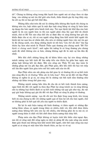 ÑÖÔØNG VEÀ XÖÙ PHAÄT Tập IX
62
ñoù”. Chuùng ta khoâng soáng trong ñöùc haïnh laøm ngöôøi maø cöù chaïy theo vaø döïa
löng vaøo nhöõng söï meâ tín theá giôùi sieâu hình, thaàn thaùnh gia hoä oâng thaày naøy
baø coát noï thì coù bao giôø heát khoå ñaâu.
Nhöõng ñieàu nhö treân ñaõ noùi laø nhöõng ñieàu khoâng ñöùc haïnh thì chuùng ta
khoâng neân tin, luaät nhaân quaû laø moät ñaïo luaät coâng baèng vaø coâng lyù luoân luoân
aùp duïng cho loaøi ngöôøi treân haønh tinh naøy. Tai naïn beänh taät khoå ñau cuûa loaøi
ngöôøi laø do con ngöôøi laøm ra thì con ngöôøi phaûi chòu laáy quaû khoå do chính
mình, chöù coù Boà Taùt naøo chòu theá cho ai ñöôïc ñaâu vaø cuõng khoâng bao giôø caàu
khaån ñöôïc cho ai caû, chæ coù con ngöôøi soáng ñöøng laøm khoå mình khoå ngöôøi thì
beänh taät tai naïn kia seõ chaám döùt, cho neân coù nhöõng ngöôøi laøm vieäc meâ tín goïi
laø ñoä chuùng sanh, coøn duøng nhöõng danh töø raát keâu “cöùu theá ñoä daân” löøa bòp
thieân haï laøm nhö mình laø Thaùnh Thaàn quaù thöông yeâu chuùng sanh “Boà Taùt
beänh vì chuùng sanh beänh”, môùi nghe thì töôûng laø coù loøng thöông yeâu chuùng
sanh ñeä nhaát khoâng coøn ai hôn, nhöng khoâng ngôø ñoù laø moät söï löøa ñaûo ñeä
nhaát.
Ñeán khi cheát nhöõng haøng ñeä töû khoân kheùo naøy laïi coøn duøng nhöõng
maûnh xöông vuïn baát tònh ñeå löøa cöôùp tieàn cuûa thieân haï giöõa ban ngaøy maø
phaùp luaät khoâng keát toäi ñöôïc. Khi coøn soáng caùc Thaày Toå naøy daïy toaøn laø
nhöõng phaùp meâ tín phi ñaïo ñöùc, phi Phaät giaùo, ñeán khi cheát thì hoïc troø tieáp
noái löøa ñaûo ngöôøi laøm giaøu treân moà hoâi nöôùc maét cuûa tín ñoà.
Ñaïo Phaät nhìn caùc saéc phaùp cuûa theá gian laø voâ thöôøng thì coù söï keát tinh
naøo cuõng ñeàu laø voâ thöôøng “Höõu saéc laø höõu hoaïi”. Neân xaù lôïi ñoái vôùi ñaïo Phaät
khoâng coù nghóa lyù gì caû, noù cuõng chæ laø nhöõng vaät baát tònh taàm thöôøng nhö
nhöõng vaät khaùc trong theá gian naøy.
Nhöõng maûnh xöông baån thæu ñoù cho duø coù keát tinh thaønh kim cöông,
ngoïc bích thì ñoái vôùi ngöôøi tu theo ñaïo Phaät laïi caøng traùnh xa vaø cuõng khoâng
caàn tu nhöõng loaïi thieàn ñònh coù söï keát tinh nhöõng vaät quyù giaù nhö vaäy, duø vaät
quyù giaù hoaëc khoâng quyù giaù thì ñoái vôùi ñaïo Phaät noù cuõng laø phaùp voâ thöôøng.
Nhöõng maûnh xöông vuïn ñoù chæ noùi leân ñöôïc loøng cung kính, toân troïng
bieát ôn cuûa chuùng ta ñoái vôùi nhöõng ngöôøi quaù coá laøm lôïi ích cho loaøi ngöôøi, chöù
noù khoâng phaûi laø keát quaû taát yeáu cuûa ngöôøi tu thieàn ñònh.
Xaù lôïi laø moät hieän töôïng raát bình thöôøng, vì thaân ngöôøi coù nhöõng ñaëc
töôùng khaùc nhau; coù ngöôøi trong thaân coù nhieàu chaát voâi, khi cheát ñem thieâu
xöông chaùy khoâng heát neân coøn laïi raát nhieàu, chöù khoâng phaûi do tu maø coù; coù
ngöôøi trong thaân ít chaát voâi khi cheát ñem thieâu xöông thòt chaùy heát.
Phaùp moân cuûa ñaïo Phaät khoâng coù luyeän tinh khí thaàn nhö ngoaïi ñaïo,
maø chæ coù soáng moät ñôøi soáng ngaên aùc dieät aùc phaùp ñeå cho cuoäc soáng cuûa mình
ñöôïc giaûi thoaùt maø khoâng laøm khoå mình khoå ngöôøi, nhôø theá cuoäc soáng cuûa moïi
ngöôøi ai ai cuõng coù moät taâm hoàn thanh thaûn, an laïc vaø voâ söï.
 