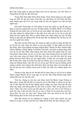 ÑÖÔØNG VEÀ XÖÙ PHAÄT Tập IX
64
Beân Taây Taïng ngöôøi ta öôùp xaùc baèng caùch moå boû ruoät gan, coøn Vieät Nam vaø
Trung Hoa thì öôùp xaùc ñaët bieät hôn.
Trong Thôøi Nam Baéc Trieàu Phaân Ranh, Chuùa Trònh Giang coù moät ngöôøi
cung nöõ cheát roài öôùp xaùc choân. Gaàn ñaây caùc nhaø khaûo coå Vieät Nam ñaõ khai
quaät nhöõng ngoâi moä coå vaø xaùc naøng cung nöõ vaãn coøn nguyeân veïn töôi toát nhö
ngöôøi nguû.
Giaû thieát Trung Hoa vaø Vieät Nam coù moät loaïi thieàn tu taäp ñeå öôùp xaùc
thaät söï nhö boä xöông khoâ cuûa Luïc Toå Hueä Naêng, Vuõ Khaéc Minh vaø Vuõ Khaùc
Tröôøng thì loaïi thieàn naøy coù ích lôïi gì cho loaøi ngöôøi, khi phaùp moân cuûa caùc vò
naøy daïy chuùng toâi chaúng thaáy coù ñaïo ñöùc gì caû nhö vaäy coù lôïi ích gì cho ñôøi
soáng cuûa loaøi ngöôøi ñaâu. Neáu so saùnh Phaùp moân thieàn ñònh cuûa Luïc Toå Hueä
Naêng vaø ñaïo ñöùc cuûa Khoång Phu Töû thì ñaïo ñöùc cuûa Khoång Phu Töû laøm lôïi ích
cho loaøi ngöôøi hôn nhieàu.
Ñaïo ñöùc cuûa ñaïo Phaät daïy cho chuùng ta ngaên aùc dieät aùc phaùp ñeå ñem laïi
söï ích lôïi cho cuoäc soáng cuûa mình vaø cuûa moïi ngöôøi. Vì theá ngöôøi tín ñoà cuûa
ñaïo Phaät, phaûi soáng thöôøng aùp duïng Chaùnh Kieán, Chaùnh Tö Duy, Chaùnh Ngöõ,
Chaùnh Nghieäp, Chaùnh Maïng vaø Chaùnh Tinh Taán, nhôø bieát aùp duïng ñuùng caùch
neân ñeä töû cuûa ñöùc Phaät soáng khoâng laøm khoå mình khoå ngöôøi ñem laïi moät
traïng thaùi thanh thaûn, an laïc, voâ söï cho cuoäc soáng chung nhau treân haønh tinh
naøy, bieán cuoäc soáng trôû thaønh Nieát baøn, Cöïc laïc, coøn ñeán khi cheát thì cuõng
gioáng nhö bao nhieâu thaân xaùc cuûa ngöôøi khaùc, vì thaân xaùc cuûa ngöôøi naøo cuõng
ñeàu laø baát tònh, cuõng do töù ñaïi hoøa hôïp taïo thaønh, coøn coù caùi gì quyù giaù ôû ñaâu,
soáng maø khoâng thieän, cheát thìø coøn coù caùi gì quyù? Ñeå laïi laøm gì nhöõng maûnh
xöông oâ nhieãm moâi tröôøng, khi cheát ñem thieâu xaùc ñem choân vaøo loøng ñaát cho
kín ñeå giöõ gìn moâi tröôøng trong saïch laø ñieàu toát nhaát cho nhöõng ngöôøi coøn
soáng.
Chuùng ta haõy deïp caùi troø löøa ñaûo ñeå laïi nhuïc thaân vaø xaù Lôïi laø tu chöùng
Thieàn chöùng Thaùnh, ñoù laø voïng ngöõ, laø noùi laùo. Ñaïo Phaät khoâng chaáp nhaän
nhöõng ñieàu meâ tín, löøa ñaûo naøy.
Toùm laïi, chuùng ta neân ñoïc moät ñoaïn kinh Du Haønh trong Tröôøng A
Haøm taäp 1 trang 240 ñeå bieát roõ trong luùc traø tyø ñöùc Phaät coù nhieàu xaù lôïi nhö
vaäy laø nhôø daäp taét löûa ñeå laáy nhöõng maûnh xöông vuïn chaùy chöa heát ñeå chia
nhau xaây thaùp, chöù khoâng phaûi do keát tinh tu thieàn: “Daân chuùng Maït La baûo
nhau: “Ngoïn löûa chaùy maïnh quaù khoù daäp taét e chaùy tieâu heát xaù lôïi! Chuùng ta
phaûi laáy nöôùc ôû ñaâu ñeå töôùi? Luùc ñoù coù moät vò Thaàn Ta La ñang haàu moät beân,
duøng thaàn löïc laøm taét ngoïn löûa.” Ñoaïn kinh treân xaùc minh xaù lôïi cuûa ñöùc
Phaät khoâng phaûi do keát tinh cuûa thieàn ñònh.
Ñeán ñaây chuùng toâi xin nhöôøng laïi nhöõng yù kieán chaân chaùnh cuûa quyù
Phaät töû vaø quyù vò tö duy nhö theá naøo, ñöøng ñeå keû khaùc löøa ñaûo chuùng ta nöõa.
 