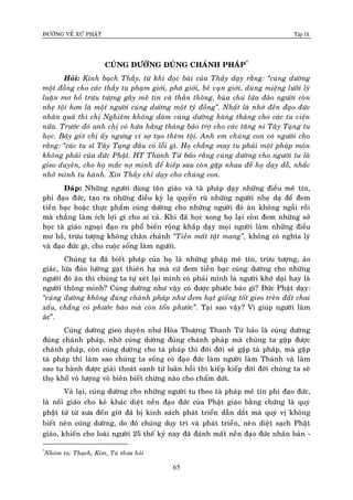 ÑÖÔØNG VEÀ XÖÙ PHAÄT Tập IX
65
CUÙNG DÖÔØNG ÑUÙNG CHAÙNH PHAÙP*
Hoûi: Kính baïch Thaày, töø khi ñoïc baøi cuûa Thaày daïy raèng: “cuùng döôøng
moät ñoàng cho caùc thaày tu phaïm giôùi, phaù giôùi, beû vuïn giôùi, duøng mieäng löôõi lyù
luaän mô hoà tröøu töôïng gaây meâ tín vaø thaàn thoâng, buøa chuù löøa ñaûo ngöôøi coøn
nheï toäi hôn laø moät ngöôøi cuùng döôøng moät tyû ñoàng”. Nhaát laø nhôù ñeán ñaïo ñöùc
nhaân quaû thì chò Nghieâm khoâng daùm cuùng döôøng haøng thaùng cho caùc tu vieän
nöõa. Tröôùc ñoù anh chò coù höùa haèng thaùng baûo trôï cho caùc taêng ni Taây Taïng tu
hoïc. Baây giôø chò aáy ngöng vì sôï taïo theâm toäi. Anh em chuùng con coù ngöôøi cho
raèng: “caùc tu só Taây Taïng ñaâu coù loãi gì. Hoï chaúng may tu phaûi moät phaùp moân
khoâng phaûi cuûa ñöùc Phaät. HT Thanh Töø baûo raèng cuùng döôøng cho ngöôøi tu laø
gieo duyeân, cho hoï maéc nôï mình ñeå kieáp sau coøn gaëp nhau ñeå hoï daïy doã, nhaéc
nhôû mình tu haønh. Xin Thaày chæ daïy cho chuùng con.
Ñaùp: Nhöõng ngöôøi duøng toân giaùo vaø taø phaùp daïy nhöõng ñieàu meâ tín,
phi ñaïo ñöùc, taïo ra nhöõng ñieàu kyø laï quyeán ruõ nhöõng ngöôøi nheï daï ñeå ñem
tieàn baïc hoaëc thöïc phaåm cuùng döôøng cho nhöõng ngöôøi ñoù aên khoâng ngoài roài
maø chaúng laøm ích lôïi gì cho ai caû. Khi ñaõ hoïc xong hoï laïi coøn ñem nhöõng sôû
hoïc taø giaùo ngoaïi ñaïo ra phoå bieán roäng khaép daïy moïi ngöôøi laøm nhöõng ñieàu
mô hoà, tröøu töôïng khoâng chaân chaùnh “Tieàn maát taät mang”, khoâng coù nghóa lyù
vaø ñaïo ñöùc gì, cho cuoäc soáng laøm ngöôøi.
Chuùng ta ñaõ bieát phaùp cuûa hoï laø nhöõng phaùp meâ tín, tröøu töôïng, aûo
giaùc, löøa ñaûo löôøng gaït thieân haï maø cöù ñem tieàn baïc cuùng döôøng cho nhöõng
ngöôøi ñoù aên thì chuùng ta töï xeùt laïi mình coù phaûi mình laø ngöôøi khôø daïi hay laø
ngöôøi thoâng minh? Cuùng döôøng nhö vaäy coù ñöôïc phöôùc baùo gì? Ñöùc Phaät daïy:
“cuùng döôøng khoâng ñuùng chaùnh phaùp nhö ñem haït gioáng toát gieo treân ñaát chai
xaáu, chaúng coù phöôùc baùo maø coøn toån phöôùc”. Taïi sao vaäy? Vì giuùp ngöôøi laøm
aùc”.
Cuùng döôøng gieo duyeân nhö Hoøa Thöôïng Thanh Töø baûo laø cuùng döôøng
ñuùng chaùnh phaùp, nhôø cuùng döôøng ñuùng chaùnh phaùp maø chuùng ta gaëp ñöôïc
chaùnh phaùp, coøn cuùng döôøng cho taø phaùp thì ñôøi ñôøi seõ gaëp taø phaùp, maø gaëp
taø phaùp thì laøm sao chuùng ta soáng coù ñaïo ñöùc laøm ngöôøi laøm Thaùnh vaø laøm
sao tu haønh ñöôïc giaûi thoaùt sanh töû luaân hoài thì kieáp kieáp ñôøi ñôøi chuùng ta seõ
thoï khoå voâ löôïng voâ bieân bieát chöøng naøo cho chaám döùt.
Vaû laïi, cuùng döôøng cho nhöõng ngöôøi tu theo taø phaùp meâ tín phi ñaïo ñöùc,
laø noái giaùo cho keû khaùc dieät neàn ñaïo ñöùc cuûa Phaät giaùo baèng chöùng laø quyù
phaät töû töø xöa ñeán giôø ñaõ bò kinh saùch phaùt trieån daãn daét maø quyù vò khoâng
bieát neân cuùng döôøng, do ñoù chuùng duy trì vaø phaùt trieån, neân dieät saïch Phaät
giaùo, khieán cho loaøi ngöôøi 25 theá kyû nay ñaõ ñaùnh maát neàn ñaïo ñöùc nhaân baûn -
*
Nhoùm tu: Thaïch, Kim, Tuù thöa hoûi
 