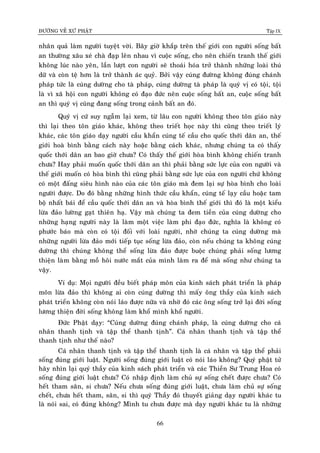 ÑÖÔØNG VEÀ XÖÙ PHAÄT Tập IX
66
nhaân quaû laøm ngöôøi tuyeät vôøi. Baây giôø khaép treân theá giôùi con ngöôøi soáng baát
an thöôøng xaâu xeù chaø ñaïp leân nhau vì cuoäc soáng, cho neân chieán tranh theá giôùi
khoâng luùc naøo yeân, laàn löôït con ngöôøi seõ thoaùi hoùa trôû thaønh nhöõng loaøi thuù
döõ vaø coøn teä hôn laø trôû thaønh aùc quyû. Bôûi vaäy cuùng ñöôøng khoâng ñuùng chaùnh
phaùp töùc laø cuùng döôøng cho taø phaùp, cuùng döôøng taø phaùp laø quyù vò coù toäi, toäi
laø vì xaõ hoäi con ngöôøi khoâng coù ñaïo ñöùc neân cuoäc soáng baát an, cuoäc soáng baát
an thì quyù vò cuõng ñang soáng trong caûnh baát an ñoù.
Quyù vò cöù suy ngaãm laïi xem, töø laâu con ngöôøi khoâng theo toân giaùo naøy
thì laïi theo toân giaùo khaùc, khoâng theo trieát hoïc naøy thì cuõng theo trieát lyù
khaùc, caùc toân giaùo daïy ngöôøi caàu khaån cuùng teá caàu cho quoác thôùi daân an, theá
giôùi hoaø bình baèng caùch naøy hoaëc baèng caùch khaùc, nhöng chuùng ta coù thaáy
quoác thôùi daân an bao giôø chöa? Coù thaáy theá giôùi hoøa bình khoâng chieán tranh
chöa? Hay phaûi muoán quoác thôùi daân an thì phaûi baèng söùc löïc cuûa con ngöôøi vaø
theá giôùi muoán coù hoøa bình thì cuõng phaûi baèng söùc löïc cuûa con ngöôøi chöù khoâng
coù moät ñaáng sieâu hình naøo cuûa caùc toân giaùo maø ñem laïi söï hoøa bình cho loaøi
ngöôøi ñöôïc. Do ñoù baèng nhöõng hình thöùc caàu khaån, cuùng teá laïy caàu hoaëc tam
boä nhaát baùi ñeå caàu quoác thôùi daân an vaø hoøa bình theá giôùi thì ñoù laø moät kieåu
löøa ñaûo löôøng gaït thieân haï. Vaäy maø chuùng ta ñem tieàn cuûa cuùng döôøng cho
nhöõng haïng ngöôøi naøy laø laøm moät vieäc laøm phi ñaïo ñöùc, nghóa laø khoâng coù
phöôùc baùo maø coøn coù toäi ñoái vôùi loaøi ngöôøi, nhôø chuùng ta cuùng döôøng maø
nhöõng ngöôøi löøa ñaûo môùi tieáp tuïc soáng löøa ñaûo, coøn neáu chuùng ta khoâng cuùng
döôøng thì chuùng khoâng theå soáng löøa ñaûo ñöôïc buoäc chuùng phaûi soáng löông
thieän laøm baèng moà hoâi nöôùc maét cuûa mình laøm ra ñeå maø soáng nhö chuùng ta
vaäy.
Ví duï: Moïi ngöôøi ñeàu bieát phaùp moân cuûa kinh saùch phaùt trieån laø phaùp
moân löøa ñaûo thì khoâng ai coøn cuùng döôøng thì maáy oâng thaày cuûa kinh saùch
phaùt trieån khoâng coøn noùi laùo ñöôïc nöõa vaø nhôø ñoù caùc oâng soáng trôû laïi ñôøi soáng
löông thieän ñôøi soáng khoâng laøm khoå mình khoå ngöôøi.
Ñöùc Phaät daïy: “Cuùng döôøng ñuùng chaùnh phaùp, laø cuùng döôøng cho caù
nhaân thanh tònh vaø taäp theå thanh tònh”. Caù nhaân thanh tònh vaø taäp theå
thanh tònh nhö theá naøo?
Caù nhaân thanh tònh vaø taäp theå thanh tònh laø caù nhaân vaø taäp theå phaûi
soáng ñuùng giôùi luaät. Ngöôøi soáng ñuùng giôùi luaät coù noùi laùo khoâng? Quyù phaät töû
haõy nhìn laïi quyù thaày cuûa kinh saùch phaùt trieån vaø caùc Thieàn Sö Trung Hoa coù
soáng ñuùng giôùi luaät chöa? Coù nhaäp ñònh laøm chuû söï soáng cheát ñöôïc chöa? Coù
heát tham saân, si chöa? Neáu chöa soáng ñuùng giôùi luaät, chöa laøm chuû söï soáng
cheát, chöa heát tham, saân, si thì quyù Thaày ñoù thuyeát giaûng daïy ngöôøi khaùc tu
laø noùi sai, coù ñuùng khoâng? Mình tu chöa ñöôïc maø daïy ngöôøi khaùc tu laø nhöõng
 