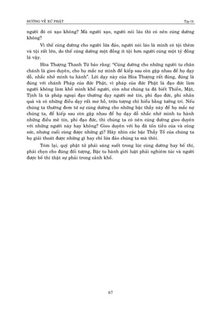 ÑÖÔØNG VEÀ XÖÙ PHAÄT Tập IX
67
ngöôøi ñoù coù xaïo khoâng? Maø ngöôøi xaïo, ngöôøi noùi laùo thì coù neân cuùng döôøng
khoâng?
Vì theá cuùng döôøng cho ngöôøi löøa ñaûo, ngöôøi noùi laùo laø mình coù toäi theâm
vaø toäi raát lôùn, do theá cuùng döôøng moät ñoàng ít toäi hôn ngöôøi cuùng moät tyû ñoàng
laø vaäy.
Hoøa Thöôïng Thanh Töø baûo raèng: “Cuùng döôøng cho nhöõng ngöôøi tu chaân
chaùnh laø gieo duyeân, cho hoï maéc nôï mình ñeå kieáp sau coøn gaëp nhau ñeå hoï daïy
doã, nhaéc nhôû mình tu haønh”. Lôøi daïy naøy cuûa Hoøa Thöôïng raát ñuùng, ñuùng laø
ñuùng vôùi chaùnh Phaùp cuûa ñöùc Phaät, vì phaùp cuûa ñöùc Phaät laø ñaïo ñöùc laøm
ngöôøi khoâng laøm khoå mình khoå ngöôøi, coøn nhö chuùng ta ñaõ bieát Thieàn, Maät,
Tònh laø taø phaùp ngoaïi ñaïo thöôøng daïy ngöôøi meâ tín, phi ñaïo ñöùc, phi nhaân
quaû vaø coù nhöõng ñieàu daïy raát mô hoà, tröøu töôïng chæ hieåu baèng töôûng tri. Neáu
chuùng ta thöôøng ñem töù söï cuùng döôøng cho nhöõng baäc thaày naøy ñeå hoï maéc nôï
chuùng ta, ñeå kieáp sau coøn gaëp nhau ñeå hoï daïy doã nhaéc nhôû mình tu haønh
nhöõng ñieàu meâ tín, phi ñaïo ñöùc, thì chuùng ta coù neân cuùng döôøng gieo duyeân
vôùi nhöõng ngöôøi naøy hay khoâng? Gieo duyeân vôùi hoï ñaõ toán tieàn cuûa vaø coâng
söùc, nhöng cuoái cuøng ñöôïc nhöõng gì? Haõy nhìn caùc baäc Thaày Toå cuûa chuùng ta
hoï giaûi thoaùt ñöôïc nhöõng gì hay chæ löøa ñaûo chuùng ta maø thoâi.
Toùm laïi, quyù phaät töû phaûi saùng suoát trong luùc cuùng döôøng hay boá thí,
phaûi choïn cho ñuùng ñoái töôïng, Baäc tu haønh giôùi luaät phaûi nghieâm tuùc vaø ngöôøi
ñöôïc boá thí thaät söï phaûi trong caûnh khoå.
 