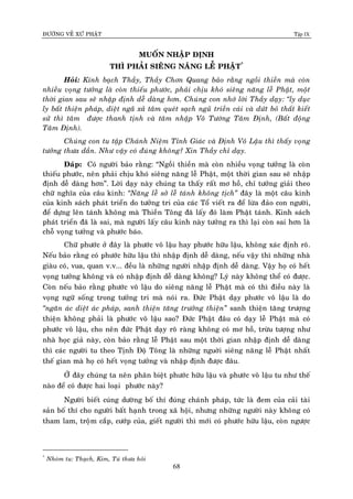 ÑÖÔØNG VEÀ XÖÙ PHAÄT Tập IX
68
MUOÁN NHAÄP ÑÒNH
THÌ PHAÛI SIEÂNG NAÊNG LEÃ PHAÄT*
Hoûi: Kính baïch Thaày, Thaày Chôn Quang baûo raèng ngoài thieàn maø coøn
nhieàu voïng töôûng laø coøn thieáu phöôùc, phaûi chòu khoù sieâng naêng leã Phaät, moät
thôøi gian sau seõ nhaäp ñònh deã daøng hôn. Chuùng con nhôù lôøi Thaày daïy: “ly duïc
ly baát thieän phaùp, dieät ngaõ xaû taâm queùt saïch nguõ trieàn caùi vaø döùt boû thaát kieát
söû thì taâm ñöôïc thanh tònh vaø taâm nhaäp Voâ Töôùng Taâm Ñònh, (Baát ñoäng
Taâm Ñònh).
Chuùng con tu taäp Chaùnh Nieäm Tænh Giaùc vaø Ñònh Voâ Laäu thì thaáy voïng
töôûng thöa daàn. Nhö vaäy coù ñuùng khoâng? Xin Thaày chæ daïy.
Ñaùp: Coù ngöôøi baûo raèng: “Ngoài thieàn maø coøn nhieàu voïng töôûng laø coøn
thieáu phöôùc, neân phaûi chòu khoù sieâng naêng leã Phaät, moät thôøi gian sau seõ nhaäp
ñònh deã daøng hôn”. Lôøi daïy naøy chuùng ta thaáy raát mô hoà, chæ töôûng giaûi theo
chöõ nghóa cuûa caâu kinh: “Naêng leã sôû leã taùnh khoâng tòch” ñaây laø moät caâu kinh
cuûa kinh saùch phaùt trieån do töôûng tri cuûa caùc Toå vieát ra ñeå löøa ñaûo con ngöôøi,
ñeå döïng leân taùnh khoâng maø Thieàn Toâng ñaõ laáy ñoù laøm Phaät taùnh. Kinh saùch
phaùt trieån ñaõ laø sai, maø ngöôøi laáy caâu kinh naøy töôûng ra thì laïi coøn sai hôn laø
choã voïng töôûng vaø phöôùc baùo.
Chöõ phöôùc ôû ñaây laø phöôùc voâ laäu hay phöôùc höõu laäu, khoâng xaùc ñònh roõ.
Neáu baûo raèng coù phöôùc höõu laäu thì nhaäp ñònh deã daøng, neáu vaäy thì nhöõng nhaø
giaøu coù, vua, quan v.v... ñeàu laø nhöõng ngöôøi nhaäp ñònh deã daøng. Vaäy hoï coù heát
voïng töôûng khoâng vaø coù nhaäp ñònh deã daøng khoâng? Lyù naøy khoâng theå coù ñöôïc.
Coøn neáu baûo raèng phöôùc voâ laäu do sieâng naêng leã Phaät maø coù thì ñieàu naøy laø
voïng ngöõ soáng trong töôûng tri maø noùi ra. Ñöùc Phaät daïy phöôùc voâ laäu laø do
“ngaên aùc dieät aùc phaùp, sanh thieän taêng tröôûng thieän” sanh thieän taêng tröôïng
thieän khoâng phaûi laø phöôùc voâ laäu sao? Ñöùc Phaät ñaâu coù daïy leã Phaät maø coù
phöôùc voâ laäu, cho neân ñöùc Phaät daïy roõ raøng khoâng coù mô hoà, tröøu töôïng nhö
nhaø hoïc giaû naøy, coøn baûo raèng leã Phaät sau moät thôøi gian nhaäp ñònh deã daøng
thì caùc ngöôøi tu theo Tònh Ñoä Toâng laø nhöõng nguôøi sieâng naêng leã Phaät nhaát
theá gian maø hoï coù heát voïng töôûng vaø nhaäp ñònh ñöôïc ñaâu.
ÔÛ ñaây chuùng ta neân phaân bieät phöôùc höõu laäu vaø phöôùc voâ laäu tu nhö theá
naøo ñeå coù ñöôïc hai loaïi phöôùc naøy?
Ngöôøi bieát cuùng döôøng boá thí ñuùng chaùnh phaùp, töùc laø ñem cuûa caûi taøi
saûn boá thí cho ngöôøi baát haïnh trong xaõ hoäi, nhöng nhöõng ngöôøi naøy khoâng coù
tham lam, troâïm caép, cöôùp cuûa, gieát ngöôøi thì môùi coù phöôùc höõu laäu, coøn ngöôïc
*
Nhoùm tu: Thaïch, Kim, Tuù thöa hoûi
 