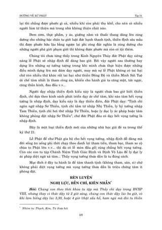 ÑÖÔØNG VEÀ XÖÙ PHAÄT Tập IX
69
laïi thì chaúng ñöôïc phöôùc gì caû, nhieàu khi coøn phaûi thoï khoå, cho neân coù nhieàu
ngöôøi laøm töø thieän maø trong nhaø khoâng thieän chuùt naøo.
Ñem côm, thöïc phaåm, y aùo, giöôøng naèm vaø thuoác thang daâng leân cuùng
döôøng cho nhöõng baäc chaân tu giôùi luaät ñöùc haïnh thanh tònh, thieàn ñònh saâu maàu
thì ñöôïc phöôùc höõu laäu baèng ngöôïc laïi phi coâng ñöùc nghóa laø cuùng döôøng cho
nhöõng ngöôøi phaù giôùi phaïm giôùi thì khoâng ñöôïc phöôùc maø coøn coù toäi theâm.
Chuùng toâi chöa töøng thaáy trong Kinh Nguyeân Thuûy ñöùc Phaät daïy sieâng
naêng leã Phaät seõ nhaäp ñònh deã daøng bao giôø. Bôûi vaäy ngöôøi sau thöôøng hay
döïng leân nhöõng söï töôûng töôïng trong khi mình chöa thöïc hieän ñöôïc nhöõng
ñieàu mình döïng leân maø daùm daïy ngöôøi, may maø söï leã Phaät khoâng coù tai haïi
chöù coøn nhieàu thöù khaùc raát tai haïi nhö thieàn Ñoâng Ñoä vaø thieàn Minh Saùt Tueä
öùc cheá taâm nhaát laø tham coâng aùn, khieán cho haønh giaû tu caêng maët, töùc ngöïc,
caêng thaàn kinh, ñau ñaàu v.v...
Ngöôøi daïy nhaäp thieàn ñònh kieåu naøy laø ngöôøi chöa bao giôø bieát thieàn
ñònh, chæ döïa theo kinh saùch phaùt trieån daïy öùc cheá taâm, khi naøo taâm heát voïng
töôûng laø nhaäp ñònh, daïy kieåu naøy laø daïy thieàn ñieân, ñöùc Phaät daïy: “Tònh chæ
ngoân ngöõ nhaäp Sô Thieàn, tònh chæ taàm töù nhaäp Nhò Thieàn, ly hyû töôûng nhaäp
Tam Thieàn, tònh chæ hôi thôû nhaäp Töù Thieàn, hoaëc ly duïc ly aùc phaùp hoaëc taâm
khoâng phoùng daät nhaäp Sô Thieàn”, chöù ñöùc Phaät ñaâu coù daïy heát voïng töôûng laø
nhaäp ñònh.
Ñaây laø moät loaïi thieàn ñònh môùi cuûa nhöõng nhaø hoïc giaû ñeû ra trong theá
kyû thöù 21.
Leã Phaät ñeå chö Phaät gia hoä cho heát voïng töôûng, nhaäp ñònh deã daøng maø
ñôøi soáng aên uoáng phi thôøi chaïy theo danh lôïi tham tieàn, tham baïc, tham xe coä
chuøa to Phaät lôùn v.v... thì duø coù leã moøn ñaàu goái cuõng chaúng heát voïng töôûng.
Coøn caùc con tu taäp Chaùnh Nieäm Tænh Giaùc Ñònh vaø Ñònh Voâ Laäu ñeå ly duïc ly
aùc phaùp dieät ngaõ xaû taâm... Thaáy voïng töôûng thöa daàn laø tu ñuùng caùch.
Muïc ñích ôû ñaây tu haønh laø ñeå taâm thanh tònh (khoâng tham, saân, si) chöù
khoâng phaûi dieät voïng töôûng maø voïng töôûng thöa daàn laø trieäu chöùng taâm ít
phoùng daät.
REØN LUYEÄN
NGHÒ LÖÏC, BEÀN CHÍ, KIEÂN NHAÃN*
Hoûi: Chuùng con theo thôøi khoùa tu taäp maø Thaày chæ daïy trong ÑVXP
VIII, nhöng thay vì thöùc daäy töø 2 giôø saùng, chuùng con thöùc daäy luùc ba giôø, coù
khi laøm bieáng daäy luùc 3,30, hoaëc 4 giôø (thaät xaáu hoå, ham nguû maø ñoøi tu thieàn
*
Nhoùùm tu: Thaïch, Kim, Tuù thöa hoûi
 