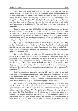 ÑÖÔØNG VEÀ XÖÙ PHAÄT Tập IX
7
Suoát möôøi baûy, möôøi taùm naêm trôøi tu vieän Chôn Nhö môû cöûa ñoùn
nhöõng ngöôøi coù taâm huyeát muoán thaép laïi ngoïn ñeøn chaùnh phaùp cuûa Phaät giaùo
vaø laøm göông saùng cho haøng tín ñoà, nhöng ñeán nay tu vieän vaãn hy voïng coù
nhöõng baäc aáy. Vì vaäy tu vieän coá gaéng heát mình ñeå ñaøo taïo nhöõng baäc Thaùnh
Taêng, Thaùnh Ni aáy ñeå chaán chænh Phaät giaùo laïi, nhöng ñeán giôø naøy tuy chöa
tìm thaáy ñöôïc moät ai nhöng tu vieän vaãn hy voïng vaø tin raèng seõ coù nhöõng
ngöôøi xöùng ñaùng laø ñeä töû cuûa ñöùc Phaät xuaát hieän vaø noái tieáp maïng maïch cuûa
Phaät giaùo.
Ñuùng vaäy, ñeán nay naêm 2006 chuùng toâi ñaõ tìm thaáy nhöõng baäc aáy xuaát
hieän qua lôùp ñaøo taïo nhöõng baäc chöùng ñaït chaân lyù. Khi nhuaän laïi taäp 9 chuùng
toâi baùo tin möøng naøy ñeán quyù vò ñeå quyù vò bieát raèng Phaät giaùo ñaâu phaûi laø
moät phaùp khoù tu taäp nhö töø laâu ngöôøi ta ñaõ töôûng: Phaät phaùp phaûi tu nhieàu
ñôøi nhieàu kieáp, trong khi ñöùc Phaät xaùc ñònh söï tu taäp cuûa Phaät giaùo chæ trong
7 ngaøy, 7 thaùng, 7 naêm.
Söï tu taäp cuûa ñaïo Phaät chæ coù hai loä trình “thieän vaø aùc”, kinh saùch Phaät
ñaõ daïy roõ raøng vaø cuï theå nhö vaäy, töø caùch thöùc thöïc haønh phaùp ñeán caùch thöùc
thöïc hieän trong cuoäc soáng haèng ngaøy. Caøng tu taäp caøng thaáy söï giaûi thoaùt roõ
raøng, caøng tu taäp ñôøi soáng caøng an vui haïnh phuùc ñaày ñuû. Theá taïi sao ngöôøi
ta laïi tu theo khoâng noåi?
Tu theo ñaïo Phaät thì chæ phaûi choïn laáy con ñöôøng thieän maø ñi, côù sao
caùc vò tu só cuûa ñaïo Phaät laïi ñi treân con ñöôøng aùc, trong khi chuùng toâi ñaõ
giaûng daïy coá heát söùc mình, mong cho moïi ngöôøi hieåu roõ söï lôïi ích cuûa con
ñöôøng thieän vaø söï tai haïi cuûa con ñöôøng aùc, theá maø coù haøng traêm ngöôøi veà tu
vieän tu haønh, hoï tu nhö theá naøo? Hoï haønh nhö theá naøo? Coù ngöôøi ñaõ töøng
soáng baûy taùm naêm trôøi taïi tu vieän, theá maø hoï vaãn ñi theo con ñöôøng aùc, con
ñöôøng khoå ñau cho mình, cho ngöôøi, coù sung söôùng gì ñaâu maø hoï laïi böôùc theo
con ñöôøng aáy!
Bôûi loøng ngöôøi coøn tham duïc quaù raãy ñaày, coøn oâm chaët caùc aùc phaùp
trong taâm, vì theá maø giaùo phaùp phaùt trieån lôïi duïng loøng tham duïc aáy neân phaùt
trieån nhöõng giaùo phaùp löøa ñaûo, meâ tín, tröøu töôïng, aûo giaùc, phi ñaïo ñöùc,
nhöng mang ñaày tính chaát tham duïc trong ñoù khieán ngöôøi tu só ñuùng sôû thích
tham duïc moät caùch deã daøng cuûa hoï maø khoâng bò tín ñoà chæ trích.
Moïi ngöôøi ai cuõng bieát giaùo phaùp phaùt trieån khoâng phaûi laø giaùo phaùp
cuûa ñaïo Phaät nhöng vì noù gôïi ñuùng loøng tham duïc cuûa thieân haï, neân moïi
ngöôøi chaïy theo noù, tu taäp theo noù. Kinh saùch phaùt trieån ai cuõng bieát laø thaàn
thaùnh hoaù, meâ tín phi ñaïo ñöùc nhöng khoâng ai boû ñöôïc, noù cuõng gioáng nhö
moïi ngöôøi ñeàu bieát thuoác laù vaø röôïu laø coù haïi cho cô theå, nhöng thuoác laù vaø
röôïu kích thích ñuùng loøng tham duïc cuûa hoï, vì theá hoï coù bò beänh lao phoåi hoaëc
naèm ñöôøng, nguû buïi, nguû bôø laøm khoå vôï con doøng hoï thì hoï cuõng khoâng boû
ñöôïc. Ngöôøi tu theo ñaïo Phaät thôøi nay cuõng vaäy hoï ñeàu roõ con ñöôøng aùc laø con
 