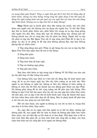 ÑÖÔØNG VEÀ XÖÙ PHAÄT Tập IX
70
vaø mong ñöôïc giaûi thoaùt!). Thay vì ngoài kieát giaø thôû 5 hôi thôû roài ñöùng daäy ñi
kinh haønh, chuùng con laøm bieáng (trong loøng thì nghó raèng 5 hôi thôû quaù deã,
ñöùng leân ngoài xuoáng hoaøi moûi gioø quaù) tuïi con ngoài thôû vaøi chuïc hôi môùi ñöùng
daäy kinh haønh. Chuùng con tu taäp nhö theá coù ñöôïc khoâng?
Ñaùp: Haønh giaû tu haønh phaûi theo ñaëc töôùng cuûa mình, cho neân thôøi
khoùa cuûa ngöôøi naøy thì khoâng neân aùp duïng cho ngöôøi kia. Vì theá ñöùc Phaät
daïy khi tu haønh phaûi thieän xaûo, phaûi kheùo leùo trong söï tu taäp cuõng gioáng
nhö ngöôøi leân daây ñaøn, caêng daây quaù thì khoâng ñuùng aâm, chuøng quaù thì
khoâng thaønh aâm, chæ coù caêng daây vöøa thì phaùt aâm ñuùng. Ngöôøi môùi tu taäp
thì phaûi tu taäp thoï Baùt Quan Trai töùc laø taäp soáng nhö Phaät ñeå ly duïc ly aùc
phaùp. Ly duïc ly aùc phaùp laø ñeå taäp taâm khoâng phoùng daät, taäp taâm khoâng
phoùng daät coù nhieàu caùch:
1/ Taäp soáng ñuùng taùm giôùi (Thaày coù göûi baêng cho caùc con tu taäp thoï Baùt
Quan Trai Giôùi haõy nghe theo ñoù maø tu cho ñuùng).
2/ Soáng ñôn giaûn.
3/ Soáng moät mình.
4/ Taäp tænh thöùc ñi hoaëc ngoài.
5/ Taäp xaû chöôùng ngaïi phaùp.
6/ Taäp phaù hoân traàm.
Döïa theo thôøi khoùa tu taäp trong taäp 8 Ñöôøng Veà Xöù Phaät con neân söûa
laïi cho phuø hôïp vôùi ñaëc töôùng cuûa mình.
Con khoâng hieåu muïc ñích tu 5 hôi thôû roài ñöùng daäy ñi kinh haønh moät
voøng, ñoù laø söï reøn luyeän nghò löïc, beàn chí, kieân cöôøng vaø söï tinh caàn. Neáu
ngöôøi tu maø khoâng coù nghò löïc, khoâng coù beàn chí, khoâng coù kieân cöôøng vaø
khoâng coù tinh caàn thì khoù maø thaønh töïu con ñöôøng giaûi thoaùt cuûa ñaïo Phaät.
Noù khoâng phaûi duøng ñeå öùc cheá voïng töôûng maø ñeå phaù taâm löôøi bieáng. Neáu
khoâng tu taäp 5 hôi thôû cho quen nhö vaäy thì sau naøy gaëp hoân traàm thuøy mieân
raát khoù phaù, coøn tu taäp 5 hôi thôû ñi kinh haønh moät voøng ñaõ thaønh thoùi quen
thì hoân traàm thuøy mieân ñeán deïp raát deã daøng. Ñaây laø phaùp haønh ñeå phaù taâm
si meâ cuûa caùc con, giuùp caùc con tænh thöùc.
Ñoái vôùi taâm tham, saân ngöôøi ta khoâng sôï, maø chæ sôï taâm si, traïng thaùi
cuûa taâm si laø hoân traàm, thuøy mieân.
AÊn, nguû, ñoäc cö, aên ngaøy moät böõa ngöôøi ta coù theå aên ñöôïc, nhöng nguû
khoâng phaûi deã, moïi ngöôøi ñeàu boû cuoäc tu haønh do khoâng phaù ñöôïc hoân traàm
thuøy mieân, coøn noùi ñeán ñoäc cö thì chöa coù ai laøm ñöôïc. Phaù ñöôïc taâm si ñeå coù
taâm tænh thöùc ñaâu phaûi deã, coù taâm tænh thöùc môùi soáng ñoäc cö ñöôïc, coøn taâm
chöa tænh thöùc maø noùi soáng ñoäc cö laø ngöôøi noùi khoâng thaät.
 