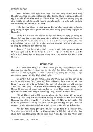 ÑÖÔØNG VEÀ XÖÙ PHAÄT Tập IX
71
Tænh thöùc treân haønh ñoäng thaân hoaëc treân haønh ñoäng hôi thôû thì khoâng
khoù chöù tænh thöùc treân caùc chöôùng ngaïi phaùp thì khoù khaên voâ cuøng, neáu khoâng
taäp 5 hôi thôû roài ñi kinh haønh thì khoù coù tænh thöùc, cho neân phöông phaùp tu
naêm hôi thôû ñi kinh haønh moät voøng laø moät phaùp moân reøn luyeän nghò löïc, beàn
chí, kieân cöôøng vaø söï tinh caàn ñeä nhaát.
Nghò löïc giuùp chuùng ta vöôït qua vaø dieät aùc phaùp trong taâm; tinh caàn
giuùp chuùng ta ngaên caùc aùc phaùp, beàn chí, kieân cöôøng giuùp chuùng ta gaëp khoù
khoâng lui.
Ví duï: Khi moät côn saân noåi leân döõ doäi, neáu khoâng coù nghò löïc chuùng ta
khoâng theå naøo daäp taét côn saân ñöôïc töùc laø dieät aùc phaùp, coøn neáu khoâng coù
chòu khoù tinh caàn thì aùc phaùp seõ xaâm chieám taâm ta vaø nhö vaäy chuùng ta phaûi
chòu khoå ñau, cho neân tinh caàn laø phaùp ngaên aùc phaùp vaø nghò löïc laø phaùp dieät
aùc phaùp ñeä nhaát nhö treân Thaày ñaõ daïy.
Toùm laïi 5 hôi thôû ñi kinh haønh 1 voøng laø moät phaùp moân caên baûn sô
khôûi cho ngöôøi môùi tu ñeå reøn luyeän thaân taâm coù moät söùc löïc beàn bæ deûo dai ñeå
tieán tu treân ñöôøng ñaïo maø khoâng sôï chuøng böôùc tröôùc moïi söï khoù khaên, gian
khoå v.v...
TÖÔÛNG TÖÙC*
Hoûi: Kính baïch Thaày, Coù luùc hôi thôû sao quaù nheï, töôûng chöøng nhö noù
khoâng coù töïa vaøo ñaâu caû, coù luùc con laïi caûm thaáy laøm bieáng khoâng muoán thôû
nöõa, maëc duø bieát ngöng thôû laø mình seõ cheát. Nhöng khoâng bieát taïi sao con laïi
thích muoán ngöng thôû. Xin Thaày chæ daïy cho.
Ñaùp: “Hôi thôû quaù nheï töôûng chöøng nhö khoâng töïa vaøo ñaâu caû”, ñoù laø
con ñaõ rôi vaøo traïng thaùi “töôûng töùc”, haõy xaû boû ngay lieàn, ñöùng daäy ñi kinh
haønh vì tu nhö vaäy laø tu laïc ñöôøng. Haèng ngaøy coá gaéng maø xem xeùt boán choã
“thaân, thoï, taâm, phaùp” (Töù Nieäm Xöù) coù chöôùng ngaïi phaùp hay khoâng? Neáu
khoâng thì taâm con seõ thanh thaûn, an laïc vaø voâ söï. Taâm con noù raát töï nhieân
ñònh vaøo thaân con maø khoâng bò öùc cheá taäp trung, noù ñònh nhö theá naøo?
Khi noù khoâng phoùng daät theo caùc phaùp traàn beân ngoaøi. Vaäy noù ñang
bieát caùi gì? Noù ñang bieát hôi thôû bình thöôøng vaø hôi thôû ñoù raát bình thöôøng
khoâng coù moät chuùt gì thay ñoåi, vì noù khoâng bò öùc cheá. Neáu hôi thôû coù thay ñoåi
laø do con gom taâm taäp trung trong hôi thôû, do gom taâm taäp trung vaøo hôi thôû
neân con rôi vaøo töôûng töùc, thaønh ra tu sai, caùc con tu taäp neân löu yù ñieàu naøy.
Khi naøo taâm khoâng phoùng daät laø luùc baáy giôø taâm ñònh treân hôi thôû.
Taâm ñònh treân hôi thôû töùc laø taâm khoâng nhöõng chæ bieát hôi thôû maø coøn caûm
nhaän ñöôïc toaøn thaân gioáng nhö ñeà muïc Ñònh Nieäm Hôi Thôû daïy: “Caûm giaùc
*
Nhoùm tu: Thaïch, Kim, Tuù thöa hoûi
 