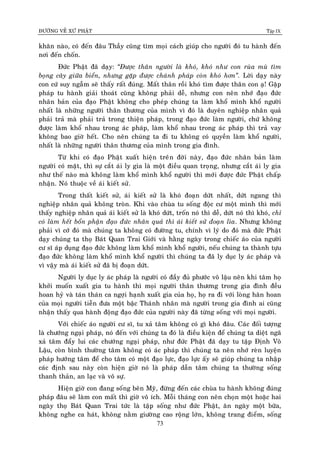 ÑÖÔØNG VEÀ XÖÙ PHAÄT Tập IX
73
khaên naøo, coù ñeán ñaâu Thaày cuõng tìm moïi caùch giuùp cho ngöôøi ñoù tu haønh ñeán
nôi ñeán choán.
Ñöùc Phaät ñaõ daïy: “Ñöôïc thaân ngöôøi laø khoù, khoù nhö con ruøa muø tìm
boïng caây giöõa bieån, nhöng gaëp ñöôïc chaùnh phaùp coøn khoù hôn”. Lôøi daïy naøy
con cöù suy ngaãm seõ thaáy raát ñuùng. Maát thaân roài khoù tìm ñöôïc thaân con aï! Gaëp
phaùp tu haønh giaûi thoaùt cuõng khoâng phaûi deã, nhöng con neân nhôù ñaïo ñöùc
nhaân baûn cuûa ñaïo Phaät khoâng cho pheùp chuùng ta laøm khoå mình khoå ngöôøi
nhaát laø nhöõng ngöôøi thaân thöông cuûa mình vì ñoù laø duyeân nghieäp nhaân quaû
phaûi traû maø phaûi traû trong thieän phaùp, trong ñaïo ñöùc laøm ngöôøi, chöù khoâng
ñöôïc laøm khoå nhau trong aùc phaùp, laøm khoå nhau trong aùc phaùp thì traû vay
khoâng bao giôø heát. Cho neân chuùng ta ñi tu khoâng coù quyeàn laøm khoå ngöôøi,
nhaát laø nhöõng ngöôøi thaân thöông cuûa mình trong gia ñình.
Töø khi coù ñaïo Phaät xuaát hieän treân ñôøi naøy, ñaïo ñöùc nhaân baûn laøm
ngöôøi coù maët, thì söï caét aùi ly gia laø moät ñieàu quan troïng, nhöng caét aùi ly gia
nhö theá naøo maø khoâng laøm khoå mình khoå ngöôøi thì môùi ñöôïc ñöùc Phaät chaáp
nhaän. Noù thuoäc veà aùi kieát söû.
Trong thaát kieát söû, aùi kieát söû laø khoù ñoaïn döùt nhaát, döùt ngang thì
nghieäp nhaân quaû khoâng troøn. Khi vaøo chuøa tu soáng ñoäc cö moät mình thì môùi
thaáy nghieäp nhaân quaû aùi kieát söû laø khoù döùt, troán noù thì deã, döùt noù thì khoù, chæ
coù laøm heát boån phaän ñaïo ñöùc nhaân quaû thì aùi kieát söû ñoaïn lìa. Nhöng khoâng
phaûi vì côù ñoù maø chuùng ta khoâng coù ñöôøng tu, chính vì lyù do ñoù maø ñöùc Phaät
daïy chuùng ta thoï Baùt Quan Trai Giôùi vaø haèng ngaøy trong chieác aùo cuûa ngöôøi
cö só aùp duïng ñaïo ñöùc khoâng laøm khoå mình khoå ngöôøi, neáu chuùng ta thaønh töïu
ñaïo ñöùc khoâng laøm khoå mình khoå ngöôøi thì chuùng ta ñaõ ly duïc ly aùc phaùp vaø
vì vaäy maø aùi kieát söû ñaõ bò ñoaïn döùt.
Ngöôøi ly duïc ly aùc phaùp laø ngöôøi coù ñaày ñuû phöôùc voâ laäu neân khi taâm hoï
khôûi muoán xuaát gia tu haønh thì moïi ngöôøi thaân thöông trong gia ñình ñeàu
hoan hyû vaø taùn thaùn ca ngôïi haïnh xuaát gia cuûa hoï, hoï ra ñi vôùi loøng haân hoan
cuûa moïi ngöôøi tieãn ñöa moät baäc Thaùnh nhaân maø ngöôøi trong gia ñình ai cuõng
nhaän thaáy qua haønh ñoäng ñaïo ñöùc cuûa ngöôøi naøy ñaõ töøng soáng vôùi moïi ngöôøi.
Vôùi chieác aùo ngöôøi cö só, tu xaû taâm khoâng coù gì khoù ñaâu. Caùc ñoái töôïng
laø chöôùng ngaïi phaùp, noù ñeán vôùi chuùng ta ñoù laø ñieàu kieän ñeå chuùng ta dieät ngaõ
xaû taâm ñaåy lui caùc chöôùng ngaïi phaùp, nhö ñöùc Phaät ñaõ daïy tu taäp Ñònh Voâ
Laäu, coøn bình thöôøng taâm khoâng coù aùc phaùp thì chuùng ta neân nhôù reøn luyeän
phaùp höôùng taâm ñeå cho taâm coù moät ñaïo löïc, ñaïo löïc aáy seõ giuùp chuùng ta nhaäp
caùc ñònh sau naøy coøn hieän giôø noù laø phaùp daãn taâm chuùng ta thöôøng soáng
thanh thaûn, an laïc vaø voâ söï.
Hieän giôø con ñang soáng beân Myõ, ñöøng ñeán caùc chuøa tu haønh khoâng ñuùng
phaùp ñaâu seõ laøm con maát thì giôø voâ ích. Moãi thaùng con neân choïn moät hoaëc hai
ngaøy thoï Baùt Quan Trai töùc laø taäp soáng nhö ñöùc Phaät, aên ngaøy moät böõa,
khoâng nghe ca haùt, khoâng naèm giöôøng cao roäng lôùn, khoâng trang ñieåm, soáng
 