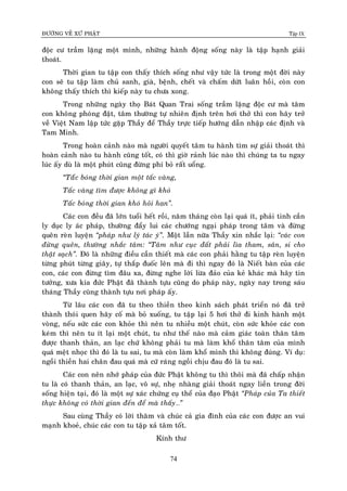 ÑÖÔØNG VEÀ XÖÙ PHAÄT Tập IX
74
ñoäc cö traàm laëng moät mình, nhöõng haønh ñoäng soáng naøy laø taäp haïnh giaûi
thoaùt.
Thôøi gian tu taäp con thaáy thích soáng nhö vaäy töùc laø trong moät ñôøi naøy
con seõ tu taäp laøm chuû sanh, giaø, beänh, cheát vaø chaám döùt luaân hoài, coøn con
khoâng thaáy thích thì kieáp naøy tu chöa xong.
Trong nhöõng ngaøy thoï Baùt Quan Trai soáng traàm laëng ñoäc cö maø taâm
con khoâng phoùng ñaät, taâm thöôøng töï nhieân ñònh treân hôi thôû thì con haõy trôû
veà Vieät Nam laäp töùc gaëp Thaày ñeå Thaày tröïc tieáp höôùng daãn nhaäp caùc ñònh vaø
Tam Minh.
Trong hoaøn caûnh naøo maø ngöôøi quyeát taâm tu haønh tìm söï giaûi thoaùt thì
hoaøn caûnh naøo tu haønh cuõng toát, coù thì giôø raûnh luùc naøo thì chuùng ta tu ngay
luùc aáy duø laø moät phuùt cuõng ñöøng phí boû raát uoång.
“Taáùc boùng thôøi gian moät taác vaøng,
Taác vaøng tìm ñöôïc khoâng gì khoù
Taác boùng thôøi gian khoù hoûi han”.
Caùc con ñeàu ñaõ lôùn tuoåi heát roài, naêm thaùng coøn laïi quaù ít, phaûi tinh caàn
ly duïc ly aùc phaùp, thöôøng ñaåy lui caùc chöôùng ngaïi phaùp trong taâm vaø ñöøng
queân reøn luyeän “phaùp nhö lyù taùc yù”. Moät laàn nöõa Thaày xin nhaéc laïi: “caùc con
ñöøng queân, thöôøng nhaéc taâm: “Taâm nhö cuïc ñaát phaûi lìa tham, saân, si cho
thaät saïch”. Ñoù laø nhöõng ñieàu caàn thieát maø caùc con phaûi haèng tu taäp reøn luyeän
töøng phuùt töøng giaây, töï thaép ñuoác leân maø ñi thì ngay ñoù laø Nieát baøn cuûa caùc
con, caùc con ñöøng tìm ñaâu xa, ñöøng nghe lôøi löøa ñaûo cuûa keû khaùc maø haõy tin
töôûng, xöa kia ñöùc Phaät ñaõ thaønh töïu cuõng do phaùp naøy, ngaøy nay trong saùu
thaùng Thaày cuõng thaønh töïu nôi phaùp aáy.
Töø laâu caùc con ñaõ tu theo thieàn theo kinh saùch phaùt trieån noù ñaõ trôû
thaønh thoùi quen haõy coá maø boû xuoáng, tu taäp laïi 5 hôi thôû ñi kinh haønh moät
voøng, neáu söùc caùc con khoûe thì neân tu nhieàu moät chuùt, coøn söùc khoûe caùc con
keùm thì neân tu ít laïi moät chuùt, tu nhö theá naøo maø caûm giaùc toaøn thaân taâm
ñöôïc thanh thaûn, an laïc chöù khoâng phaûi tu maø laøm khoå thaân taâm cuûa mình
quaù meät nhoïc thì ñoù laø tu sai, tu maø coøn laøm khoå mình thì khoâng ñuùng. Ví duï:
ngoài thieàn hai chaân ñau quaù maø cöù raùng ngoài chòu ñau ñoù laø tu sai.
Caùc con neân nhôù phaùp cuûa ñöùc Phaät khoâng tu thì thoâi maø ñaõ chaáp nhaän
tu laø coù thanh thaûn, an laïc, voâ söï, nheï nhaøng giaûi thoaùt ngay lieàn trong ñôøi
soáng hieän taïi, ñoù laø moät söï xaùc chöùng cuï theå cuûa ñaïo Phaät “Phaùp cuûa Ta thieát
thöïc khoâng coù thôøi gian ñeán ñeå maø thaáy…”
Sau cuøng Thaày coù lôøi thaêm vaø chuùc caû gia ñình cuûa caùc con ñöôïc an vui
maïnh khoeû, chuùc caùc con tu taäp xaû taâm toát.
Kính thö
 