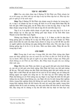 ÑÖÔØNG VEÀ XÖÙ PHAÄT Tập IX
75
TAÄP II (BOÄ MÔÙI)*
Hoûi: Con vöøa nhaän ñöôïc taäp 2 Ñöôøng Veà Xöù Phaät cuûa Thaày nhuaän laïi
vaø coù boå sung, con thaéc maéc taïi sao taäp 2 naøy laïi khaùc taäp hai cuõ. Nhö vaäy hoïc
giaû seõ nghó gì veà boä saùch naøy?
Ñaùp: Taäp 2 Ñöôøng Veà Xöù Phaät vöøa nhuaän xong laø nhuaän laïi trong taäp 1
cuõ, vì taäp 1 cuõ nhuaän laïi cho roõ raøng, deã hieåu vaø coù boå sung theâm ñöôïc ñaày ñuû
hôn thì gaàn 1000 trang giaáy, do ñoù Thaày chia ra laøm ba taäp, thay vì taäp 2 ñaõ
ñöôïc nhuaän xong laø taäp A2 vaø keá nöõa laø taäp A3 roài môùi ñeán taäp 2 cuõ.
Taäp 2 vaø 3 cuõ phaàn nhieàu thuoäc veà giôùi luaät, sau naøy taäp 2 vaø 3 cuõ seõ
ñöôïc nhuaän laïi vaø ñöa qua heä thoáng giôùi luaät thuoäc veà boä Giôùi Ñöùc Laøm
Thaùnh vaø boä Giôùi Ñöùc Laøm Ngöôøi.
Nhöõng taäp Ñöôøng Veà Xöù Phaät cuõ taäp 1, 2, 3 ñöôïc ra ñôøi laø döïa theo
baêng giaûng giaùo aùn ñöôøng loái tu taäp cuûa Phaät giaùo, neân khi nhuaän laïi Thaày
phaûi chænh ñoán boä saùch cho ñöôïc hoaøn chænh roõ raøng vaø cuï theå ñeå ñôøi sau khi
coù ngöôøi nghieân cöùu khoâng coøn gaëp nhöõng khoù khaên nöõa. Cho neân taäp 2 naøy
khoâng gioáng taäp 2 cuõ laø vì lyù do treân. Nhôø con kheùo nhaéc, Thaày ñaõ caùo loãi
trong taäp 2 môùi.
COÕI TRÔØI†
Hoûi: Trong taäp 2 môùi naøy ôû trang 294, khi ñöùc Phaät chöùng ñaïo Ngaøi
quan saùt thaáy nghieäp löïc cuûa meï sanh leân coõi Trôøi vaø ñeán coõi Trôøi ñoù ñeå daïy
meï tu haønh. Nhö vaäy hoïc giaû seõ nghó coù söï maâu thuaãn ôû ñoaïn sau Thaày giaûi
thích khoâng coù coõi Trôøi vaø chö Thieân. Xin Thaày hoan hyû giaûi cho con nhöõng
thaéc maéc naøy.
Ñaùp: Moät laàn nöõa Thaày xaùc ñònh vaø quaû quyeát theá giôùi sieâu hình khoâng
coù, maø chæ coù theá giôùi sieâu hình töôûng. Ñöùc Phaät theå hieän vaøo theá giôùi töôûng
ñeå ñoä meï. Theá giôùi töôûng cuûa ñöùc Phaät chöù khoâng phaûi theá giôùi töôûng cuûa meï
Ngaøi. Bôûi vì ñöùc Phaät ñaõ xaùc ñònh 33 coõi trôøi laø 33 coõi töôûng, maø coõi töôûng thì
khoâng ngoaøi con ngöôøi coøn soáng maø coù. Vaø nhö vaäy coõi Trôøi töôûng cuûa ñöùc
Phaät chöù khoâng coù coõi Trôøi töôûng cuûa meï Ngaøi vì meï Ngaøi ñaõ cheát thì theá giôùi
töôûng cuûa meï Ngaøi cuõng khoâng coøn, meï Ngaøi chæ coøn laø moät traïng thaùi nghieäp
thieän, traïng thaùi nghieäp thieän ñoù khoâng taùi sanh laøm ngöôøi ñöôïc, chôø khi naøo
traïng thaùi nghieäp thieän ñoù heát duyeân thì môùi taùi sanh laøm ngöôøi, traïng thaùi
nghieäp thieän ñoù laø moät töø tröôøng, noùi moät caùch khaùc deã hieåu hôn laø moät luoàng
khí, ñaây cuõng chæ laø nhöõng ví duï cho deã hieåu chöù kyø thaät trí höõu haïn cuûa
*
Caâu hoûi cuûa Dieäu Taâm
†
Caâu hoûi cuûa Dieäu Taâm
 