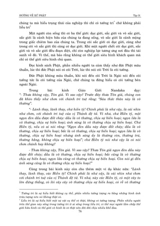 ÑÖÔØNG VEÀ XÖÙ PHAÄT Tập IX
76
chuùng ta maø hieåu traïng thaùi cuûa nghieäp thì chæ coù töôûng tri*
chöù khoâng phaûi
lieãu tri†
Moät ngöôøi coøn soáng thì coù ba theá giôùi: duïc giôùi, saéc giôùi vaø voâ saéc giôùi,
saéc giôùi laø caûnh hieän höõu cuûa chuùng ta ñang soáng, voâ saéc giôùi laø caûnh moäng
trong giaác chieâm bao cuûa chuùng ta. Trong coõi saéc giôùi coù duïc giôùi, cuõng nhö
trong coõi voâ saéc giôùi thì cuõng coù duïc giôùi. Khi moät ngöôøi cheát coõi duïc giôùi, saéc
giôùi vaø voâ saéc giôùi ñeàu ñoaïn dieät, chæ coøn nghieäp löïc töông öng nôi ñaâu thì taùi
sanh veà ñoù. Vì theá, maø baûo raèng khoâng coù theá giôùi sieâu hình khaùch quan maø
chæ coù theá giôùi sieâu hình chuû quan.
Ñoïc kinh saùch Phaät, phaàn nhieàu ngöôøi ta caûm thaáy nhö ñöùc Phaät maâu
thuaãn, luùc thì ñöùc Phaät noùi coù coõi Trôøi, luùc thì noùi coõi Trôøi laø coõi töôûng.
Ñöùc Phaät khoâng maâu thuaãn, khi noùi ñeán coõi Trôøi laø Ngaøi noùi ñeán coõi
töôûng töùc laø coõi töôûng cuûa Ngaøi, chöù chuùng ta ñöøng hieåu coù coõi töôûng beân
ngoaøi Ngaøi.
Trong baøi kinh Giaùo Giôùi Nandaka daïy:
“- Thöa khoâng vaäy, Toân giaû. Vì sao vaäy? Tröôùc ñaây thöa Toân giaû, chuùng con
ñaõ kheùo thaáy nhö chôn vôùi chaùnh trí tueä raèng: “Saùu thöùc thaân naøy laø voâ
thöôøng”.
“- Laønh thay, laønh thay, chö hieàn tyû! Chính phaûi laø nhö vaäy, laø caùi nhìn
nhö chôn, vôùi chaùnh trí tueä cuûa vò Thaùnh ñeä töû. Ví nhö, chö Hieàn tyû, moät
ngoïn ñeøn daàu ñöôïc ñoát chaùy: daàu laø voâ thöôøng, chòu söï bieán hoaïi; ngoïn löûa laø
voâ thöôøng, chòu söï bieán hoaïi; aùnh saùng laø voâ thöôøng chòu söï bieán hoaïi. Chö
Hieàn tyû, neáu coù ai noùi raèng: “Ngoïn ñeøn daàu naøy ñöôïc ñoát chaùy; daàu laø voâ
thöôøng, chòu söï bieán hoaïi; baác laø voâ thöôøng, chòu söï bieán hoaïi; ngoïn löûa laø voâ
thöôøng, chòu söï bieán hoaïi nhöng aùnh saùng aáy laø thöôøng coøn, thöôøng truù,
thöôøng haèng, khoâng chòu söï bieán hoaïi”; chö Hieàn tyû noùi nhö vaäy laø coù noùi
chôn chaùnh hay khoâng?
- Thöa khoâng vaäy, Toân giaû. Vì sao vaäy? Thöa Toân giaû ngoïn ñeøn daàu naøy
ñöôïc ñoát chaùy; daàu laø voâ thöôøng, chòu söï bieán hoaïi; baác cuõng laø voâ thöôøng
chòu söï bieán hoaïi; ngoïn löûa cuõng voâ thöôøng chòu söï bieán hoaïi. Coøn noùi gì ñeán
aùnh saùng cuõng laø voâ thöôøng chòu söï bieán hoaïi!”
Cuõng trong baøi kinh naøy coøn cho theâm moät ví duï khaùc nöõa: “Laønh
thay, laønh thay, caùc Hieàn tyû! Chính phaûi laø nhö vaäy, laø caùi nhìn nhö chôn
vôùi chaùnh trí tueä cuûa vò Thaùnh ñeä töû. Ví nhö, naøy caùc Hieàn tyû, coù moät caây to
lôùn ñöùng thaúng, coù loõi caây caây voâ thöôøng chòu söï bieán hoaïi, coù reã voâ thöôøng
*
Töôûng tri laø söï hieåu bieát khoâng cuï theå, phaàn nhieàu töôûng töôïng ra baèng nhöõng hình aûnh
tröøu töôïng neân noù khoâng thaät coù.
†
Lieãu tri laø söï hieåu bieát moät söï vaät cuï theå coù thaät, khoâng coù töôûng töôïng. Phaàn nhieàu ngöôøi
treân theá gian naøy soáng trong töôûng tri ít ai soáng trong lieãu tri, vì theá moïi ngöôøi laàm chaáp theá
giôùi höõu hình vaø theá giôùi voâ hình laø coù thaät neân ñôøi ñôøi chòu nhieàu khoå ñau.
 