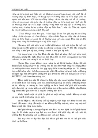 ÑÖÔØNG VEÀ XÖÙ PHAÄT Tập IX
77
chòu söï bieán hoaïi, vôùi thaân caây voâ thöôøng chòu söï bieán hoaïi, vôùi caønh laù voâ
thöôøng chòu söï bieán hoaïi, vôùi boùng caây voâ thöôøng chòu söï bieán hoaïi. Neáu coù
ngöôøi noùi nhö sau: “Coù caây lôùn ñöùng thaúng, coù loõi caây naøy, vôùi reã voâ thöôøng,
chòu söï bieán hoaïi, vôùi thaân caây voâ thöôøng chòu söï bieán hoaïi, vôùi caønh caây laù
voâ thöôøng, chòu söï bieán hoaïi, nhöng boùng maùt cuûa caây aáy laø thöôøng coøn,
thöôøng truù, thöôøng haèng, khoâng chòu söï bieán hoaïi”, naøy caùc Hieàn tyû, ngöôøi
aáy coù noùi moät caùch chôn chaùnh khoâng?
- Thöa khoâng, thöa Toân giaû. Vì sao vaäy? Thöa Toân giaû, caây to lôùn ñöùng
thaúng coù loõi caây naøy, coù reã voâ thöôøng, chòu söï bieán hoaïi, coù thaân caây voâ thöôøng
chòu söï bieán hoaïi, coù caønh laù voâ thöôøng chòu söï bieán hoaïi. Coøn noùi gì ñeán
boùng maùt, cuõng laø voâ thöôøng chòu söï bieán hoaïi !”
Cho neân, theá giôùi sieâu hình laø theá giôùi töôûng, theá giôùi töôûng laø theá giôùi
boùng daùng cuûa theá giôùi hieän höõu maø chuùng ta ñang soáng. Vì theá khi chuùng ta
coøn soáng laø theá giôùi aáy coøn, chuùng ta maát laø theá giôùi aáy maát.
Hai ñoaïn kinh treân ñöùc Phaät ñaõ xaùc ñònh roõ raøng theá giôùi sieâu hình
khoâng coù, nhöng khi nghe Thaày noùi ñöùc Phaät leân coõi Trôøi Ñaâu Xuaát ñeå daïy meï
tu haønh thì caùc con töôûng laø coù coõi Trôøi thaät.
Khoâng ñaâu, trong khoâng gian chuùng ta coù 33 töø tröôøng thieän (33 coõi
Trôøi) muoán töông öng vôùi töø tröôøng naøo ñoù thì ñöùc Phaät nhaäp vaøo traïng thaùi
töø tröôøng ñoù ôû taâm mình thì baét gaëp ngay lieàn töø tröôøng thieän ñoù. Töø tröôøng
thieän ñoù khoâng phaûi linh hoàn cuûa ngöôøi cheát. Xin ñöøng hieåu sai leäch, vì khoâng
coù ngoân ngöõ neân chuùng toâi khoâng theå giaûi thích maø chæ taïm duøng danh töø “TÖØ
TRÖÔØNG” chöù chöa ñöôïc ñuùng laém.
Theâm moät laàn nöõa ñeå chuùng ta hieåu cho roõ, trong khoaûng khoâng gian
treân haønh tinh cuûa chuùng ta laø moät moâi tröôøng soáng, coù nhieàu töø tröôøng thieän
vaø aùc. Nhöõng töø tröôøng aùc theo nghieäp aùc hôïp thaønh theá giôùi khoå ñau (saéc
giôùi, duïc giôùi vaø voâ saéc giôùi), coøn töø tröôøng thieän theo nghieäp thieän neân khoâng
hôïp thaønh theá giôùi ñöôïc vì laø moät töø tröôøng ñôn ñieäu.
Muoán thaønh moät coõi giôùi thì phaûi coù moät söï hôïp thaønh, khoâng coù moät
söï hôïp thaønh thì khoâng coù coõi giôùi.
Ví duï: Moät caùi nhaø khoâng theå laáy moät caây coät hoaëc moät taám toân maø cho
laø caùi nhaø ñöôïc, cuõng nhö moät caùi xe khoâng theå laáy moät caây caêm hay moät caùi
ñuøm xe maø baûo raèng laø xe ñöôïc.
Theá giôùi chuùng ta ñang soáng maø ñöùc Phaät ñaõ xaùc ñònh laø theá giôùi duyeân
hôïp, do 12 nhaân duyeân hôïp laïi maø taïo thaønh theá giôùi naøy. Vì theá, moät töø
tröôøng ñôn ñieäu khoâng theå taïo thaønh moät theá giôùi ñöôïc.
Sau naøy con coù dòp ñoïc ñaïo ñöùc nhaân quaû thì con seõ roõ theá giôùi sieâu
hình cuï theå hôn.
 