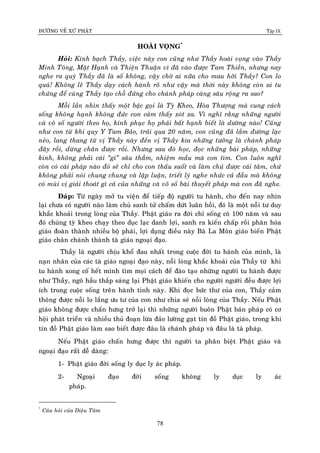 ÑÖÔØNG VEÀ XÖÙ PHAÄT Tập IX
78
HOAØI VOÏNG*
Hoûi: Kính baïch Thaày, vieäc naøy con cuõng nhö Thaày hoaøi voïng vaøo Thaày
Minh Toâng, Maät Haïnh vaø Thieän Thuaän vì ñaõ vaøo ñöôïc Tam Thieàn, nhöng nay
nghe ra quyù Thaày ñaõ laø soá khoâng, vaäy chôø ai nöõa cho mau hôõi Thaày? Con lo
quaù! Khoâng leõ Thaày daïy caùch haønh roõ nhö vaäy maø thôøi naøy khoâng coøn ai tu
chöùng ñeå cuøng Thaày taïo choã ñöùng cho chaùnh phaùp caøng saâu roäng ra sao?
Moãi laàn nhìn thaáy moät baäc goïi laø Tyø Kheo, Hoøa Thöôïng maø cung caùch
soáng khoâng haïnh khoâng ñöùc con caûm thaáy xoùt xa. Vì nghó raèng nhöõng ngöôøi
vaø voâ soá ngöôøi theo hoï, kính phuïc hoï phaûi baát haïnh bieát laø döôøng naøo! Cuõng
nhö con töø khi quy Y Tam Baûo, traûi qua 20 naêm, con cuõng ñaõ laàm ñöôøng laïc
neûo, lang thang töø vò Thaày naøy ñeán vò Thaày kia nhöõng töôûng laø chaùnh phaùp
ñaây roài, döøng chaân ñöôïc roài. Nhöng sau ñoù hoïc, ñoïc nhöõng baøi phaùp, nhöõng
kinh, khoâng phaûi caùi “gì” saâu thaúm, nhieäm maàu maø con tìm. Con luoân nghó
coøn coù caùi phaùp naøo ñoù seõ chæ cho con thaáu suoát vaø laøm chuû ñöôïc caùi taâm, chöù
khoâng phaûi noùi chung chung vaø laäp luaän, trieát lyù nghe nhöùc caû ñaàu maø khoâng
coù muøi vò giaûi thoaùt gì caû cuûa nhöõng vaø voâ soá baøi thuyeát phaùp maø con ñaõ nghe.
Ñaùp: Töø ngaøy môû tu vieän ñeå tieáp ñoä ngöôøi tu haønh, cho ñeán nay nhìn
laïi chöa coù ngöôøi naøo laøm chuû sanh töû chaám döùt luaân hoài, ñoù laø moät noãi tö duy
khaéc khoaûi trong loøng cuûa Thaày. Phaät giaùo ra ñôøi chæ soáng coù 100 naêm vaø sau
ñoù chuùng tyø kheo chaïy theo duïc laïc danh lôïi, sanh ra kieán chaáp roài phaân hoùa
giaùo ñoaøn thaønh nhieàu boä phaùi, lôïi duïng ñieàu naøy Baø La Moân giaùo bieán Phaät
giaùo chaân chaùnh thaønh taø giaùo ngoaïi ñaïo.
Thaày laø ngöôøi chòu khoå ñau nhaát trong cuoäc ñôøi tu haønh cuûa mình, laø
naïn nhaân cuûa caùc taø giaùo ngoaïi ñaïo naøy, noãi loøng khaéc khoaûi cuûa Thaày töø khi
tu haønh xong coá heát mình tìm moïi caùch ñeå ñaøo taïo nhöõng ngöôøi tu haønh ñöôïc
nhö Thaày, ngoõ haàu thaép saùng laïi Phaät giaùo khieán cho ngöôøi ngöôøi ñeàu ñöôïc lôïi
ích trong cuoäc soáng treân haønh tinh naøy. Khi ñoïc böùc thö cuûa con, Thaày caûm
thoâng ñöôïc noãi lo laéng öu tö cuûa con nhö chia seû noãi loøng cuûa Thaày. Neáu Phaät
giaùo khoâng ñöôïc chaán höng trôû laïi thì nhöõng ngöôøi buoân Phaät baùn phaùp coù cô
hoäi phaùt trieån vaø nhieàu thuû ñoaïn löøa ñaûo löôøng gaït tín ñoà Phaät giaùo, trong khi
tín ñoà Phaät giaùo laøm sao bieát ñöôïc ñaâu laø chaùnh phaùp vaø ñaâu laø taø phaùp.
Neáu Phaät giaùo chaán höng ñöôïc thì ngöôøi ta phaân bieät Phaät giaùo vaø
ngoaïi ñaïo raát deã daøng:
1- Phaät giaùo ñôøi soáng ly duïc ly aùc phaùp.
2- Ngoaïi ñaïo ñôøi soáng khoâng ly duïc ly aùc
phaùp.
*
Caâu hoûi cuûa Dieäu Taâm
 