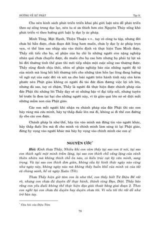 ÑÖÔØNG VEÀ XÖÙ PHAÄT Tập IX
79
Cho neân kinh saùch phaùt trieån trieån khai phi giôùi luaät neân deã phaùt trieån
theo söï soáng trong duïc laïc, neân tu só öa thích hôn coøn Nguyeân Thuûy soáng khoù
phaùt trieån vì theo höôùng giôùi luaät ly duïc ly aùc phaùp.
Minh Toâng, Maät Haïnh, Thieän Thuaän v.v.. tuy coù coâng tu taäp, nhöng ñôøi
chöa boû haún ñöôïc, chöa ñoaïn döùt loøng ham muoán, chöa ly duïc ly aùc phaùp troïn
veïn, vì theá laøm sao nhaäp saâu vaøo thieàn ñònh vaø thöïc hieän Tam Minh ñöôïc,
Thaày raát tieác cho hoï, soá phaän cuûa hoï chæ laø nhöõng ngöôøi coøn naëng nghieäp
nhaân quaû chöa chuyeån ñöôïc, duø muoán cho hoï cao hôn nhöng hoï phaûi töï löïc xaû
boû ñôøi thöôøng tình theá gian thì môùi tieáp nhaän moät cuoäc soáng cao thöôïng ñöôïc.
Thaày cuõng ñaønh chòu thoâi, nhìn soá phaän nghieäp baùo cuûa nhöõng ngöôøi ñeä töû
cuûa mình maø loøng boài hoài thöông tieác cho nhöõng taâm hoàn laïc loõng ñang höôùng
veà ngoõ cuït cuûa cuoäc ñôøi vaø xoùt xa cho loaøi ngöôøi treân haønh tinh naøy coøn keùm
phöôùc neân Phaät giaùo khoâng coù ngöôøi ñuû taøi ñöùc ñaûm ñöông vieäc lôïi ích lôùn,
nhöng duø sao, tuy coù chaäm, Thaày laø ngöôøi ñaõ thöïc hieän ñöôïc chaùnh phaùp cuûa
ñöùc Phaät thì nhöõng lôøi Thaày daïy seõ coù nhöõng baäc vó ñaïi tieáp noái, nhöng tuyeân
boá tröôùc laø ñem tai haïi cho nhöõng ngöôøi naøy, vì taø giaùo quaù lôùn noù seõ dieät maát
nhöõng maàm non cuûa Phaät giaùo.
Caùc con moãi ngöôøi khi nhaän ra chaùnh phaùp cuûa ñöùc Phaät thì caùc con
haõy raùng maø cöùu mình, haõy töï thaép ñuoác leân maø ñi, khoâng ai ñi theá con ñöôøng
aáy cho caùc con ñöôïc.
Chaùnh phaùp laø nhö theá, haõy tin vaøo mình maø ñöøng tin vaøo ngöôøi khaùc,
haõy thaép ñuoác leân maø ñi cho mình vaø chính mình laøm saùng toû laïi Phaät giaùo,
ñöøng hy voïng vaøo ngöôøi khaùc maø haõy hy voïng vaøo chính mình caùc con aï!
NGUYEÄN ÖÔÙC*
Hoûi: Kính thöa Thaày, Nhieàu khi con caûm thaáy taïi sao con ít noùi, taïi sao
con thích ngoài moät mình traàm laëng, taïi sao con thích choã vaéng laëng cuûa caûnh
thieân nhieân maø khoâng thích choã oàn naùo, coù kieán truùc cöïc kyø vaên minh, sang
troïng. Vaø taïi sao con thích ñôn giaûn, khoâng caàu kyø hình thöùc ngaøy naøo cuõng
nhö ngaøy naøy, khoâng ngaøy naøo maø khoâng thaáy buoàn khoå cuûa mình vaø cuûa taát
caû chuùng sanh, keå caû ngaøy Xuaân (Teát).
Thöa Thaày hieän giôø taâm con laø nhö theá, con thaáy bieát Töù Dieäu Ñeá raát
roõ, nhöng con chöa ñuû duyeân ñeå thöïc haønh, thaønh coâng Ñaïo, Dieät. Thaày baûo
raèng con yeáu ñuoái khoâng theå thöïc hieän ñaïo giaûi thoaùt baèng giai ñoaïn 2. Theo
con nghó taïi con chöa ñuû duyeân hay duyeân chöa tôùi. Vì neáu tôùi thì raát deã nhö
trôû baøn tay.
*
Caâu hoûi cuûa Dieäu Taâm
 