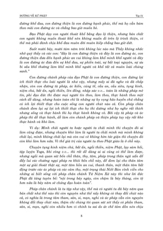 ÑÖÔØNG VEÀ XÖÙ PHAÄT Tập IX
8
ñöôøng khoå ñau, con ñöôøng thieän laø con ñöôøng haïnh phuùc, theá maø hoï vaãn baùm
theo maõi con ñöôøng aùc vaø chaúng bao giôø muoán boû.
Ñaïo Phaät daïy con ngöôøi thoaùt khoå baèng ñaïo loä thieän, nhöng baûn chaát
con ngöôøi khoâng muoán thoaùt khoå neân khoâng muoán ñi treân loä trình thieän, vì
theá maø phaûi ñaønh chòu khoå ñau muoân ñôøi muoân kieáp chaúng bao giôø döùt.
Suoát möôøi baûy, möôøi taùm naêm trôøi khoâng luùc naøo maø Thaày khoâng nhaéc
nhôû quyù thaày vaø caùc con: “ñaây laø con ñöôøng thieän vaø ñaây laø con ñöôøng aùc, con
ñöôøng thieän ñöa ñeán haïnh phuùc an vui khoâng laøm khoå mình khoå ngöôøi vaø ñaây
laø con ñöôøng aùc ñöa ñeán söï khoå ñau, söï phieàn toaùi, söï baát toaïi nguyeän, söï öu
bi saàu khoå thöôøng laøm khoå mình khoå ngöôøi vaø khoå taát caû muoân loaøi chuùng
sanh.”
Con ñöôøng chaùnh phaùp cuûa ñaïo Phaät laø con ñöôøng thieän, con ñöôøng lôïi
ích thieát thöïc cho loaøi ngöôøi laø nhö vaäy, nhöng maáy ai ñaõ nghe vaø ñaõ chaáp
nhaän, coøn con ñöôøng taø phaùp, aùc kieán, cuùng teá, caàu an, caàu sieâu, tuïng kinh,
nieäm chuù, baét aán, ngoài thieàn, leân ñoàng, nhaäp xaùc v.v... toaøn laø nhöõng phaùp meâ
tín, phi ñaïo ñöùc thì ñöôïc moïi ngöôøi tin theo, laøm theo, thöïc haønh theo moät
caùch deã daøng, nhöng hoaøn toaøn chæ laø nhöõng söï hy voïng haõo huyeàn chöù chaúng
coù ích lôïi thieát thöïc cho cuoäc soáng con ngöôøi chuùt naøo caû. Coøn phaùp chaân
chaùnh ñem laïi söï lôïi ích thieát thöïc cho hoï thì döôøng nhö hoï nghe raát thích
nhöng soáng vaø thöïc haønh thì hoï thöïc haønh khoâng voâ. Bôûi vaäy taø phaùp vaø aùc
phaùp thì deã thöïc haønh, deã laøm coøn chaùnh phaùp vaø thieän phaùp tuy vaäy raát khoù
thöïc haønh vaø khoù laøm.
Ví duï: Mình chöûi ngöôøi ta hoaëc ngöôøi ta chöûi mình thì chuyeän ñoù ai
laøm cuõng ñöôïc, nhöng chuyeän khoù laøm laø ngöôøi ta chöûi mình maø mình khoâng
chöûi laïi, mình khoâng chöûi laïi maø coøn vui veû khoâng hôøn töùc giaän thì chuyeän ñoù
coøn khoù laøm hôn nöõa. Vì theá giaù trò cuûa ngöôøi tu theo Phaät giaùo laø ôû choã naøy.
Chuyeän tuïng kinh nieäm chuù, baét aán, ngoài thieàn, nieäm Phaät, laïy saùm hoái,
taäp luyeän Yoga, khí coâng v.v... thì raát deã daøng ai ai cuõng coù theå laøm ñöôïc,
nhöng ngoài maø quan saùt boán choã thaân, thoï, taâm, phaùp trong thaân nguõ uaån ñeå
ñaåy lui caùc chöôùng ngaïi phaùp ra khoûi boán choã naøy, ñeå ñem laïi cho thaân taâm
moät söï giaûi thoaùt thaät söï, moät taâm hoàn an vui, thanh thaûn, moät thaân taâm baát
ñoäng tröôùc caùc aùc phaùp vaø caùc caûm thoï, moät traïng thaùi Nieát Baøn vónh vieãn cho
nhöõng ai bieát soáng vôùi phaùp chaân chaùnh Töù Nieäm Xöù naøy thì nhö lôøi ñöùc
Phaät ñaõ töøng tuyeân boá: “noäi trong baûy ngaøy, coøn chaäm laø baûy thaùng, coøn teä
hôn nöõa laø baûy naêm seõ chöùng ñaïo hoaøn toaøn”.
Phaùp chaân chaùnh laø tu taäp nhö vaäy, theá maø coù ngöôøi tu ñaõ baûy naêm qua
baûn chaát nhö theá naøo thì coøn nguyeân nhö theá naáy khoâng coù thay ñoåi chuùt naøo
caû, coù nghóa laø trong taâm tham, saân, si, maïn, nghi vaø aùc phaùp vaãn coøn nguyeân
khoâng ñoåi thay chuùt naøo, thaäm chí chuùng toâi quan saùt xeùt thaáy coù phaàn tham,
saân, si, maïn, nghi coøn nhieàu hôn vì chính tu sai do öùc cheá taâm doàn neùn chòu
 