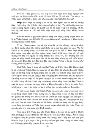 ÑÖÔØNG VEÀ XÖÙ PHAÄT Tập IX
80
Con xin Thaày quaùn xeùt, con kieáp naøo môùi thöïc hieän ñöôïc nguyeän öôùc
xuaát gia tu haønh chaám döùt sanh töû luaân hoài öu bi khoå naõo. Con cuõng xin
Thaày quaùn xeùt Nhöït coù böôùc vaøo Chaùnh phaùp cuûa Phaät ñöôïc khoâng?
Ñaùp: Ñaïo Phaät tu khoâng khoù, ai coù thaân ngöôøi ñeàu coù theå tu chöùng
ñöôïc, chöù khoâng nhö lyù luaän cuûa kinh saùch phaùt trieån: “Tu phaûi traûi qua nhieàu
kieáp”, nhöng ngöôøi tu phaûi coù quyeát taâm xaû boû cuoäc soáng taàm thöôøng, ích kæ,
heøn haï, nhoû moïn v.v... thì môùi tieáp nhaän ñöôïc cuoäc soáng thanh khieát vaø cao
thöôïng.
Con ñuû duyeân vì gaëp ñöôïc chaùnh phaùp cuûa Phaät, nhöng duyeân chöa tôùi
laø vì Thaày chöa coù moät Caáp Coâ Ñoäc cuùng döôøng cô sôû cho chuùng tyø kheo tu taäp
ñeå soáng ñuùng Thaùnh haïnh.
Ví duï: Chöông trình hoïc vaø hoïc sinh ñaõ coù saün, nhöng tröôøng oác chöa
coù, ñoù laø duyeân chöa tôùi, nhieàu ngöôøi hieåu söï tu quaù ñôn giaûn hoï luaän: “Tu thì
ôû ñaâu laïi tu khoâng ñöôïc, tu ôû taâm chöù ñaâu phaûi laø choã ôû”. Ñaïo Phaät khoâng
chuû tröông nhö vaäy, maø chuû tröông soáng thaønh thoùi quen, cho neân coù moâi
tröôøng toát thì con ngöôøi seõ soáng thaønh thoùi quen toát, moâi tröôøng xaáu con
ngöôøi seõ soáng thaønh thoùi quen xaáu, ñoù laø moät baèng chöùng cuï theå hieån nhieân,
cho neân ñöùc Phaät laáy giôùi ñöùc laøm ñaàu cuûa söï soáng “soáng laø tu, tu laø soáng chöù
khoâng phaûi soáng khaùc, tu khaùc”.
Choã Thaày ñang ôû laø cô sôû cuûa Ñaïi Thöøa vaø Thieàn Ñoâng Ñoä, khoâng phaûi
laø cô sôû chuùng Thaùnh taêng ôû, trong cô sôû naøy Thaày ñaõ chuyeån hoùa raát nhieàu,
loaïi tröø nhöõng cuùng baùi tuïng nieäm, meâ tín chæ coøn chöa toå chöùc caùch thöùc veà
aên uoáng cho troïn veïn, aên uoáng ôû ñaây coøn gioáng Ñaïi Thöøa (naáu aên) maø haïnh veà
aên uoáng cuûa ñaïo Phaät raát laø quan troïng vì noù laø nuoâi chaùnh maïng cho caùc tu
só, neáu khoâng toå chöùc khaâu naøy thì ñöông nhieân soáng theo kieåu Ñaïi Thöøa laø
nuoâi taø maïng, maø nuoâi taø maïng thì tu só khoâng bao giôø ly duïc ly aùc phaùp ñöôïc,
neáu khoâng ly duïc ly aùc phaùp thì tu só khoâng bao giôø nhaäp chaùnh ñònh ñöôïc.
Vì theá con coù duyeân vôùi Chaùnh Phaùp maø duyeân tu chöa tôùi, neáu coù cô sôû
soáng ñuùng phaïm haïnh Thaày höôùng daãn tu taäp, ñöøng tu sai lôøi daïy cuûa Thaày
thì quyeát ñònh trong moät ñôøi naøy con seõ thöïc hieän ñöôïc nguyeän öôùc xuaát gia tu
haønh, chaám döùt sanh töû luaân hoài. Chaùu Nhöït cuõng vaäy, chæ trong moät ñôøi naøy
maø thoâi. Con vaø chaùu Nhöït ñeàu coù ñuû duyeân vôùi chaùnh phaùp neân ñaõ gaëp Thaày
vaø coù loøng tin nhöõng gì Thaày daïy, nhöng duyeân chöa tôùi neân chaùu Nhöït vaø
con vaãn coøn troâi laên trong vieäc kinh doanh...
Taùm naêm trôøi Thaày giao cho Chôn Taâm lo lieäu cô sôû tu haønh ôû Phöôùc
Haûi, nhöng gaëp nhieàu traéc trôû khoù khaên cho ñeán nay chöa xong... AÂu! ñoù cuõng
laø duyeân chöa ñuû, phöôùc chuùng sanh coøn moûng, neân Thaày baûo con coøn yeáu
chöa tu ñöôïc ôû giai ñoaïn 2 laø lyù do naøy ñeå con yeân taâm tu taäp xaû taâm trong
caùc ñoái töôïng giao tieáp cuûa gia ñình vaø xaõ hoäi.
 
