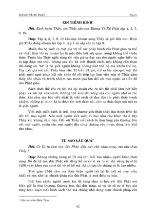 ÑÖÔØNG VEÀ XÖÙ PHAÄT Tập IX
82
XIN THÆNH KINH*
Hoûi: Kính baïch Thaày, xin Thaày cho con Ñöôøng Veà Xöù Phaät taäp 4, 5, 7,
9, 10.
Ñaùp: Taäp 4, 5, 7, 9, 10 khi naøo nhuaän xong Thaày seõ göûi ñeán con. Hieän
giôø Thaày ñang nhuaän laïi taäp 3, taäp 7 vaø saép cho in taäp 9.
Muoán cho boä saùch coù moät giaù trò veà caùc phaùp haønh cuûa Phaät giaùo cuï theå
vaø thieát thöïc thì söï nhuaän laïi laø moät ñieàu heát söùc quan troïng khoâng theå thieáu
ñöôïc. Tröôùc kia Thaày nghó raèng chæ caàn giaûng daïy sao cho ngöôøi nghe hieåu vaø
tu taäp ñöôïc maø thoâi, nhöng sau khi ñaõ vieát thaønh saùch, neáu khoâng caån thaän
chæ duøng sai “töø” laø ñaõ gieát ngöôøi khoâng nhöõng moät theá heä maø nhieàu theá heä.
Tuy tuoåi giaø söùc yeáu Thaày laøm vieäc 22 treân 24 giôø, tröø ra luùc naøo quaù meät thì
phaûi nghæ ngôi phuïc hoài söùc khoûe ñeå roài tieáp tuïc laøm vieäc nöõa vì Thaày caûm
thaáy boån phaän vaø traùch nhieäm cuûa mình quaù lôùn ñoái vôùi moïi ngöôøi vaø tieàn ñoà
cuûa Phaät giaùo.
Saùch chöa theå cho ra ñôøi maø laïi muoán cho ra ñôøi thì phaûi laøm heát boån
phaän vaø söùc löïc cuûa mình. Khoâng theå xem ñôøi soáng cuûa con ngöôøi nhö coû raùc
ñöôïc, khi caàm caây buùt vieát nhaát laø vieát saùch veà ñaïo ñöùc thì phaûi thaáy traùch
nhieäm, nhöõng gì mình ñaõ tu ñöôïc thì môùi daùm noùi, coøn tu chöa ñöôïc maø noùi ra
laø gieát ngöôøi.
Vieát moät cuoán saùch laø traûi loøng thöông yeâu chaân thaät cuûa mình treân ñoù
ñoái vôùi moïi ngöôøi. Neáu moät ngöôøi vieát saùch vì moïi nhu caàu khaùc thì ôû ñaây
Thaày xin khoâng daùm baøn. Ñoái vôùi Thaày vieát saùch laø ñem loøng yeâu thöông ñeán
vôùi moïi ngöôøi, muoán cho moïi ngöôøi ñeàu cuõng thöông yeâu nhau, ñöøng laøm khoå
cho nhau.
TU SAO LAÂU QUAÙ!*
Hoûi: Coâ UÙt tu thôøi coøn ñöùc Phaät, ñeán nay vaãn chöa xong, sao laâu thöa
Thaày ?
Ñaùp: Khoâng nhöõng rieâng coâ UÙt maø coøn bieát bao nhieâu ngöôøi khaùc chöa
xong. Soá ñeä töû cuûa ñöùc Phaät raát ñoâng keå caû cö só vaø tu só, chæ rieâng tu só laø
1250 vò tyø kheo coøn cö só thì voâ soá keå maø thaønh töïu thì chaúng coù laø bao nhieâu.
Thôøi gian 2544 naêm maø ñöôïc thaân ngöôøi trôû laïi laø moät söï may maén
nhaát vaø coøn nhôù laïi chaùnh phaùp cuûa ñöùc Phaät laø moät ñieàu hy höõu.
Bieát bao nhieâu ngöôøi tröôùc kia ñaõ töøng theo tu hoïc vôùi ñöùc Phaät maø
hieän giôø laø hoøa thöôïng, thöôïng toïa, ñaïi ñöùc taêng, ni vaø voâ soá cö só hoïc giaû
töøng bieân soaïn vieát kinh saùch theá maø chaúng nhôù ñuùng ñöôïc chaùnh phaùp cuûa
*
Caâu hoûi cuûa Dieäu Taâm
 