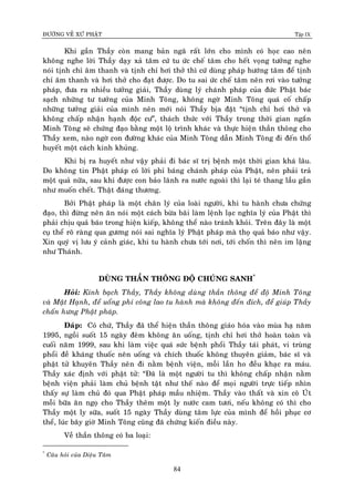 ÑÖÔØNG VEÀ XÖÙ PHAÄT Tập IX
84
Khi gaàn Thaày coøn mang baûn ngaõ raát lôùn cho mình coù hoïc cao neân
khoâng nghe lôøi Thaày daïy xaû taâm cöù tu öùc cheá taâm cho heát voïng töôûng nghe
noùi tònh chæ aâm thanh vaø tònh chæ hôi thôû thì cöù duøng phaùp höôùng taâm ñeå tònh
chæ aâm thanh vaø hôi thôû cho ñaït ñöôïc. Do tu sai öùc cheá taâm neân rôi vaøo töôûng
phaùp, ñöa ra nhieàu töôûng giaûi, Thaày duøng lyù chaùnh phaùp cuûa ñöùc Phaät baùc
saïch nhöõng tö töôûng cuûa Minh Toâng, khoâng ngôø Minh Toâng quaù coá chaáp
nhöõng töôûng giaûi cuûa mình neân môùi noùi Thaày bòa ñaët “tònh chæ hôi thôû vaø
khoâng chaáp nhaän haïnh ñoäc cö”, thaùch thöùc vôùi Thaày trong thôøi gian ngaén
Minh Toâng seõ chöùng ñaïo baèng moät loä trình khaùc vaø thöïc hieän thaàn thoâng cho
Thaày xem, naøo ngôø con ñöôøng khaùc cuûa Minh Toâng daãn Minh Toâng ñi ñeán thoå
huyeát moät caùch kinh khuûng.
Khi bò ra huyeát nhö vaäy phaûi ñi baùc só trò beänh moät thôøi gian khaù laâu.
Do khoâng tin Phaät phaùp coù lôøi phæ baùng chaùnh phaùp cuûa Phaät, neân phaûi traû
moät quaû nöõa, sau khi ñöôïc con baûo laõnh ra nöôùc ngoaøi thì laïi teù thang laàu gaàn
nhö muoán cheát. Thaät ñaùng thöông.
Bôûi Phaät phaùp laø moät chaân lyù cuûa loaøi ngöôøi, khi tu haønh chöa chöùng
ñaïo, thì ñöøng neân aên noùi moät caùch böøa baõi laøm leänh laïc nghóa lyù cuûa Phaät thì
phaûi chòu quaû baùo trong hieän kieáp, khoâng theå naøo traùnh khoûi. Treân ñaây laø moät
cuï theå roõ raøng qua göông noùi sai nghóa lyù Phaät phaùp maø thoï quaû baùo nhö vaäy.
Xin quyù vò löu yù caûnh giaùc, khi tu haønh chöa tôùi nôi, tôùi choán thì neân im laëng
nhö Thaùnh.
DUØNG THAÀN THOÂNG ÑOÄ CHUÙNG SANH*
Hoûi: Kính baïch Thaày, Thaày khoâng duøng thaàn thoâng ñeå ñoä Minh Toâng
vaø Maät Haïnh, ñeå uoång phí coâng lao tu haønh maø khoâng ñeán ñích, ñeå giuùp Thaày
chaán höng Phaät phaùp.
Ñaùp: Coù chöù, Thaày ñaõ theå hieän thaàn thoâng giaùo hoùa vaøo muøa haï naêm
1995, ngoài suoát 15 ngaøy ñeâm khoâng aên uoáng, tònh chæ hôi thôû hoaøn toaøn vaø
cuoái naêm 1999, sau khi laøm vieäc quaù söùc beänh phoåi Thaày taùi phaùt, vi truøng
phoåi ñeà khaùng thuoác neân uoáng vaø chích thuoác khoâng thuyeân giaûm, baùc só vaø
phaät töû khuyeân Thaày neân ñi naèm beänh vieän, moãi laàn ho ñeàu khaïc ra maùu.
Thaày xaùc ñònh vôùi phaät töû: “Ñaõ laø moät ngöôøi tu thì khoâng chaáp nhaän naèm
beänh vieän phaûi laøm chuû beänh taät nhö theá naøo ñeå moïi ngöôøi tröïc tieáp nhìn
thaáy söï laøm chuû ñoù qua Phaät phaùp maàu nhieäm. Thaày vaøo thaát vaø xin coâ UÙt
moãi böõa aên ngoï cho Thaày theâm moät ly nöôùc cam töôi, neáu khoâng coù thì cho
Thaày moät ly söõa, suoát 15 ngaøy Thaày duøng taâm löïc cuûa mình ñeå hoài phuïc cô
theå, luùc baây giôø Minh Toâng cuõng ñaõ chöùng kieán ñieàu naøy.
Veà thaàn thoâng coù ba loaïi:
*
Caâu hoûi cuûa Dieäu Taâm
 