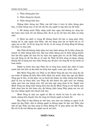 ÑÖÔØNG VEÀ XÖÙ PHAÄT Tập IX
85
1- Thaàn thoâng giaùo hoùa
2- Thaàn thoâng kyù thuyeát.
3- Thaàn thoâng bieán hoùa.
Nhöõng thaàn thoâng maø Thaày vöøa theå hieän ôû treân laø thaàn thoâng giaùo
hoùa, vì thaàn thoâng naøy coù lôïi ích raát lôùn cho ngöôøi tu taäp nhö con ñaõ thaáy:
1- Ñeå chöùng minh Thaày nhaäp möôøi laêm ngaøy thöû khoâng aên uoáng hôi
thôû hoaøn toaøn tònh chæ maø khoâng cheát, ñoù laø söï lôïi ích laøm chuû ñöôïc söï soáng
cheát.
2- Beänh lao phoåi vi truøng ñeà khaùng thuoác thì baùc só cuõng phaûi cheát,
huoáng chi laø moät ngöôøi nhö Thaày, theá maø duøng taâm löïc trò beänh chæ coù 15
ngaøy maø cô theå töø 35 kyù taêng leân 44 kyù vaø chæ trong 12 tieáng ñoàng hoà khoâng
coøn khaïc ra maùu nöõa.
Ñöùc Phaät ñaõ khoâng chaáp nhaän hai loaïi thaàn thoâng, ñoù laø thaàn thoâng kyù
thuyeát vaø thaàn thoâng bieán hoùa. Hai loaïi thaàn thoâng naøy laø thaàn thoâng huyeãn
hoùa löøa ñaûo ngöôøi chæ laøm troø hyù luaän cho ngöôøi giaûi trí, do ñoù Thaày chaúng
bao giôø duøng noù ñeå löøa ñaûo ai caû maëc duø Thaày ñuû khaû naêng söû duïng, nhöng
khoâng theå söû duïng hai loaïi thaàn thoâng naøy ñeå gieo vaøo loøng ñeä töû cuûa mình söï
ham muoán.
Ngöôøi tu haønh theo ñaïo Phaät chæ coù loøng ham muoán duy nhaát laø ham
muoán laøm chuû boán söï ñau khoå cuûa kieáp laøm ngöôøi: sanh, giaø, beänh, cheát.
Khi Minh Toâng ñeán xin Thaày tu thì Minh Toâng ñaõ treøo leân taûng ñaù raát
cao tröôùc toå ñöôøng ñeå bieåu dieãn thieàn ñònh cuûa mình, thaáy baûn ngaõ cuûa Minh
Toâng quaù loä lieãu, vaø khi ñöôïc vaøo tu haønh thì nhaém vaøo thaàn thoâng chöù khoâng
phaûi ñi tìm söï thoaùt khoå, neân Thaày ñaõ thöû thaùch cho ngoài treân veâùt thöông
röôùm maùu hôn saùu thaùng trôøi, theá maø baûn ngaõ cuõng chöa töø boû. Ngöôøi nhö
Minh Toâng maø duøng thaàn thoâng bieán hoùa ñoä thì Minh Toâng seõ trôû thaønh moät
laõnh chuùa laøm baù chuû hoaøn caàu, ñaõ khoâng chaán höng Phaät phaùp maø coøn tai
haïi cho nhöõng ngöôøi treân haønh tinh naøy.
Minh Toâng laø moät con ngöôøi coù ñaàu oùc chính trò hôn laø moät nhaø tu
haønh, nhöng bieát chuyeån hoùa thì cuõng trôû thaønh ngöôøi tu haønh toát.
Ñaïo Phaät laø ñaïo khoâng öùc cheá taâm, neân taâm coøn höôùng ra ngoaøi laø ñi
ngöôïc laïi ñaïo Phaät, nhôø coù nhöõng ngöôøi tu khoâng nghe lôøi daïy cuûa Thaày nhö
moät soá quyù Thaày maø laøm saùng toû theâm ñöôøng loái vaø giaùo phaùp cuûa ñöùc Phaät.
Hoï chæ laø ñaù traûi ñöôøng cho ngöôøi sau ñi maø thoâi.
THIEÀN YOGA
 