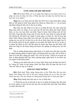 ÑÖÔØNG VEÀ XÖÙ PHAÄT Tập IX
86
CUÕNG TÒNH CHÆ HÔI THÔÛ ÑÖÔÏC*
Hoûi: Kính baïch Thaày, caùc tu só ngoaïi ñaïo Yoga sao hoï chöa ly duïc ly aùc
phaùp maø tònh chæ ñöôïc hôi thôû, vì Thaày daïy tònh chæ ñöôïc hôi thôû khi taâm xaû
saïch duïc vaø aùc phaùp ?
Ñaùp: Caùc tu só Yoga tònh chæ ñöôïc hôi thôû laø do tu taäp töôûng ñònh, töôûng
ñònh seõ thôû baèng loã chaân loâng, baèng roán, baèng tai, baèng maét v.v... do söï luyeän
taäp baèng töôûng thì ñaâu caàn ly duïc ly aùc phaùp.
Muïc ñích cuûa ñaïo Phaät laø ly duïc ly aùc phaùp ñeå laøm chuû cuoäc soáng baát
ñoäng taâm tröôùc caùc phaùp vaø caùc caûm thoï ñeå taâm hoàn ñöôïc giaûi thoaùt thanh
thaûn, an laïc, coøn muïc ñích cuûa thieàn Yoga laø luyeän thaàn thoâng tònh chæ hôi
thôû choân trong ñaát dìm trong nöôùc ñi treân löûa ñoû, maëc chieác aùo moûng ñi döôùi
trôøi khoâng ñoä, ñeå khieán cho ngöôøi ta thaùn phuïc vaø kính neå, nhôø ñoù môùi laäp
nhieàu thieàn ñöôøng Yoga khaép treân theá giôùi, ñeå baønh tröôùng giaùo phaùi Yoga,
nhöng caùc con xeùt kyõ noù ñem laïi söï lôïi ích gì thieát thöïc cho con ngöôøi hay laø
ñeå trò beänh, beänh laø do goác nghieäp aùc maø muoán heát beänh thì chæ coù ly duïc ly
aùc phaùp thì beänh seõ heát, chöù ñaâu phaûi do luyeän taäp Yoga maø heát beänh, heát
beänh cuûa Yoga laø heát beänh töôûng chöù beänh cuûa nghieäp aùc khoâng laøm sao heát
ñöôïc.
Taát caû nhöõng phöông phaùp ngöøa beänh vaø trò beänh treân theá gian naøy ñeàu
laø nhöõng phöông phaùp trò ngoaøi ngoïn, chöù khoâng phaûi trò ôû goác, maø trò beänh ôû
ngoïn laø söï löøa ñaûo, löôøng gaït ngöôøi “tieàn maát taät mang”. Chuùng ta cöù quan saùt
xem coù ñuùng khoâng? Bieát bao nhieâu phöông phaùp ngöøa beänh vaø trò beänh maø
con ngöôøi coù heát beänh chöa?
Chuùng ta neân phaân bieät cho roõ raøng, thieàn Yoga tònh chæ ñöôïc hôi thôû laø
do “töôûng löïc” kheùo tu taäp töôûng, thieàn cuûa Phaät tònh chæ ñöôïc hôi thôû laø do
“taâm löïc” kheùo ly duïc ly aùc phaùp.
TAÂM LÖÏC PHAÙP HÖÔÙNG†
Hoûi: Kính baïch Thaày, phaùp höôùng taâm coù laàn Thaày baûo, khi naøo taâm
thanh tònh höôùng taâm môùi coù keát quaû, nhöng chuùng con sô cô taâm coøn quaù
nhieàu taïp loaïn, laøm sao chuùng con duøng phaùp höôùng taâm coù hieäu quaû ñöôïc ?
Ñaùp: Phaùp höôùng taâm hieäu quaû coù cao coù thaáp nhö:
1- Trình ñoä cao töùc laø taâm ñaõ ly duïc ly aùc phaùp thì höôùng taâm dieät taàm
töù, ly hyû töôûng vaø tònh chæ hôi thôû laøm chuû söï soáng cheát thöïc hieän Tam Minh
vaø chaám döùt luaân hoài.
*
Caâu hoûi cuûa Dieäu Taâm
†
Caâu hoûi cuûa Dieäu Taâm
 