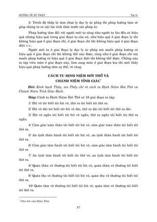 ÑÖÔØNG VEÀ XÖÙ PHAÄT Tập IX
87
2- Trình ñoä thaáp laø taâm chöa ly duïc ly aùc phaùp thì phaùp höôùng taâm seõ
giuùp chuùng ta coù noäi löïc tænh thöùc tröôùc caùc phaùp aùc.
Phaùp höôùng taâm ñoái vôùi ngöôøi môùi tu cuõng nhö ngöôøi tu laâu ñeàu coù hieäu
quaû nhöng hieäu quaû trong giai ñoaïn tu cuûa noù, nhö hieäu quaû ôû giai ñoaïn ly thì
khoâng hieäu quaû ôû giai ñoaïn chæ, ôû giai ñoaïn chæ thì khoâng hieäu quaû ôû giai ñoaïn
dieät v.v…
Ngöôøi môùi tu ôû giai ñoaïn ly duïc ly aùc phaùp maø muoán phaùp höôùng coù
hieäu quaû ôû giai ñoaïn chæ thì khoâng theå naøo ñöôïc, cuõng nhö ôû giai ñoaïn chæ maø
muoán phaùp höôùng coù hieäu quaû ôû giai ñoaïn dieät thì khoâng theå ñöôïc. Chöøøng naøo
tu taäp vieân maõn ôû giai ñoaïn naøy, laøm sung maõn ôû giai ñoaïn kia thì môùi thaáy
hieäu quaû phaùp höôùng taâm cuï theå, roõ raøng.
CAÙCH TU ÑÒNH NIEÄM HÔI THÔÛ VAØ
CHAÙNH NIEÄM TÆNH GIAÙC*
Hoûi: Kính baïch Thaày, xin Thaàøy chæ roõ caùch tu Ñònh Nieäm Hôi Thôû vaø
Chaùnh Nieäm Tænh Giaùc Ñònh.
Ñaùp: Caùch tu Ñònh Nieäm Hôi Thôû coù 19 giai ñoaïn tu taäp:
1/ Hít voâ toâi bieát toâi hít voâ, thôû ra toâi bieát toâi thôû ra.
2/ Hít voâ daøi toâi bieát toâi hít voâ daøi, thôû ra daøi toâi bieát toâi thôû ra daøi.
3/ Hít voâ ngaén toâi bieát toâi hít voâ ngaén, thôû ra ngaén toâi bieát toâi thôû ra
ngaén.
4/ Caûm giaùc toaøn thaân toâi bieát toâi hít voâ, caûm giaùc toaøn thaân toâi bieát toâi
thôû ra.
5/ An tònh thaân haønh toâi bieát toâi hít voâ, an tònh thaân haønh toâi bieát toâi
thôû ra.
6/ Caûm giaùc taâm haønh toâi bieát toâi hít voâ, caûm giaùc taâm haønh toâi bieát toâi
thôû ra
7/ An tònh taâm haønh toâi bieát toâi thôû voâ, an tònh taâm haønh toâi bieát toâi
thôû ra.
8/ Quaùn thaân voâ thöôøng toâi bieát toâi hít voâ, quaùn thaân voâ thöôøng toâi bieát
toâi thôû ra.
9/ Quaùn thoï voâ thöôøng toâi bieát toâi hít voâ, quaùn thoï voâ thöôøng toâi bieát toâi
thôû ra.
10/ Quaùn taâm voâ thöôøng toâi bieát toâi hít voâ, quaùn taâm voâ thöôøng toâi bieát
toâi thôû ra.
*
Caâu hoûi cuûa Dieäu Taâm
 