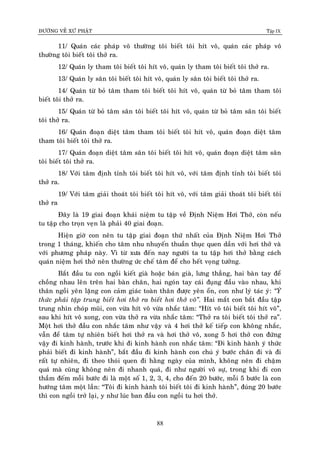 ÑÖÔØNG VEÀ XÖÙ PHAÄT Tập IX
88
11/ Quaùn caùc phaùp voâ thöôøng toâi bieát toâi hít voâ, quaùn caùc phaùp voâ
thöôøng toâi bieát toâi thôû ra.
12/ Quaùn ly tham toâi bieát toâi hít voâ, quaùn ly tham toâi bieát toâi thôû ra.
13/ Quaùn ly saân toâi bieát toâi hít voâ, quaùn ly saân toâi bieát toâi thôû ra.
14/ Quaùn töø boû taâm tham toâi bieát toâi hít voâ, quaùn töø boû taâm tham toâi
bieát toâi thôû ra.
15/ Quaùn töø boû taâm saân toâi bieát toâi hít voâ, quaùn töø boû taâm saân toâi bieát
toâi thôû ra.
16/ Quaùn ñoaïn dieät taâm tham toâi bieát toâi hít voâ, quaùn ñoaïn dieät taâm
tham toâi bieát toâi thôû ra.
17/ Quaùn ñoaïn dieät taâm saân toâi bieát toâi hít voâ, quaùn ñoaïn dieät taâm saân
toâi bieát toâi thôû ra.
18/ Vôùi taâm ñònh tænh toâi bieát toâi hít voâ, vôùi taâm ñònh tænh toâi bieát toâi
thôû ra.
19/ Vôùi taâm giaûi thoaùt toâi bieát toâi hít voâ, vôùi taâm giaûi thoaùt toâi bieát toâi
thôû ra
Ñaây laø 19 giai ñoaïn khaùi nieäm tu taäp veà Ñònh Nieäm Hôi Thôû, coøn neáu
tu taäp cho troïn veïn laø phaûi 40 giai ñoaïn.
Hieän giôø con neân tu taäp giai ñoaïn thöù nhaát cuûa Ñònh Nieäm Hôi Thôû
trong 1 thaùng, khieán cho taâm nhu nhuyeán thuaàn thuïc quen daàn vôùi hôi thôû vaø
vôùi phöông phaùp naøy. Vì töø xöa ñeán nay ngöôøi ta tu taäp hôi thôû baèng caùch
quaùn nieäm hôi thôû neân thöôøng öùc cheá taâm ñeå cho heát voïng töôûng.
Baét ñaàu tu con ngoài kieát giaø hoaëc baùn giaø, löng thaúng, hai baøn tay ñeå
choàng nhau leân treân hai baøn chaân, hai ngoùn tay caùi ñuïng ñaàu vaøo nhau, khi
thaân ngoài yeân laëng con caûm giaùc toaøn thaân ñöôïc yeân oån, con nhö lyù taùc yù: “YÙ
thöùc phaûi taäp trung bieát hôi thôû ra bieát hôi thôû voâ”. Hai maét con baét ñaàu taäp
trung nhìn choùp muõi, con vöøa hít voâ vöøa nhaéc taâm: “Hít voâ toâi bieát toâi hít voâ”,
sau khi hít voâ xong, con vöøa thôû ra vöøa nhaéc taâm: “Thôû ra toâi bieát toâi thôû ra”.
Moät hôi thôû ñaàu con nhaéc taâm nhö vaäy vaø 4 hôi thôû keá tieáp con khoâng nhaéc,
vaãn ñeå taâm töï nhieân bieát hôi thôû ra vaø hôi thôû voâ, xong 5 hôi thôû con ñöùng
vaäy ñi kinh haønh, tröôùc khi ñi kinh haønh con nhaéc taâm: “Ñi kinh haønh yù thöùc
phaûi bieát ñi kinh haønh”, baét ñaàu ñi kinh haønh con chuù yù böôùc chaân ñi vaø ñi
raát töï nhieân, ñi theo thoùi quen ñi haèng ngaøy cuûa mình, khoâng neân ñi chaäm
quaù maø cuõng khoâng neân ñi nhanh quaù, ñi nhö ngöôøi voâ söï, trong khi ñi con
thaàm ñeám moãi böôùc ñi laø moät soá 1, 2, 3, 4, cho ñeán 20 böôùc, moãi 5 böôùc laø con
höôùng taâm moät laàn: “Toâi ñi kinh haønh toâi bieát toâi ñi kinh haønh”, ñuùng 20 böôùc
thì con ngoài trôû laïi, y nhö luùc ban ñaàu con ngoài tu hôi thôû.
 