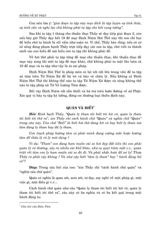 ÑÖÔØNG VEÀ XÖÙ PHAÄT Tập IX
89
Con neân löu yù: “giai ñoaïn tu taäp naøy muïc ñích laø taäp luyeän söï tænh thöùc,
söï tinh caàn vaø nghò löïc chöù khoâng phaûi tu taäp cho heát voïng töôûng”.
Sau khi tu taäp 1 thaùng cho thuaàn thuïc Thaày seõ daïy tieáp giai ñoaïn 2, coøn
neáu baây giôø Thaày daïy heát 19 ñeà muïc Ñònh Nieäm Hôi Thôû naøy thì con chæ hoïc
ñeå hieåu chöù tu haønh bò roái raám nhö cuoän tô. Vì theá, Thaày baûo raèng: neáu coù cô
sôû soáng ñuùng phaïm haïnh Thaày tröïc tieáp daïy caùc con tu taäp, chöù vieát ra thaønh
saùch caùc con hieåu ñeå maø hieåu coøn tu taäp thì khoâng phaûi deã.
Veà hôi thôû phaûi tu taäp töøng ñeà muïc cho thuaàn thuïc, khi thuaàn thuïc ñeà
muïc naøy xong thì môùi tu taäp ñeà muïc khaùc, chöù khoâng phaûi tu moät laàn luoân caû
19 ñeà muïc vaø tu taäp nhö vaäy laø tu sai phaùp.
Ñònh Nieäm Hôi Thôû laø phaùp moân coù lôïi ích raát lôùn trong vaán ñeà tu taäp
xaû taâm treân Töù Nieäm Xöù ñeå hoä trì vaø baûo veä chaân lyù. Neáu khoâng coù Ñònh
Nieäm Hôi Thôû thì khoâng theå naøo tu taäp Töù Nieäm Xöù ñöôïc vaø cuõng khoâng theå
naøo tu taäp phaùp xaû Töù Voâ Löôïng Taâm ñöôïc.
Bôûi vaäy Ñònh Nieäm raát caàn thieát vaø hoä trôï treân böôùc ñöôøng veà xöù Phaät.
Xin quyù vò haõy tu taäp kyõ löôõng, ñöøng coi thöôøng loaïi thieàn ñònh naøy.
QUAÙN VAØ BIEÁT*
Hoûi: Kính baïch Thaày, “Quaùn ly tham toâi bieát toâi hít voâ, quaùn ly tham
toâi bieát toâi thôû ra”, xin Thaày chæ caùch haønh chöõ “Quaùn” vaø nghóa chöõ “Quaùn”
trong caâu naøy. Coøn chöõ “Bieát” laø bieát hôi thôû ñang hít voâ hay bieát ly tham maø
taâm ñang ly tham hay ñaõ ly tham.
Con traïch phaùp höôùng taâm coù phaûi mình ñang vöôùng maéc hoaëc höôùng
taâm ñeå thaáu lyù roõ lyù môùi duøng ?
Ví duï: “Tham” con ñang ham muoán caùi xe hôi ñeïp ñaét tieàn thì con phaûi
quaùn lyù voâ thöôøng, xaûy ra nhieàu caùi khoå khaùc, nhö coï queït troäm maát v.v.. quaùn
trieät roài taâm con ly ham muoán caùi xe ñoù ñi. Vaø phaûi nhaéc hoaøi ñeå noù ly! Thöa
Thaày coù phaûi vaäy khoâng ? Vaø nhö vaäy bieát “taâm ly tham” hay “ haønh ñoäng hít
voâ”?
Ñaùp: Trong caâu hoûi cuûa con: “xin Thaày chæ “caùch haønh chöõ quaùn” vaø
“nghóa cuûa chöõ quaùn”.
Quaùn coù nghóa laø quan saùt, xem xeùt, tö duy, suy nghó veà moät phaùp gì, moät
vieäc gì, moät ñieàu gì v.v...
Caùch haønh chöõ quaùn nhö caâu “Quaùn ly tham toâi bieát toâi hít voâ, quaùn ly
tham toâi bieát toâi thôû ra”, caâu naøy coù ba nghóa vaø coù ba keát quaû trong moät
haønh ñoäng tu:
*
Caâu hoûi cuûa Dieäu Taâm
 