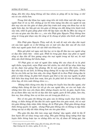 ÑÖÔØNG VEÀ XÖÙ PHAÄT Tập IX
9
ñöïng, ñeán khi chòu ñöïng khoâng noåi bao nhieâu aùc phaùp ñoå ra lai laùng, vì theá
maø noù coøn nhieàu hôn.
Trong thôøi ñaïi khoa hoïc ngaøy caøng tieán tôùi trieån khai moät ñôøi soáng con
ngöôøi thöïc teá vaø cuï theå, nhöõng gì mô hoà tröøu töôïng löøa ñaûo con ngöôøi töø xöa
ñeán nay cuûa caùc toân giaùo seõ ñöôïc phôi baøy tröôùc aùnh saùng cuûa khoa hoïc vaø kyõ
ngheä hieän ñaïi, luùc baáy giôø caùc toân giaùo seõ khoâng coøn ñaát ñöùng treân haønh tinh
naøy nöõa, nhaát laø giaùo phaùp phaùt trieån 62 laäp luaän cuûa Baø La Moân laïi caøng roõ
neùt cuûa söï gian xaûo löøa ñaûo v.v…, coøn neáu Phaät giaùo Nguyeân Thuûy khoâng laøm
saùng toû trong giai ñoaïn naøy thì cuõng seõ bò chung soá phaän nhö kinh saùch phaùt
trieån.
Neáu Phaät giaùo Nguyeân Thuûy maát ñi, laø maát ñi moät neàn ñaïo ñöùc tuyeät
vôøi cuûa loaøi ngöôøi vaø vì theá khoâng coøn coù moät neàn ñaïo ñöùc naøo ñeå cho tinh
thaàn moïi ngöôøi quaân bình vôùi vaät chaát cuûa khoa hoïc.
Hieän giôø phaûi môû ngay moät lôùp hoïc vaø tu taäp ñeå ñaøo taïo con ngöôøi soáng
coù ñaïo ñöùc nhaân baûn - nhaân quaû. Nhaát laø trong giai ñoaïn naøy phaûi coù ngöôøi
soáng coù ñaïo ñöùc ñeå laøm göông saùng cho moïi ngöôøi trong xaõ hoäi soi, laø moät
ñieàu caàn thieát khoâng theå thieáu ñöôïc.
Veà Phaät giaùo coù moät soá ngöôøi laàm töôûng khi vaøo chuøa ñi tu laø phaûi
ngoài thieàn, tuïng kinh, nieäm Phaät saùm hoái nhieàu, luùc cheát ñeå laïi nhuïc thaân hay
xaù lôïi, ñöôïc tröïc giaûng Taây phöông. Ñoù laø moät quan nieäm ñaéc thieàn, chöùng
ñaïo nhö vaäy laø sai leäch, laø khoâng ñuùng ñöôøng loái tu taäp cuûa Phaät giaùo. Nhieàu
khi hoï coøn hieåu sai laïc hôn nöõa, cho raèng: Ngöôøi ñi tu theo Phaät chöùng ñaïo laø
phaûi coù thaàn thoâng, laø phaûi bieát chuyeän quaù khöù vò lai cuûa moïi ngöôøi; laø phaûi
bieát bieán hoùa taøng hình laøm möa, laøm gioù; laø phaûi bieát ñi treân hö khoâng nhö
chim bay, ñi treân nöôùc khoâng chìm v.v...
Nhöõng thaàn thoâng treân ñaây laø nhöõng troø huyeãn hoùa löøa ñaûo ngöôøi, chöù
nhöõng thaàn thoâng ñoù laøm lôïi ích gì cho con ngöôøi ñaâu, noù coøn meâ hoaëc cho
nhöõng taâm hoàn non yeáu tham ñaém nhöõng chuyeän mô hoà, aûo giaùc, huyeãn hoùa,
do söï tham ñaém naøy maø boû caû ñaïo ñöùc laøm ngöôøi, queân ñi boån phaän, laøm cha,
laøm meï, laøm choàng, laøm vôï vaø laøm con caùi trong gia ñình v.v...
Noùi veà toân giaùo thì khoâng toân giaùo naøo laø khoâng muoán thöïc hieän thaàn
thoâng, vì thaàn thoâng deã löøa ñaûo loâi cuoán ngöôøi theo toân giaùo mình, chæ coù moät
toân giaùo khoâng chaáp nhaän thaàn thoâng, ñoù laø Phaät giaùo. Phaät giaùo khoâng duøng
thaàn thoâng quyeán ruõ ngöôøi, nhöng Phaät giaùo khoâng caàn vaø khoâng tu taäp thaàn
thoâng maø laïi coù ñaày ñuû thaàn thoâng hôn caùc toân giaùo khaùc.
Nho giaùo laáy ñaïo ñöùc tam cang nguõ thöôøng*
daïy ngöôøi, nhaát laø laáy leã
laøm haïnh ñoái xöû nhau trong cuoäc soáng, Nho giaùo khoâng duøng töôûng thöùc taäp
luyeän thaàn thoâng hoaëc taïo ra nhöõng ñieàu meâ tín, dò ñoan ñeå löôøng gaït, löøa
*
-Tam cang töùc laø quaân thaàn cang, phuï töû cang, phu theâ cang.
-Nguõ thöôøng töùc laø: nhaân, nghóa, leã, trí, tín.
 