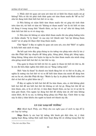 ÑÖÔØNG VEÀ XÖÙ PHAÄT Tập IX
90
1- Nhaéc nhôû toâi quan saùt xem xeùt taâm toâi coù khôûi leân tham muoán caùi gì
khoâng? Neáu coù thì toâi phaûi tænh thöùc quaùn xeùt taâm tham muoán ñoù “ñeå xa lìa”
nhö toâi ñang tænh thöùc bieát hôi thôû voâ ra vaäy.
2- Neáu khoâng coù nieäm khôûi taâm tham muoán thì noù giuùp toâi tænh thöùc
treân taâm toâi, toâi bieát roõ taâm toâi “khoâng coù tham muoán” töùc laø toâi bieát roõ taâm
toâi ñang ôû trong traïng thaùi “thanh thaûn, an laïc vaø voâ söï” nhö toâi ñang tænh
thöûc bieát hôi thôû ra voâ roõ raøng vaäy.
3- Neáu taâm toâi khoâng coù nieäm khôûi tham muoán thì caâu phaùp höôùng treân
seõ thaám nhuaàn “lyù ly tham” vaø sau naøy trôû thaønh moät “noäi löïc khoâng tham
muoán” noù seõ giuùp toâi ñoaïn dieät loøng tham muoán.
Chöõ “Quaùn” ôû ñaây coù nghóa laø quan saùt xem xeùt, coøn chöõ “Bieát” coù nghóa
laø hieåu bieát moät caùch roõ raøng.
Ba keát quaû treân ñaây giuùp chuùng ta tin töôûng vaøo phaùp moân nhö lyù taùc yù
cuûa ñöùc Phaät baát lay chuyeån ñeå haèng giaây, haèng phuùt, haèng giôø, haèng ngaøy,
haèng thaùng, haèng naêm reøn luyeän tu taäp xa lìa taâm tham muoán cuûa mình cuõng
nhö gioáng mình bieát hôi thôû voâ, hôi thôû ra vaäy.
Caâu quaùn ly tham toâi bieát toâi hít voâ, quaùn ly tham toâi bieát toâi thôû ra, ñoù
laø con ñaõ hieåu ñöôïc nghóa thöù nhaát cuûa noù “ñang vöôùng maéc”.
Bieát “taâm bò tham” laø chaùnh coøn haønh ñoäng hít voâ vaø thôû ra laø phuï,ï coù
nghóa laø nöông vaøo hôi thôû voâ vaø ra ñeå bieát taâm tham cuûa mình deã daøng hôn
maø xa lìa noù, nhö ñöùc Phaät ñaõ daïy: “Muoán ly duïc ly aùc phaùp thì Ñònh nieäm hôi
thôû voâ hôi thôû ra phaûi kheùo taùc yù”.
ÔÛ ñaây coù nghóa laø bieát hôi thôû ñeå lìa taâm tham, saân, si chöù khoâng phaûi
bieát hôi thôû ñeå maø bieát hôi thôû thì khoâng coù ích lôïi gì. Duøng hôi thôû ñeå xaû
taâm tham, saân, si laø coù ích lôïi, vì taâm ñöôïc thanh thaûn, an laïc vaø voâ söï töùc laø
taâm giaûi thoaùt. Coøn ngöôïc laïi duøng hôi thôû ñeå nhieáp taâm öùc cheá taâm khoâng
nieäm khôûi, ñoù laø tu sai, tu khoâng ñuùng phaùp cuûa Phaät daïy. Caùch thöùc tu taäp
naøy laø dieät yù thöùc khieán cho ngöôøi tu haønh trôû thaønh caây ñaù.
LY CAÙC LOAÏI HYÛ TÖÔÛNG*
Hoûi: Kính baïch Thaày, xin Thaày cho con nghe qua veà caùch tu taäp ñeå ly
caùc loaïi hyû töôûng.
Ñaùp: Muoán ly caùc loaïi hyû töôûng, khi haønh giaû dieät taàm, töù, yù thöùc
ngöng hoaït ñoäng, töôûng thöùc xuaát hieän hoaït ñoäng thì coù nhöõng traïng thaùi hyû
*
Caâu hoûi cuûa Dieäu Taâm
 