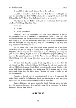 ÑÖÔØNG VEÀ XÖÙ PHAÄT Tập IX
93
2- Laïc, khoå vaø nieäm thanh tònh do taâm ly duïc sanh ra.
Laïc, khoå vaø nieäm thanh tònh do duïc hoaëc do ly duïc sanh ra ñeàu phaûi xaû
saïch thì môùi nhaäp vaøo ñònh Töù Thieàn ñöôïc, coøn coù traïng thaùi thanh tònh thì
khoâng nhaäp vaøo Töù Thieàn ñöôïc, duø laø thanh tònh do ly duïc sanh.
Nhö vaäy ñeán ñaây con ñaõ hieåu xaû laïc, xaû khoå vaø xaû nieäm thanh tònh naøo
roài. Ñöùc Phaät khoâng chaáp nhaän 3 thoï:
1/ Thoï laïc.
2/ Thoï khoå.
3/ Thoï baát laïc baát khoå
Thoï laø gì? Thoï laø caùc caûm thoï nôi thaân taâm. Thoï laø moät phaùp voâ thöôøng
nhö caùc phaùp khaùc; thoï laø phaùp khoå, laø phaùp voâ ngaõ. Ngöôøi tu theo Phaät giaùo
ñöùng tröôùc caùc caûm thoï taâm khoâng heà dao ñoäng; Thoï laïc khoâng tham ñaém, thoï
khoå khoâng sôï haõi, thoï baát khoå baát laïc khoâng quan taâm. Vì theá ñöùng tröôùc caùc
khoå taâm khoâng heà lay ñoäng moät maûy may naøo. Taâm khoâng heà lay ñoäng moät
maûy may naøo töùc laø xaû laïc, xaû khoå.
Taïi sao laïi xaû nieäm thanh tònh? Nieäm thanh tònh vaãn coøn laø moät phaùp
voâ thöôøng, khoå, voâ ngaõ. Phaùp voâ thöôøng, khoå, voâ ngaõ laø aùc phaùp cho neân ñöùc
Phaät baûo: “Duø Ta nhaäp caùc ñònh do ly duïc coù hyû laïc, nhöng hyû laïc khoâng chi
phoái taâm Ta”. Khoâng chi phoái taâm Ta laø ñöùc Phaät baát ñoäng taâm, khoâng dính
maéc vaøo thoï laïc do ly duïc sinh, ñoù laø ñöùc Phaät xaû thoï laïc. Xaû laïc thoï giai ñoaïn
ñaàu laø khoâng dính maéc, khoâng thích thuù, khoâng chaáp tröôùc, khoâng mong ñôïi
v.v...
Khi taâm ñònh tónh nhu nhuyeán deã söû duïng thì xaû thoï laø taâm ñình chæ
caùc haønh trong thaân khieán cho thaân an laønh khoâng coøn moät chuùt caûm thoï naøo
xaûy ra. Khi hôi thôû ngöng thì caùc haønh trong thaân ñeàu ngöng thì caûm nhaän
traïng thaùi thanh tònh cuûa taâm cuõng khoâng coøn. Ñoù laø phöông caùch xaû nieäm
thanh tònh ôû giai ñoaïn Töù thieàn. Ngoaøi Töù thieàn thì khoâng coù thieàn naøo xaû
nieäm thanh tònh.
Cho neân xaû laïc, xaû khoå, xaû nieäm thanh tònh laø chæ coù ôû traïng thaùi Töù
thieàn. Ngöôøi nhaäp Töù thieàn laø ngöôøi ñaõ xaû caùc caûm thoï vaø xaû luoân taâm nieäm
thanh tònh. Ñoù laø phöông phaùp tu taäp laøm chuû söï soáng cheát.
Tu theo Phaät giaùo maø khoâng tu taäp Töù thaùnh Ñònh thì khoâng theå naøo
laøm chuû söï soáng cheát ñöôïc. Treân theá gian naøy chæ coù phaùp moân Töù Thaùnh
Ñònh môùi tònh chæ ñöôïc hôi thôû.
LY HYÛ TRUÙ XAÛ
 